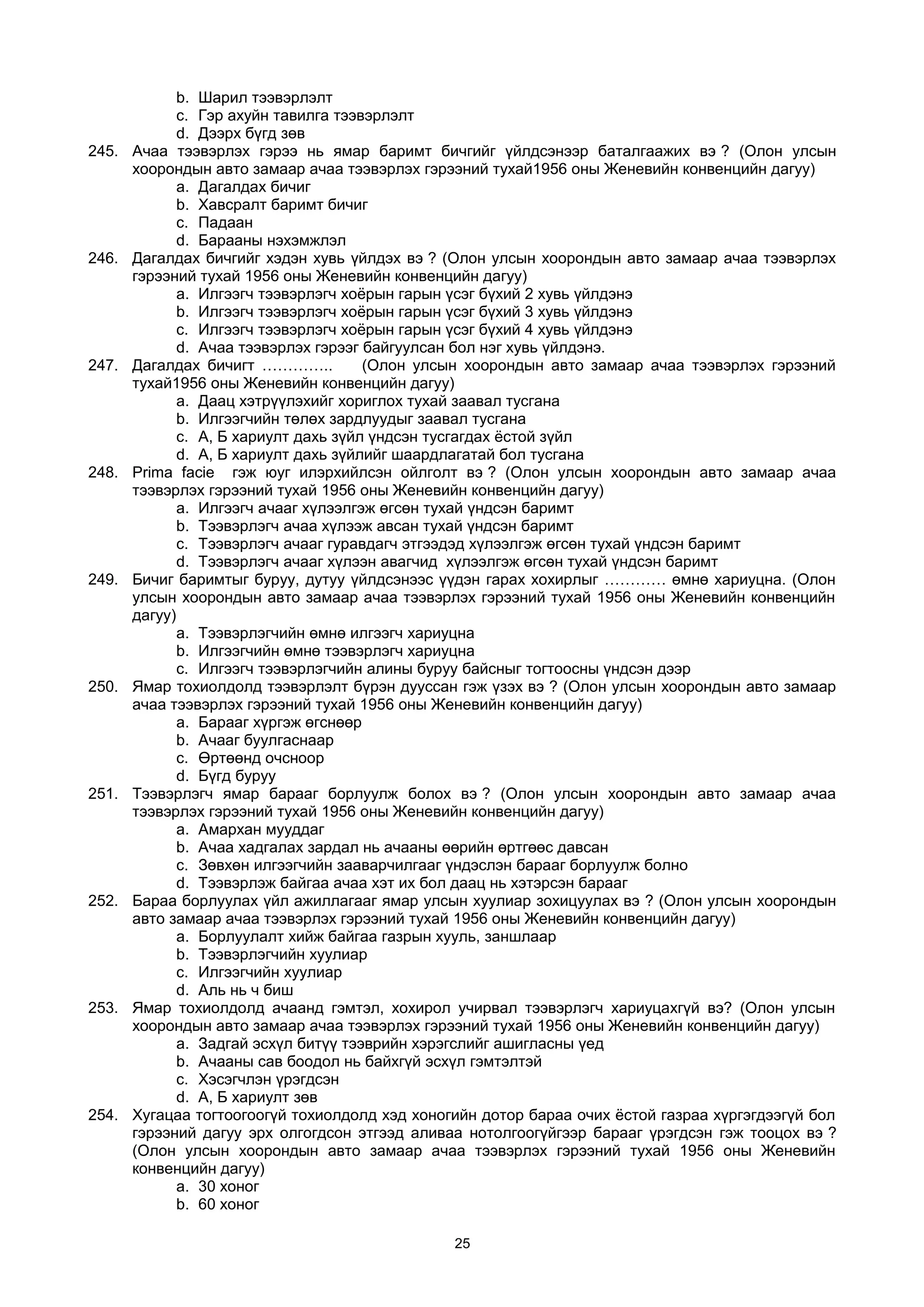 b. Шарил тээвэрлэлт
c. Гэр ахуйн тавилга тээвэрлэлт
d. Дээрх бүгд зөв
245. Ачаа тээвэрлэх гэрээ нь ямар баримт бичгийг үйлдсэнээр баталгаажих вэ ? (Олон улсын
хоорондын авто замаар ачаа тээвэрлэх гэрээний тухай1956 оны Женевийн конвенцийн дагуу)
a. Дагалдах бичиг
b. Хавсралт баримт бичиг
c. Падаан
d. Барааны нэхэмжлэл
246. Дагалдах бичгийг хэдэн хувь үйлдэх вэ ? (Олон улсын хоорондын авто замаар ачаа тээвэрлэх
гэрээний тухай 1956 оны Женевийн конвенцийн дагуу)
a. Илгээгч тээвэрлэгч хоёрын гарын үсэг бүхий 2 хувь үйлдэнэ
b. Илгээгч тээвэрлэгч хоёрын гарын үсэг бүхий 3 хувь үйлдэнэ
c. Илгээгч тээвэрлэгч хоёрын гарын үсэг бүхий 4 хувь үйлдэнэ
d. Aчаа тээвэрлэх гэрээг байгуулсан бол нэг хувь үйлдэнэ.
247. Дагалдах бичигт ………….. (Олон улсын хоорондын авто замаар ачаа тээвэрлэх гэрээний
тухай1956 оны Женевийн конвенцийн дагуу)
a. Даац хэтрүүлэхийг хориглох тухай заавал тусгана
b. Илгээгчийн төлөх зардлуудыг заавал тусгана
c. А, Б хариулт дахь зүйл үндсэн тусгагдах ёстой зүйл
d. А, Б хариулт дахь зүйлийг шаардлагатай бол тусгана
248. Prima facie гэж юуг илэрхийлсэн ойлголт вэ ? (Олон улсын хоорондын авто замаар ачаа
тээвэрлэх гэрээний тухай 1956 оны Женевийн конвенцийн дагуу)
a. Илгээгч ачааг хүлээлгэж өгсөн тухай үндсэн баримт
b. Тээвэрлэгч ачаа хүлээж авсан тухай үндсэн баримт
c. Тээвэрлэгч ачааг гуравдагч этгээдэд хүлээлгэж өгсөн тухай үндсэн баримт
d. Тээвэрлэгч ачааг хүлээн авагчид хүлээлгэж өгсөн тухай үндсэн баримт
249. Бичиг баримтыг буруу, дутуу үйлдсэнээс үүдэн гарах хохирлыг ………… өмнө хариуцна. (Олон
улсын хоорондын авто замаар ачаа тээвэрлэх гэрээний тухай 1956 оны Женевийн конвенцийн
дагуу)
a. Тээвэрлэгчийн өмнө илгээгч хариуцна
b. Илгээгчийн өмнө тээвэрлэгч хариуцна
c. Илгээгч тээвэрлэгчийн алины буруу байсныг тогтоосны үндсэн дээр
250. Ямар тохиолдолд тээвэрлэлт бүрэн дууссан гэж үзэх вэ ? (Олон улсын хоорондын авто замаар
ачаа тээвэрлэх гэрээний тухай 1956 оны Женевийн конвенцийн дагуу)
a. Барааг хүргэж өгснөөр
b. Aчааг буулгаснаар
c. Өртөөнд очсноор
d. Бүгд буруу
251. Тээвэрлэгч ямар барааг борлуулж болох вэ ? (Олон улсын хоорондын авто замаар ачаа
тээвэрлэх гэрээний тухай 1956 оны Женевийн конвенцийн дагуу)
a. Aмархан мууддаг
b. Aчаа хадгалах зардал нь ачааны өөрийн өртгөөс давсан
c. Зөвхөн илгээгчийн зааварчилгааг үндэслэн барааг борлуулж болно
d. Тээвэрлэж байгаа ачаа хэт их бол даац нь хэтэрсэн барааг
252. Бараа борлуулах үйл ажиллагааг ямар улсын хуулиар зохицуулах вэ ? (Олон улсын хоорондын
авто замаар ачаа тээвэрлэх гэрээний тухай 1956 оны Женевийн конвенцийн дагуу)
a. Борлуулалт хийж байгаа газрын хууль, заншлаар
b. Тээвэрлэгчийн хуулиар
c. Илгээгчийн хуулиар
d. Aль нь ч биш
253. Ямар тохиолдолд ачаанд гэмтэл, хохирол учирвал тээвэрлэгч хариуцахгүй вэ? (Олон улсын
хоорондын авто замаар ачаа тээвэрлэх гэрээний тухай 1956 оны Женевийн конвенцийн дагуу)
a. Задгай эсхүл битүү тээврийн хэрэгслийг ашигласны үед
b. Aчааны сав боодол нь байхгүй эсхүл гэмтэлтэй
c. Хэсэгчлэн үрэгдсэн
d. А, Б хариулт зөв
254. Хугацаа тогтоогоогүй тохиолдолд хэд хоногийн дотор бараа очих ёстой газраа хүргэгдээгүй бол
гэрээний дагуу эрх олгогдсон этгээд аливаа нотолгоогүйгээр барааг үрэгдсэн гэж тооцох вэ ?
(Олон улсын хоорондын авто замаар ачаа тээвэрлэх гэрээний тухай 1956 оны Женевийн
конвенцийн дагуу)
a. 30 хоног
b. 60 хоног
25
 