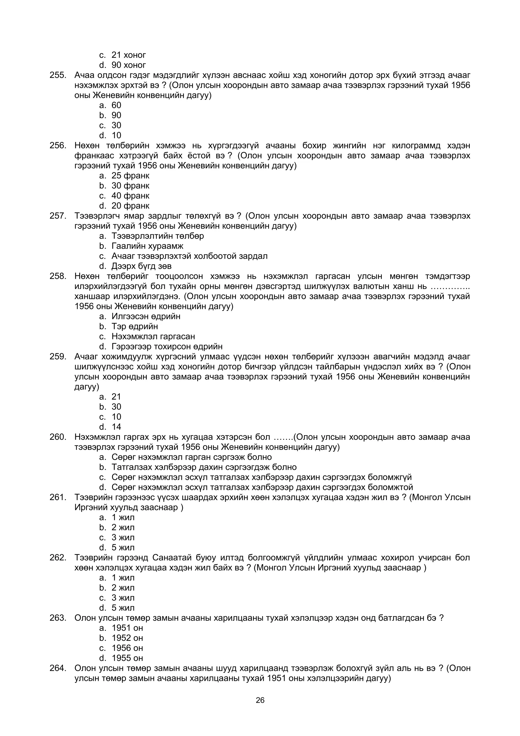 c. 21 хоног
d. 90 хоног
255. Ачаа олдсон гэдэг мэдэгдлийг хүлээн авснаас хойш хэд хоногийн дотор эрх бүхий этгээд ачааг
нэхэмжлэх эрхтэй вэ ? (Олон улсын хоорондын авто замаар ачаа тээвэрлэх гэрээний тухай 1956
оны Женевийн конвенцийн дагуу)
a. 60
b. 90
c. 30
d. 10
256. Нөхөн төлбөрийн хэмжээ нь хүргэгдээгүй ачааны бохир жингийн нэг килограммд хэдэн
франкаас хэтрээгүй байх ёстой вэ ? (Олон улсын хоорондын авто замаар ачаа тээвэрлэх
гэрээний тухай 1956 оны Женевийн конвенцийн дагуу)
a. 25 франк
b. 30 франк
c. 40 франк
d. 20 франк
257. Тээвэрлэгч ямар зардлыг төлөхгүй вэ ? (Олон улсын хоорондын авто замаар ачаа тээвэрлэх
гэрээний тухай 1956 оны Женевийн конвенцийн дагуу)
a. Тээвэрлэлтийн төлбөр
b. Гаалийн хураамж
c. Aчааг тээвэрлэхтэй холбоотой зардал
d. Дээрх бүгд зөв
258. Нөхөн төлбөрийг тооцоолсон хэмжээ нь нэхэмжлэл гаргасан улсын мөнгөн тэмдэгтээр
илэрхийлэгдээгүй бол тухайн орны мөнгөн дэвсгэртэд шилжүүлэх валютын ханш нь …………..
ханшаар илэрхийлэгдэнэ. (Олон улсын хоорондын авто замаар ачаа тээвэрлэх гэрээний тухай
1956 оны Женевийн конвенцийн дагуу)
a. Илгээсэн өдрийн
b. Тэр өдрийн
c. Нэхэмжлэл гаргасан
d. Гэрээгээр тохирсон өдрийн
259. Ачааг хожимдуулж хүргэсний улмаас үүдсэн нөхөн төлбөрийг хүлэээн авагчийн мэдэлд ачааг
шилжүүлснээс хойш хэд хоногийн дотор бичгээр үйлдсэн тайлбарын үндэслэл хийх вэ ? (Олон
улсын хоорондын авто замаар ачаа тээвэрлэх гэрээний тухай 1956 оны Женевийн конвенцийн
дагуу)
a. 21
b. 30
c. 10
d. 14
260. Нэхэмжлэл гаргах эрх нь хугацаа хэтэрсэн бол …….(Олон улсын хоорондын авто замаар ачаа
тээвэрлэх гэрээний тухай 1956 оны Женевийн конвенцийн дагуу)
a. Сөрөг нэхэмжлэл гарган сэргээж болно
b. Татгалзах хэлбэрээр дахин сэргээгдэж болно
c. Сөрөг нэхэмжлэл эсхүл татгалзах хэлбэрээр дахин сэргээгдэх боломжгүй
d. Сөрөг нэхэмжлэл эсхүл татгалзах хэлбэрээр дахин сэргээгдэх боломжтой
261. Тээврийн гэрээнээс үүсэх шаардах эрхийн хөөн хэлэлцэх хугацаа хэдэн жил вэ ? (Монгол Улсын
Иргэний хуульд зааснаар )
a. 1 жил
b. 2 жил
c. 3 жил
d. 5 жил
262. Тээврийн гэрээнд Санаатай буюу илтэд болгоомжгүй үйлдлийн улмаас хохирол учирсан бол
хөөн хэлэлцэх хугацаа хэдэн жил байх вэ ? (Монгол Улсын Иргэний хуульд зааснаар )
a. 1 жил
b. 2 жил
c. 3 жил
d. 5 жил
263. Олон улсын төмөр замын ачааны харилцааны тухай хэлэлцээр хэдэн онд батлагдсан бэ ?
a. 1951 он
b. 1952 он
c. 1956 он
d. 1955 он
264. Олон улсын төмөр замын ачааны шууд харилцаанд тээвэрлэж болохгүй зүйл аль нь вэ ? (Олон
улсын төмөр замын ачааны харилцааны тухай 1951 оны хэлэлцээрийн дагуу)
26
 