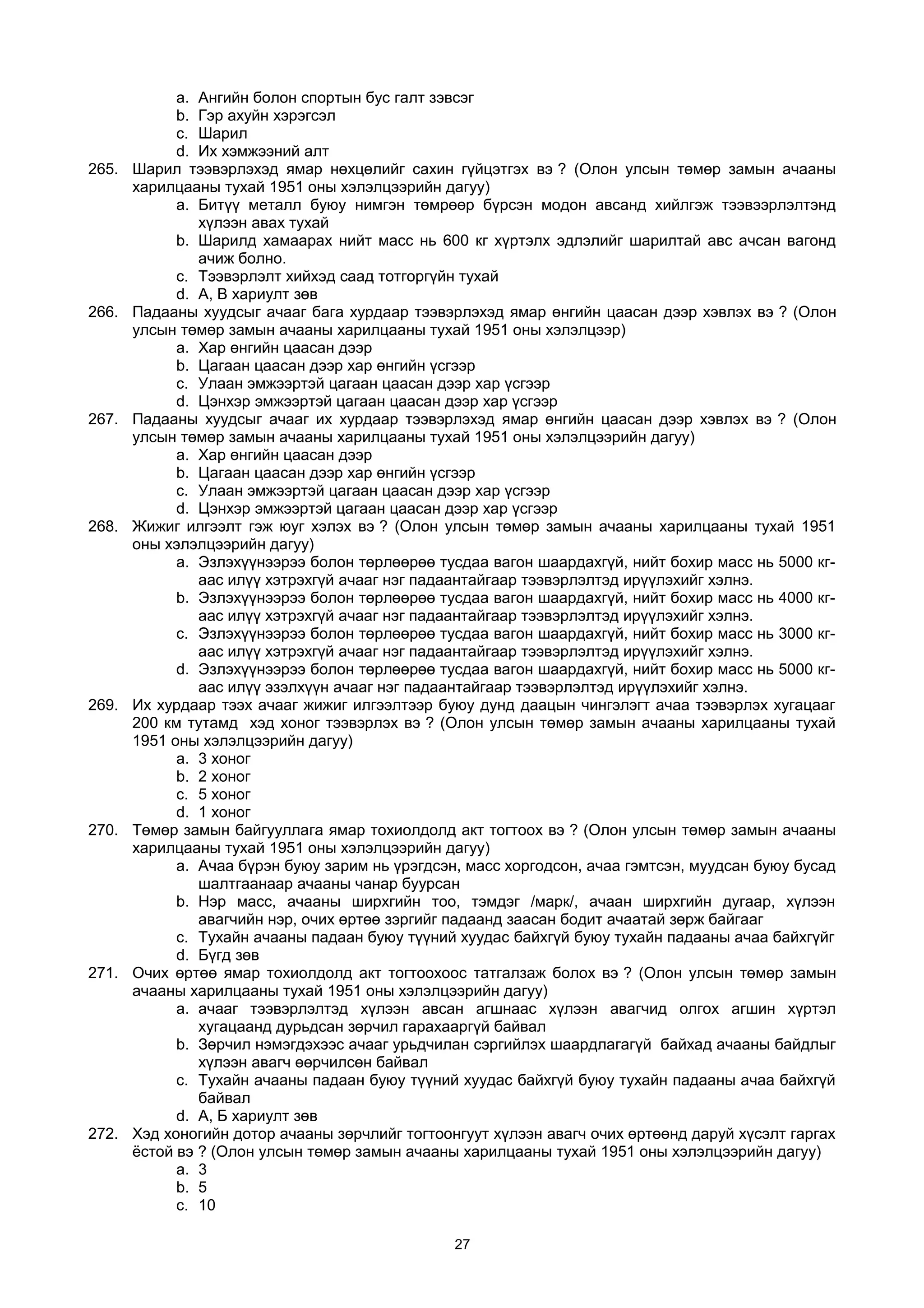 a. Aнгийн болон спортын бус галт зэвсэг
b. Гэр ахуйн хэрэгсэл
c. Шарил
d. Их хэмжээний алт
265. Шарил тээвэрлэхэд ямар нөхцөлийг сахин гүйцэтгэх вэ ? (Олон улсын төмөр замын ачааны
харилцааны тухай 1951 оны хэлэлцээрийн дагуу)
a. Битүү металл буюу нимгэн төмрөөр бүрсэн модон авсанд хийлгэж тээвээрлэлтэнд
хүлээн авах тухай
b. Шарилд хамаарах нийт масс нь 600 кг хүртэлх эдлэлийг шарилтай авс ачсан вагонд
ачиж болно.
c. Тээвэрлэлт хийхэд саад тотгоргүйн тухай
d. А, В хариулт зөв
266. Падааны хуудсыг ачааг бага хурдаар тээвэрлэхэд ямар өнгийн цаасан дээр хэвлэх вэ ? (Олон
улсын төмөр замын ачааны харилцааны тухай 1951 оны хэлэлцээр)
a. Хар өнгийн цаасан дээр
b. Цагаан цаасан дээр хар өнгийн үсгээр
c. Улаан эмжээртэй цагаан цаасан дээр хар үсгээр
d. Цэнхэр эмжээртэй цагаан цаасан дээр хар үсгээр
267. Падааны хуудсыг ачааг их хурдаар тээвэрлэхэд ямар өнгийн цаасан дээр хэвлэх вэ ? (Олон
улсын төмөр замын ачааны харилцааны тухай 1951 оны хэлэлцээрийн дагуу)
a. Хар өнгийн цаасан дээр
b. Цагаан цаасан дээр хар өнгийн үсгээр
c. Улаан эмжээртэй цагаан цаасан дээр хар үсгээр
d. Цэнхэр эмжээртэй цагаан цаасан дээр хар үсгээр
268. Жижиг илгээлт гэж юуг хэлэх вэ ? (Олон улсын төмөр замын ачааны харилцааны тухай 1951
оны хэлэлцээрийн дагуу)
a. Эзлэхүүнээрээ болон төрлөөрөө тусдаа вагон шаардахгүй, нийт бохир масс нь 5000 кг-
аас илүү хэтрэхгүй ачааг нэг падаантайгаар тээвэрлэлтэд ирүүлэхийг хэлнэ.
b. Эзлэхүүнээрээ болон төрлөөрөө тусдаа вагон шаардахгүй, нийт бохир масс нь 4000 кг-
аас илүү хэтрэхгүй ачааг нэг падаантайгаар тээвэрлэлтэд ирүүлэхийг хэлнэ.
c. Эзлэхүүнээрээ болон төрлөөрөө тусдаа вагон шаардахгүй, нийт бохир масс нь 3000 кг-
аас илүү хэтрэхгүй ачааг нэг падаантайгаар тээвэрлэлтэд ирүүлэхийг хэлнэ.
d. Эзлэхүүнээрээ болон төрлөөрөө тусдаа вагон шаардахгүй, нийт бохир масс нь 5000 кг-
аас илүү эзэлхүүн ачааг нэг падаантайгаар тээвэрлэлтэд ирүүлэхийг хэлнэ.
269. Их хурдаар тээх ачааг жижиг илгээлтээр буюу дунд даацын чингэлэгт ачаа тээвэрлэх хугацааг
200 км тутамд хэд хоног тээвэрлэх вэ ? (Олон улсын төмөр замын ачааны харилцааны тухай
1951 оны хэлэлцээрийн дагуу)
a. 3 хоног
b. 2 хоног
c. 5 хоног
d. 1 хоног
270. Төмөр замын байгууллага ямар тохиолдолд акт тогтоох вэ ? (Олон улсын төмөр замын ачааны
харилцааны тухай 1951 оны хэлэлцээрийн дагуу)
a. Ачаа бүрэн буюу зарим нь үрэгдсэн, масс хоргодсон, ачаа гэмтсэн, муудсан буюу бусад
шалтгаанаар ачааны чанар буурсан
b. Нэр масс, ачааны ширхгийн тоо, тэмдэг /марк/, ачаан ширхгийн дугаар, хүлээн
авагчийн нэр, очих өртөө зэргийг падаанд заасан бодит ачаатай зөрж байгааг
c. Тухайн ачааны падаан буюу түүний хуудас байхгүй буюу тухайн падааны ачаа байхгүйг
d. Бүгд зөв
271. Очих өртөө ямар тохиолдолд акт тогтоохоос татгалзаж болох вэ ? (Олон улсын төмөр замын
ачааны харилцааны тухай 1951 оны хэлэлцээрийн дагуу)
a. ачааг тээвэрлэлтэд хүлээн авсан агшнаас хүлээн авагчид олгох агшин хүртэл
хугацаанд дурьдсан зөрчил гарахааргүй байвал
b. Зөрчил нэмэгдэхээс ачааг урьдчилан сэргийлэх шаардлагагүй байхад ачааны байдлыг
хүлээн авагч өөрчилсөн байвал
c. Тухайн ачааны падаан буюу түүний хуудас байхгүй буюу тухайн падааны ачаа байхгүй
байвал
d. А, Б хариулт зөв
272. Хэд хоногийн дотор ачааны зөрчлийг тогтоонгуут хүлээн авагч очих өртөөнд даруй хүсэлт гаргах
ёстой вэ ? (Олон улсын төмөр замын ачааны харилцааны тухай 1951 оны хэлэлцээрийн дагуу)
a. 3
b. 5
c. 10
27
 