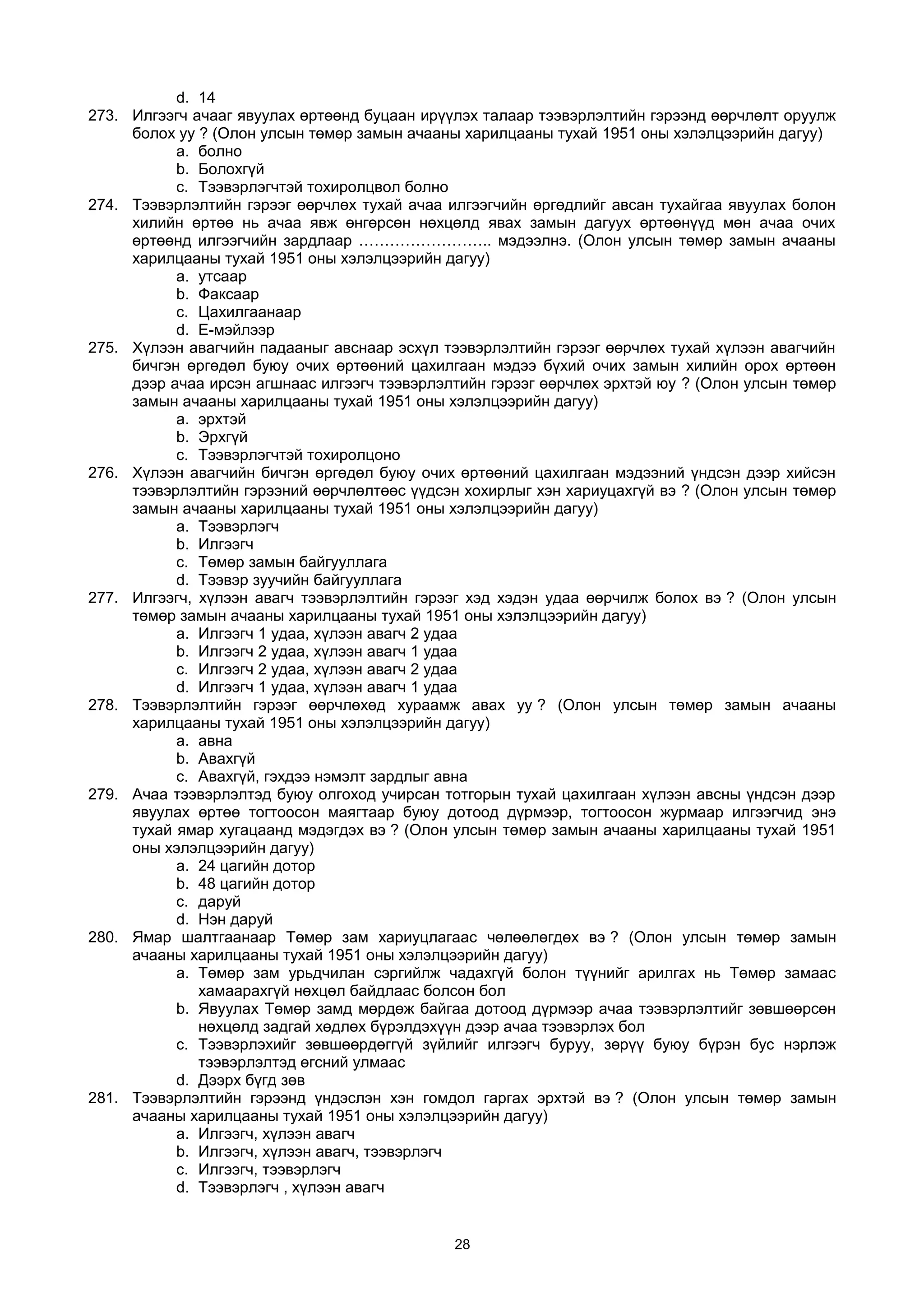d. 14
273. Илгээгч ачааг явуулах өртөөнд буцаан ирүүлэх талаар тээвэрлэлтийн гэрээнд өөрчлөлт оруулж
болох уу ? (Олон улсын төмөр замын ачааны харилцааны тухай 1951 оны хэлэлцээрийн дагуу)
a. болно
b. Болохгүй
c. Тээвэрлэгчтэй тохиролцвол болно
274. Тээвэрлэлтийн гэрээг өөрчлөх тухай ачаа илгээгчийн өргөдлийг авсан тухайгаа явуулах болон
хилийн өртөө нь ачаа явж өнгөрсөн нөхцөлд явах замын дагуух өртөөнүүд мөн ачаа очих
өртөөнд илгээгчийн зардлаар …………………….. мэдээлнэ. (Олон улсын төмөр замын ачааны
харилцааны тухай 1951 оны хэлэлцээрийн дагуу)
a. утсаар
b. Факсаар
c. Цахилгаанаар
d. E-мэйлээр
275. Хүлээн авагчийн падааныг авснаар эсхүл тээвэрлэлтийн гэрээг өөрчлөх тухай хүлээн авагчийн
бичгэн өргөдөл буюу очих өртөөний цахилгаан мэдээ бүхий очих замын хилийн орох өртөөн
дээр ачаа ирсэн агшнаас илгээгч тээвэрлэлтийн гэрээг өөрчлөх эрхтэй юу ? (Олон улсын төмөр
замын ачааны харилцааны тухай 1951 оны хэлэлцээрийн дагуу)
a. эрхтэй
b. Эрхгүй
c. Тээвэрлэгчтэй тохиролцоно
276. Хүлээн авагчийн бичгэн өргөдөл буюу очих өртөөний цахилгаан мэдээний үндсэн дээр хийсэн
тээвэрлэлтийн гэрээний өөрчлөлтөөс үүдсэн хохирлыг хэн хариуцахгүй вэ ? (Олон улсын төмөр
замын ачааны харилцааны тухай 1951 оны хэлэлцээрийн дагуу)
a. Тээвэрлэгч
b. Илгээгч
c. Төмөр замын байгууллага
d. Тээвэр зуучийн байгууллага
277. Илгээгч, хүлээн авагч тээвэрлэлтийн гэрээг хэд хэдэн удаа өөрчилж болох вэ ? (Олон улсын
төмөр замын ачааны харилцааны тухай 1951 оны хэлэлцээрийн дагуу)
a. Илгээгч 1 удаа, хүлээн авагч 2 удаа
b. Илгээгч 2 удаа, хүлээн авагч 1 удаа
c. Илгээгч 2 удаа, хүлээн авагч 2 удаа
d. Илгээгч 1 удаа, хүлээн авагч 1 удаа
278. Тээвэрлэлтийн гэрээг өөрчлөхөд хураамж авах уу ? (Олон улсын төмөр замын ачааны
харилцааны тухай 1951 оны хэлэлцээрийн дагуу)
a. авна
b. Aвахгүй
c. Aвахгүй, гэхдээ нэмэлт зардлыг авна
279. Ачаа тээвэрлэлтэд буюу олгоход учирсан тотгорын тухай цахилгаан хүлээн авсны үндсэн дээр
явуулах өртөө тогтоосон маягтаар буюу дотоод дүрмээр, тогтоосон журмаар илгээгчид энэ
тухай ямар хугацаанд мэдэгдэх вэ ? (Олон улсын төмөр замын ачааны харилцааны тухай 1951
оны хэлэлцээрийн дагуу)
a. 24 цагийн дотор
b. 48 цагийн дотор
c. даруй
d. Нэн даруй
280. Ямар шалтгаанаар Төмөр зам хариуцлагаас чөлөөлөгдөх вэ ? (Олон улсын төмөр замын
ачааны харилцааны тухай 1951 оны хэлэлцээрийн дагуу)
a. Төмөр зам урьдчилан сэргийлж чадахгүй болон түүнийг арилгах нь Төмөр замаас
хамаарахгүй нөхцөл байдлаас болсон бол
b. Явуулах Төмөр замд мөрдөж байгаа дотоод дүрмээр ачаа тээвэрлэлтийг зөвшөөрсөн
нөхцөлд задгай хөдлөх бүрэлдэхүүн дээр ачаа тээвэрлэх бол
c. Тээвэрлэхийг зөвшөөрдөггүй зүйлийг илгээгч буруу, зөрүү буюу бүрэн бус нэрлэж
тээвэрлэлтэд өгсний улмаас
d. Дээрх бүгд зөв
281. Тээвэрлэлтийн гэрээнд үндэслэн хэн гомдол гаргах эрхтэй вэ ? (Олон улсын төмөр замын
ачааны харилцааны тухай 1951 оны хэлэлцээрийн дагуу)
a. Илгээгч, хүлээн авагч
b. Илгээгч, хүлээн авагч, тээвэрлэгч
c. Илгээгч, тээвэрлэгч
d. Тээвэрлэгч , хүлээн авагч
28
 