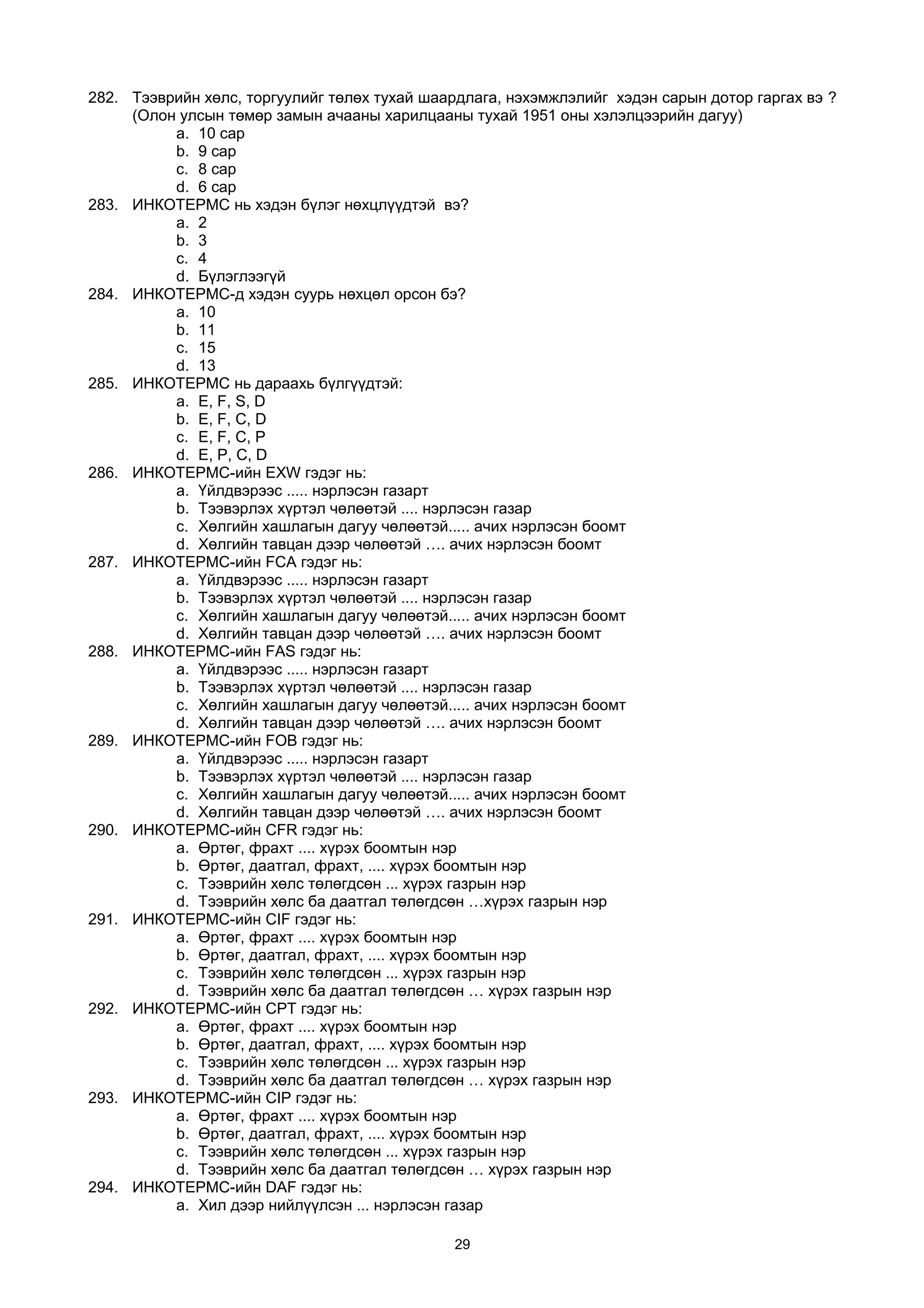 282. Тээврийн хөлс, торгуулийг төлөх тухай шаардлага, нэхэмжлэлийг хэдэн сарын дотор гаргах вэ ?
(Олон улсын төмөр замын ачааны харилцааны тухай 1951 оны хэлэлцээрийн дагуу)
a. 10 сар
b. 9 сар
c. 8 сар
d. 6 сар
283. ИНКОТЕРМС нь хэдэн бүлэг нөхцлүүдтэй вэ?
a. 2
b. 3
c. 4
d. Бүлэглээгүй
284. ИНКОТЕРМС-д хэдэн суурь нөхцөл орсон бэ?
a. 10
b. 11
c. 15
d. 13
285. ИНКОТЕРМС нь дараахь бүлгүүдтэй:
a. Е, F, S, D
b. E, F, C, D
c. E, F, C, P
d. E, P, C, D
286. ИНКОТЕРМС-ийн EXW гэдэг нь:
a. Үйлдвэрээс ..... нэрлэсэн газарт
b. Тээвэрлэх хүртэл чөлөөтэй .... нэрлэсэн газар
c. Хөлгийн хашлагын дагуу чөлөөтэй..... ачих нэрлэсэн боомт
d. Хөлгийн тавцан дээр чөлөөтэй …. ачих нэрлэсэн боомт
287. ИНКОТЕРМС-ийн FCA гэдэг нь:
a. Үйлдвэрээс ..... нэрлэсэн газарт
b. Тээвэрлэх хүртэл чөлөөтэй .... нэрлэсэн газар
c. Хөлгийн хашлагын дагуу чөлөөтэй..... ачих нэрлэсэн боомт
d. Хөлгийн тавцан дээр чөлөөтэй …. ачих нэрлэсэн боомт
288. ИНКОТЕРМС-ийн FAS гэдэг нь:
a. Үйлдвэрээс ..... нэрлэсэн газарт
b. Тээвэрлэх хүртэл чөлөөтэй .... нэрлэсэн газар
c. Хөлгийн хашлагын дагуу чөлөөтэй..... ачих нэрлэсэн боомт
d. Хөлгийн тавцан дээр чөлөөтэй …. ачих нэрлэсэн боомт
289. ИНКОТЕРМС-ийн FOB гэдэг нь:
a. Үйлдвэрээс ..... нэрлэсэн газарт
b. Тээвэрлэх хүртэл чөлөөтэй .... нэрлэсэн газар
c. Хөлгийн хашлагын дагуу чөлөөтэй..... ачих нэрлэсэн боомт
d. Хөлгийн тавцан дээр чөлөөтэй …. ачих нэрлэсэн боомт
290. ИНКОТЕРМС-ийн CFR гэдэг нь:
a. Өртөг, фрахт .... хүрэх боомтын нэр
b. Өртөг, даатгал, фрахт, .... хүрэх боомтын нэр
c. Тээврийн хөлс төлөгдсөн ... хүрэх газрын нэр
d. Тээврийн хөлс ба даатгал төлөгдсөн …хүрэх газрын нэр
291. ИНКОТЕРМС-ийн CIF гэдэг нь:
a. Өртөг, фрахт .... хүрэх боомтын нэр
b. Өртөг, даатгал, фрахт, .... хүрэх боомтын нэр
c. Тээврийн хөлс төлөгдсөн ... хүрэх газрын нэр
d. Тээврийн хөлс ба даатгал төлөгдсөн … хүрэх газрын нэр
292. ИНКОТЕРМС-ийн CPT гэдэг нь:
a. Өртөг, фрахт .... хүрэх боомтын нэр
b. Өртөг, даатгал, фрахт, .... хүрэх боомтын нэр
c. Тээврийн хөлс төлөгдсөн ... хүрэх газрын нэр
d. Тээврийн хөлс ба даатгал төлөгдсөн … хүрэх газрын нэр
293. ИНКОТЕРМС-ийн CIP гэдэг нь:
a. Өртөг, фрахт .... хүрэх боомтын нэр
b. Өртөг, даатгал, фрахт, .... хүрэх боомтын нэр
c. Тээврийн хөлс төлөгдсөн ... хүрэх газрын нэр
d. Тээврийн хөлс ба даатгал төлөгдсөн … хүрэх газрын нэр
294. ИНКОТЕРМС-ийн DAF гэдэг нь:
a. Хил дээр нийлүүлсэн ... нэрлэсэн газар
29
 