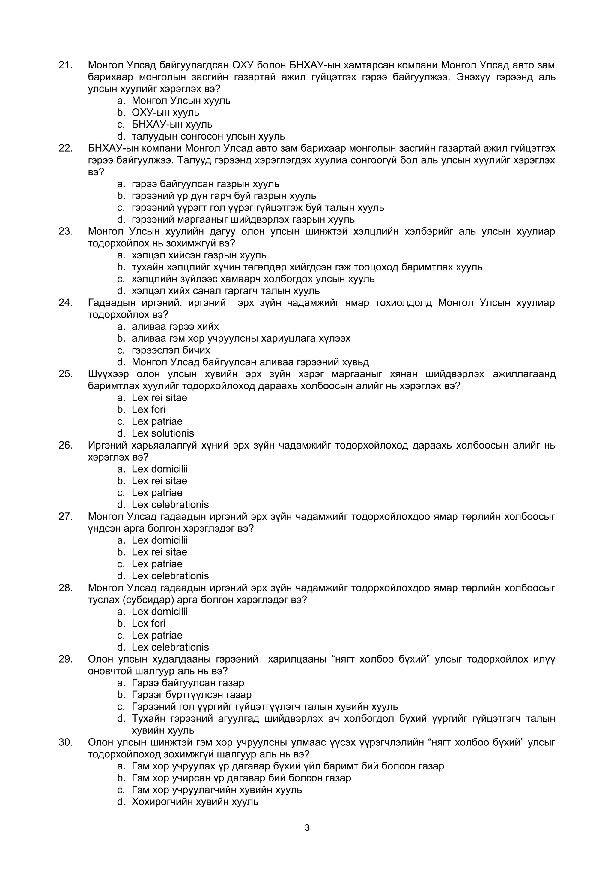 21. Монгол Улсад байгуулагдсан ОХУ болон БНХАУ-ын хамтарсан компани Монгол Улсад авто зам
барихаар монголын засгийн газартай ажил гүйцэтгэх гэрээ байгуулжээ. Энэхүү гэрээнд аль
улсын хуулийг хэрэглэх вэ?
a. Монгол Улсын хууль
b. ОХУ-ын хууль
c. БНХАУ-ын хууль
d. талуудын сонгосон улсын хууль
22. БНХАУ-ын компани Монгол Улсад авто зам барихаар монголын засгийн газартай ажил гүйцэтгэх
гэрээ байгуулжээ. Талууд гэрээнд хэрэглэгдэх хуулиа сонгоогүй бол аль улсын хуулийг хэрэглэх
вэ?
a. гэрээ байгуулсан газрын хууль
b. гэрээний үр дүн гарч буй газрын хууль
c. гэрээний үүрэгт гол үүрэг гүйцэтгэж буй талын хууль
d. гэрээний маргааныг шийдвэрлэх газрын хууль
23. Монгол Улсын хуулийн дагуу олон улсын шинжтэй хэлцлийн хэлбэрийг аль улсын хуулиар
тодорхойлох нь зохимжгүй вэ?
a. хэлцэл хийсэн газрын хууль
b. тухайн хэлцлийг хүчин төгөлдөр хийгдсэн гэж тооцоход баримтлах хууль
c. хэлцлийн зүйлээс хамаарч холбогдох улсын хууль
d. хэлцэл хийх санал гаргагч талын хууль
24. Гадаадын иргэний, иргэний эрх зүйн чадамжийг ямар тохиолдолд Монгол Улсын хуулиар
тодорхойлох вэ?
a. аливаа гэрээ хийх
b. аливаа гэм хор учруулсны хариуцлага хүлээх
c. гэрээслэл бичих
d. Монгол Улсад байгуулсан аливаа гэрээний хувьд
25. Шүүхээр олон улсын хувийн эрх зүйн хэрэг маргааныг хянан шийдвэрлэх ажиллагаанд
баримтлах хуулийг тодорхойлоход дараахь холбоосын алийг нь хэрэглэх вэ?
a. Lex rei sitae
b. Lex fori
c. Lex patriae
d. Lex solutionis
26. Иргэний харьяалалгүй хүний эрх зүйн чадамжийг тодорхойлоход дараахь холбоосын алийг нь
хэрэглэх вэ?
a. Lex domicilii
b. Lex rei sitae
c. Lex patriae
d. Lex celebrationis
27. Монгол Улсад гадаадын иргэний эрх зүйн чадамжийг тодорхойлохдоо ямар төрлийн холбоосыг
үндсэн арга болгон хэрэглэдэг вэ?
a. Lex domicilii
b. Lex rei sitae
c. Lex patriae
d. Lex celebrationis
28. Монгол Улсад гадаадын иргэний эрх зүйн чадамжийг тодорхойлохдоо ямар төрлийн холбоосыг
туслах (субсидар) арга болгон хэрэглэдэг вэ?
a. Lex domicilii
b. Lex fori
c. Lex patriae
d. Lex celebrationis
29. Олон улсын худалдааны гэрээний харилцааны “нягт холбоо бүхий” улсыг тодорхойлох илүү
оновчтой шалгуур аль нь вэ?
a. Гэрээ байгуулсан газар
b. Гэрээг бүртгүүлсэн газар
c. Гэрээний гол үүргийг гүйцэтгүүлэгч талын хувийн хууль
d. Тухайн гэрээний агуулгад шийдвэрлэх ач холбогдол бүхий үүргийг гүйцэтгэгч талын
хувийн хууль
30. Олон улсын шинжтэй гэм хор учруулсны улмаас үүсэх үүрэгчлэлийн “нягт холбоо бүхий” улсыг
тодорхойлоход зохимжгүй шалгуур аль нь вэ?
a. Гэм хор учруулах үр дагавар бүхий үйл баримт бий болсон газар
b. Гэм хор учирсан үр дагавар бий болсон газар
c. Гэм хор учруулагчийн хувийн хууль
d. Хохирогчийн хувийн хууль
3
 