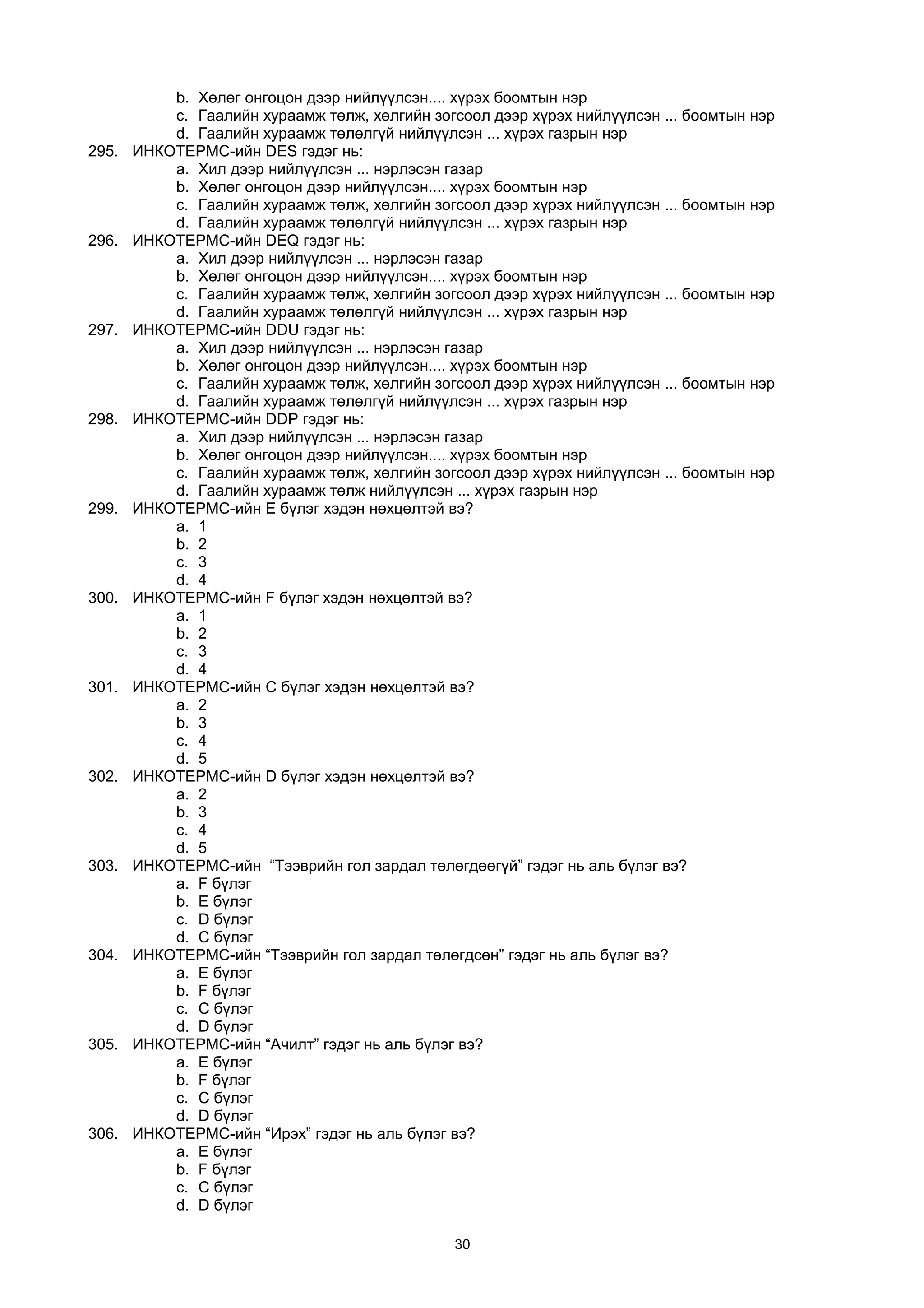 b. Хөлөг онгоцон дээр нийлүүлсэн.... хүрэх боомтын нэр
c. Гаалийн хураамж төлж, хөлгийн зогсоол дээр хүрэх нийлүүлсэн ... боомтын нэр
d. Гаалийн хураамж төлөлгүй нийлүүлсэн ... хүрэх газрын нэр
295. ИНКОТЕРМС-ийн DES гэдэг нь:
a. Хил дээр нийлүүлсэн ... нэрлэсэн газар
b. Хөлөг онгоцон дээр нийлүүлсэн.... хүрэх боомтын нэр
c. Гаалийн хураамж төлж, хөлгийн зогсоол дээр хүрэх нийлүүлсэн ... боомтын нэр
d. Гаалийн хураамж төлөлгүй нийлүүлсэн ... хүрэх газрын нэр
296. ИНКОТЕРМС-ийн DEQ гэдэг нь:
a. Хил дээр нийлүүлсэн ... нэрлэсэн газар
b. Хөлөг онгоцон дээр нийлүүлсэн.... хүрэх боомтын нэр
c. Гаалийн хураамж төлж, хөлгийн зогсоол дээр хүрэх нийлүүлсэн ... боомтын нэр
d. Гаалийн хураамж төлөлгүй нийлүүлсэн ... хүрэх газрын нэр
297. ИНКОТЕРМС-ийн DDU гэдэг нь:
a. Хил дээр нийлүүлсэн ... нэрлэсэн газар
b. Хөлөг онгоцон дээр нийлүүлсэн.... хүрэх боомтын нэр
c. Гаалийн хураамж төлж, хөлгийн зогсоол дээр хүрэх нийлүүлсэн ... боомтын нэр
d. Гаалийн хураамж төлөлгүй нийлүүлсэн ... хүрэх газрын нэр
298. ИНКОТЕРМС-ийн DDP гэдэг нь:
a. Хил дээр нийлүүлсэн ... нэрлэсэн газар
b. Хөлөг онгоцон дээр нийлүүлсэн.... хүрэх боомтын нэр
c. Гаалийн хураамж төлж, хөлгийн зогсоол дээр хүрэх нийлүүлсэн ... боомтын нэр
d. Гаалийн хураамж төлж нийлүүлсэн ... хүрэх газрын нэр
299. ИНКОТЕРМС-ийн E бүлэг хэдэн нөхцөлтэй вэ?
a. 1
b. 2
c. 3
d. 4
300. ИНКОТЕРМС-ийн F бүлэг хэдэн нөхцөлтэй вэ?
a. 1
b. 2
c. 3
d. 4
301. ИНКОТЕРМС-ийн C бүлэг хэдэн нөхцөлтэй вэ?
a. 2
b. 3
c. 4
d. 5
302. ИНКОТЕРМС-ийн D бүлэг хэдэн нөхцөлтэй вэ?
a. 2
b. 3
c. 4
d. 5
303. ИНКОТЕРМС-ийн “Тээврийн гол зардал төлөгдөөгүй” гэдэг нь аль бүлэг вэ?
a. F бүлэг
b. E бүлэг
c. D бүлэг
d. C бүлэг
304. ИНКОТЕРМС-ийн “Тээврийн гол зардал төлөгдсөн” гэдэг нь аль бүлэг вэ?
a. E бүлэг
b. F бүлэг
c. C бүлэг
d. D бүлэг
305. ИНКОТЕРМС-ийн “Ачилт” гэдэг нь аль бүлэг вэ?
a. E бүлэг
b. F бүлэг
c. C бүлэг
d. D бүлэг
306. ИНКОТЕРМС-ийн “Ирэх” гэдэг нь аль бүлэг вэ?
a. E бүлэг
b. F бүлэг
c. C бүлэг
d. D бүлэг
30
 