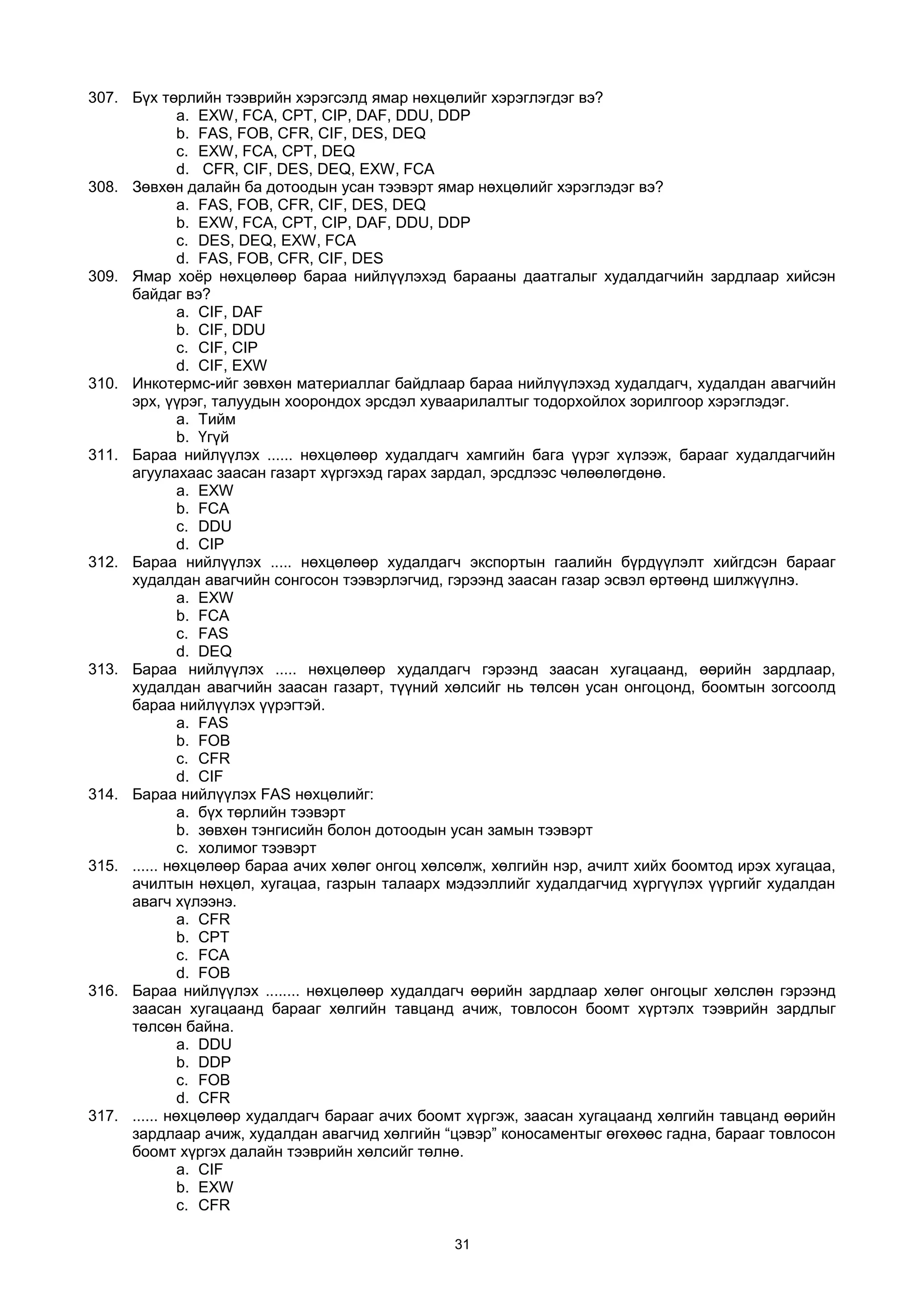 307. Бүх төрлийн тээврийн хэрэгсэлд ямар нөхцөлийг хэрэглэгдэг вэ?
a. EXW, FCA, CPT, CIP, DAF, DDU, DDP
b. FAS, FOB, CFR, CIF, DES, DEQ
c. EXW, FCA, CPT, DEQ
d. CFR, CIF, DES, DEQ, EXW, FCA
308. Зөвхөн далайн ба дотоодын усан тээвэрт ямар нөхцөлийг хэрэглэдэг вэ?
a. FAS, FOB, CFR, CIF, DES, DEQ
b. EXW, FCA, CPT, CIP, DAF, DDU, DDP
c. DES, DEQ, EXW, FCA
d. FAS, FOB, CFR, CIF, DES
309. Ямар хоёр нөхцөлөөр бараа нийлүүлэхэд барааны даатгалыг худалдагчийн зардлаар хийсэн
байдаг вэ?
a. CIF, DAF
b. CIF, DDU
c. CIF, CIP
d. CIF, EXW
310. Инкотермс-ийг зөвхөн материаллаг байдлаар бараа нийлүүлэхэд худалдагч, худалдан авагчийн
эрх, үүрэг, талуудын хоорондох эрсдэл хуваарилалтыг тодорхойлох зорилгоор хэрэглэдэг.
a. Тийм
b. Үгүй
311. Бараа нийлүүлэх ...... нөхцөлөөр худалдагч хамгийн бага үүрэг хүлээж, барааг худалдагчийн
агуулахаас заасан газарт хүргэхэд гарах зардал, эрсдлээс чөлөөлөгдөнө.
a. EXW
b. FCA
c. DDU
d. CIP
312. Бараа нийлүүлэх ..... нөхцөлөөр худалдагч экспортын гаалийн бүрдүүлэлт хийгдсэн барааг
худалдан авагчийн сонгосон тээвэрлэгчид, гэрээнд заасан газар эсвэл өртөөнд шилжүүлнэ.
a. EXW
b. FCA
c. FAS
d. DEQ
313. Бараа нийлүүлэх ..... нөхцөлөөр худалдагч гэрээнд заасан хугацаанд, өөрийн зардлаар,
худалдан авагчийн заасан газарт, түүний хөлсийг нь төлсөн усан онгоцонд, боомтын зогсоолд
бараа нийлүүлэх үүрэгтэй.
a. FAS
b. FOB
c. CFR
d. CIF
314. Бараа нийлүүлэх FAS нөхцөлийг:
a. бүх төрлийн тээвэрт
b. зөвхөн тэнгисийн болон дотоодын усан замын тээвэрт
c. холимог тээвэрт
315. ...... нөхцөлөөр бараа ачих хөлөг онгоц хөлсөлж, хөлгийн нэр, ачилт хийх боомтод ирэх хугацаа,
ачилтын нөхцөл, хугацаа, газрын талаарх мэдээллийг худалдагчид хүргүүлэх үүргийг худалдан
авагч хүлээнэ.
a. CFR
b. CPT
c. FCA
d. FOB
316. Бараа нийлүүлэх ........ нөхцөлөөр худалдагч өөрийн зардлаар хөлөг онгоцыг хөлслөн гэрээнд
заасан хугацаанд барааг хөлгийн тавцанд ачиж, товлосон боомт хүртэлх тээврийн зардлыг
төлсөн байна.
a. DDU
b. DDP
c. FOB
d. CFR
317. ...... нөхцөлөөр худалдагч барааг ачих боомт хүргэж, заасан хугацаанд хөлгийн тавцанд өөрийн
зардлаар ачиж, худалдан авагчид хөлгийн “цэвэр” коносаментыг өгөхөөс гадна, барааг товлосон
боомт хүргэх далайн тээврийн хөлсийг төлнө.
a. CIF
b. EXW
c. CFR
31
 