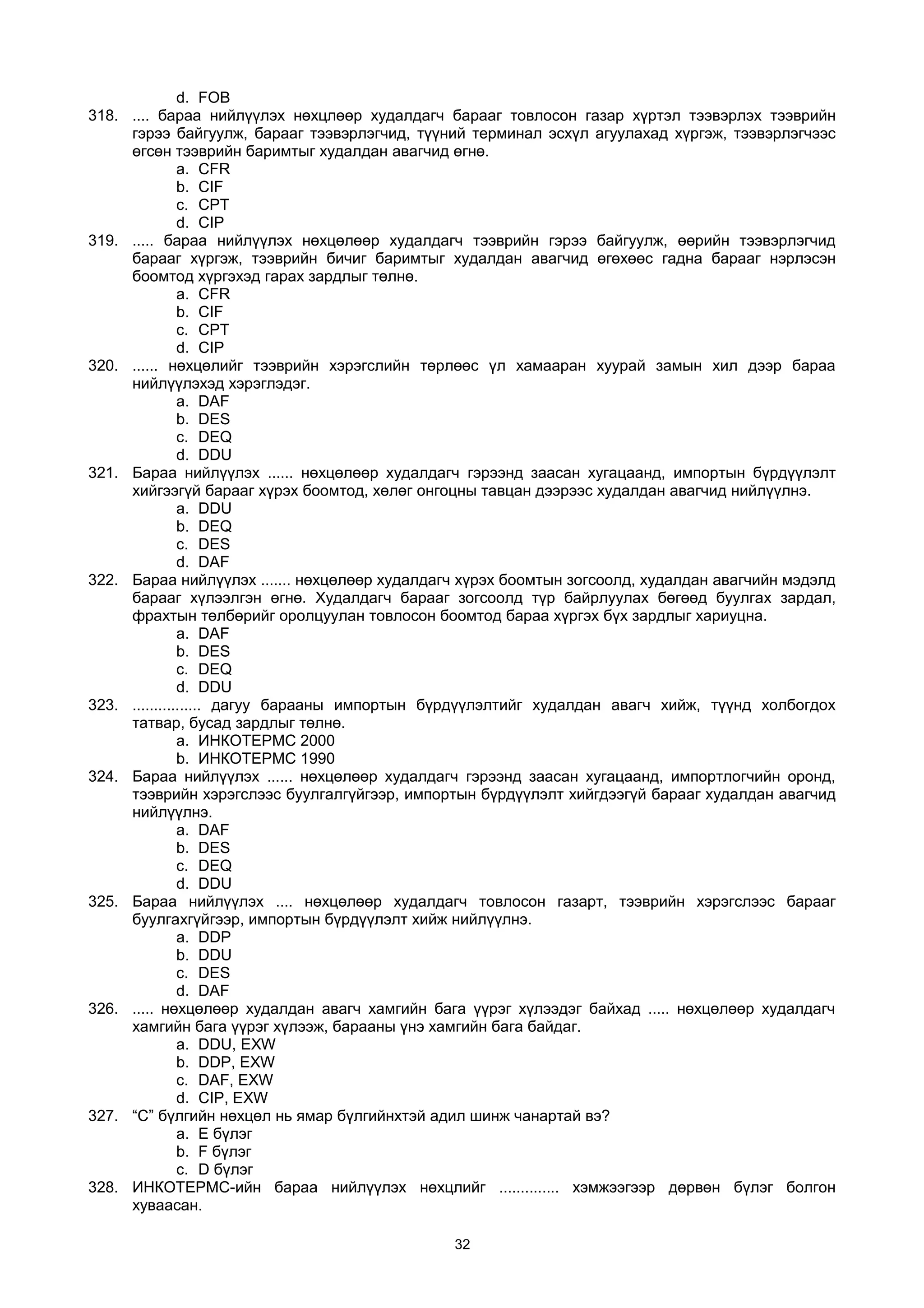 d. FOB
318. .... бараа нийлүүлэх нөхцлөөр худалдагч барааг товлосон газар хүртэл тээвэрлэх тээврийн
гэрээ байгуулж, барааг тээвэрлэгчид, түүний терминал эсхүл агуулахад хүргэж, тээвэрлэгчээс
өгсөн тээврийн баримтыг худалдан авагчид өгнө.
a. CFR
b. CIF
c. CPT
d. CIP
319. ..... бараа нийлүүлэх нөхцөлөөр худалдагч тээврийн гэрээ байгуулж, өөрийн тээвэрлэгчид
барааг хүргэж, тээврийн бичиг баримтыг худалдан авагчид өгөхөөс гадна барааг нэрлэсэн
боомтод хүргэхэд гарах зардлыг төлнө.
a. CFR
b. CIF
c. CPT
d. CIP
320. ...... нөхцөлийг тээврийн хэрэгслийн төрлөөс үл хамааран хуурай замын хил дээр бараа
нийлүүлэхэд хэрэглэдэг.
a. DAF
b. DES
c. DEQ
d. DDU
321. Бараа нийлүүлэх ...... нөхцөлөөр худалдагч гэрээнд заасан хугацаанд, импортын бүрдүүлэлт
хийгээгүй барааг хүрэх боомтод, хөлөг онгоцны тавцан дээрээс худалдан авагчид нийлүүлнэ.
a. DDU
b. DEQ
c. DES
d. DAF
322. Бараа нийлүүлэх ....... нөхцөлөөр худалдагч хүрэх боомтын зогсоолд, худалдан авагчийн мэдэлд
барааг хүлээлгэн өгнө. Худалдагч барааг зогсоолд түр байрлуулах бөгөөд буулгах зардал,
фрахтын төлбөрийг оролцуулан товлосон боомтод бараа хүргэх бүх зардлыг хариуцна.
a. DAF
b. DES
c. DEQ
d. DDU
323. ................ дагуу барааны импортын бүрдүүлэлтийг худалдан авагч хийж, түүнд холбогдох
татвар, бусад зардлыг төлнө.
a. ИНКОТЕРМС 2000
b. ИНКОТЕРМС 1990
324. Бараа нийлүүлэх ...... нөхцөлөөр худалдагч гэрээнд заасан хугацаанд, импортлогчийн оронд,
тээврийн хэрэгслээс буулгалгүйгээр, импортын бүрдүүлэлт хийгдээгүй барааг худалдан авагчид
нийлүүлнэ.
a. DAF
b. DES
c. DEQ
d. DDU
325. Бараа нийлүүлэх .... нөхцөлөөр худалдагч товлосон газарт, тээврийн хэрэгслээс барааг
буулгахгүйгээр, импортын бүрдүүлэлт хийж нийлүүлнэ.
a. DDP
b. DDU
c. DES
d. DAF
326. ..... нөхцөлөөр худалдан авагч хамгийн бага үүрэг хүлээдэг байхад ..... нөхцөлөөр худалдагч
хамгийн бага үүрэг хүлээж, барааны үнэ хамгийн бага байдаг.
a. DDU, EXW
b. DDP, EXW
c. DAF, EXW
d. CIP, EXW
327. “С” бүлгийн нөхцөл нь ямар бүлгийнхтэй адил шинж чанартай вэ?
a. E бүлэг
b. F бүлэг
c. D бүлэг
328. ИНКОТЕРМС-ийн бараа нийлүүлэх нөхцлийг .............. хэмжээгээр дөрвөн бүлэг болгон
хуваасан.
32
 