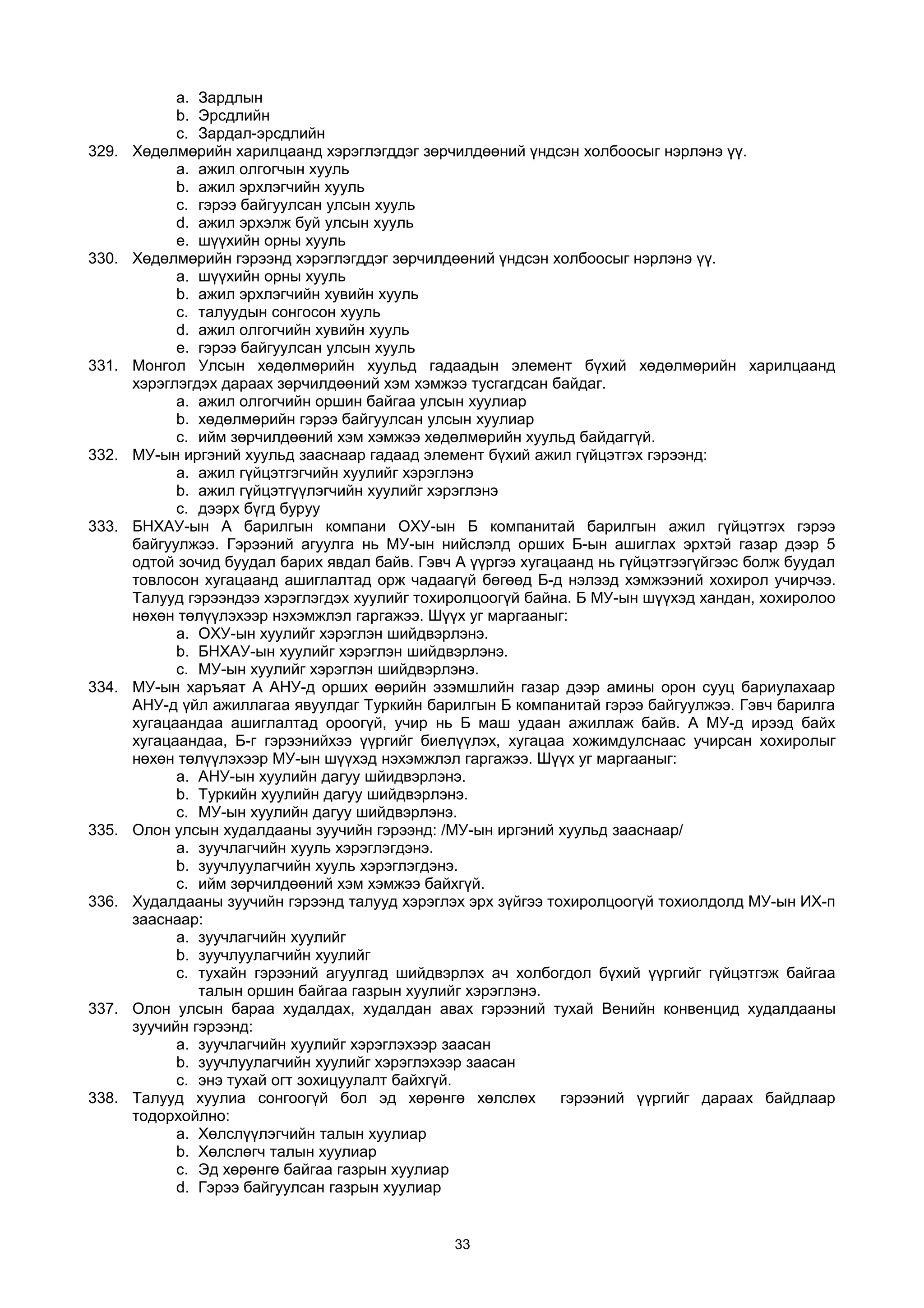 a. Зардлын
b. Эрсдлийн
c. Зардал-эрсдлийн
329. Хөдөлмөрийн харилцаанд хэрэглэгддэг зөрчилдөөний үндсэн холбоосыг нэрлэнэ үү.
a. ажил олгогчын хууль
b. ажил эрхлэгчийн хууль
c. гэрээ байгуулсан улсын хууль
d. ажил эрхэлж буй улсын хууль
e. шүүхийн орны хууль
330. Хөдөлмөрийн гэрээнд хэрэглэгддэг зөрчилдөөний үндсэн холбоосыг нэрлэнэ үү.
a. шүүхийн орны хууль
b. ажил эрхлэгчийн хувийн хууль
c. талуудын сонгосон хууль
d. ажил олгогчийн хувийн хууль
e. гэрээ байгуулсан улсын хууль
331. Монгол Улсын хөдөлмөрийн хуульд гадаадын элемент бүхий хөдөлмөрийн харилцаанд
хэрэглэгдэх дараах зөрчилдөөний хэм хэмжээ тусгагдсан байдаг.
a. ажил олгогчийн оршин байгаа улсын хуулиар
b. хөдөлмөрийн гэрээ байгуулсан улсын хуулиар
c. ийм зөрчилдөөний хэм хэмжээ хөдөлмөрийн хуульд байдаггүй.
332. МУ-ын иргэний хуульд зааснаар гадаад элемент бүхий ажил гүйцэтгэх гэрээнд:
a. ажил гүйцэтгэгчийн хуулийг хэрэглэнэ
b. ажил гүйцэтгүүлэгчийн хуулийг хэрэглэнэ
c. дээрх бүгд буруу
333. БНХАУ-ын А барилгын компани ОХУ-ын Б компанитай барилгын ажил гүйцэтгэх гэрээ
байгуулжээ. Гэрээний агуулга нь МУ-ын нийслэлд орших Б-ын ашиглах эрхтэй газар дээр 5
одтой зочид буудал барих явдал байв. Гэвч А үүргээ хугацаанд нь гүйцэтгээгүйгээс болж буудал
товлосон хугацаанд ашиглалтад орж чадаагүй бөгөөд Б-д нэлээд хэмжээний хохирол учирчээ.
Талууд гэрээндээ хэрэглэгдэх хуулийг тохиролцоогүй байна. Б МУ-ын шүүхэд хандан, хохиролоо
нөхөн төлүүлэхээр нэхэмжлэл гаргажээ. Шүүх уг маргааныг:
a. ОХУ-ын хуулийг хэрэглэн шийдвэрлэнэ.
b. БНХАУ-ын хуулийг хэрэглэн шийдвэрлэнэ.
c. МУ-ын хуулийг хэрэглэн шийдвэрлэнэ.
334. МУ-ын харъяат А АНУ-д орших өөрийн эзэмшлийн газар дээр амины орон сууц бариулахаар
АНУ-д үйл ажиллагаа явуулдаг Туркийн барилгын Б компанитай гэрээ байгуулжээ. Гэвч барилга
хугацаандаа ашиглалтад ороогүй, учир нь Б маш удаан ажиллаж байв. А МУ-д ирээд байх
хугацаандаа, Б-г гэрээнийхээ үүргийг биелүүлэх, хугацаа хожимдулснаас учирсан хохиролыг
нөхөн төлүүлэхээр МУ-ын шүүхэд нэхэмжлэл гаргажээ. Шүүх уг маргааныг:
a. АНУ-ын хуулийн дагуу шйидвэрлэнэ.
b. Туркийн хуулийн дагуу шийдвэрлэнэ.
c. МУ-ын хуулийн дагуу шийдвэрлэнэ.
335. Олон улсын худалдааны зуучийн гэрээнд: /МУ-ын иргэний хуульд зааснаар/
a. зуучлагчийн хууль хэрэглэгдэнэ.
b. зуучлуулагчийн хууль хэрэглэгдэнэ.
c. ийм зөрчилдөөний хэм хэмжээ байхгүй.
336. Худалдааны зуучийн гэрээнд талууд хэрэглэх эрх зүйгээ тохиролцоогүй тохиолдолд МУ-ын ИХ-п
зааснаар:
a. зуучлагчийн хуулийг
b. зуучлуулагчийн хуулийг
c. тухайн гэрээний агуулгад шийдвэрлэх ач холбогдол бүхий үүргийг гүйцэтгэж байгаа
талын оршин байгаа газрын хуулийг хэрэглэнэ.
337. Олон улсын бараа худалдах, худалдан авах гэрээний тухай Венийн конвенцид худалдааны
зуучийн гэрээнд:
a. зуучлагчийн хуулийг хэрэглэхээр заасан
b. зуучлуулагчийн хуулийг хэрэглэхээр заасан
c. энэ тухай огт зохицуулалт байхгүй.
338. Талууд хуулиа сонгоогүй бол эд хөрөнгө хөлслөх гэрээний үүргийг дараах байдлаар
тодорхойлно:
a. Хөлслүүлэгчийн талын хуулиар
b. Хөлслөгч талын хуулиар
c. Эд хөрөнгө байгаа газрын хуулиар
d. Гэрээ байгуулсан газрын хуулиар
33
 