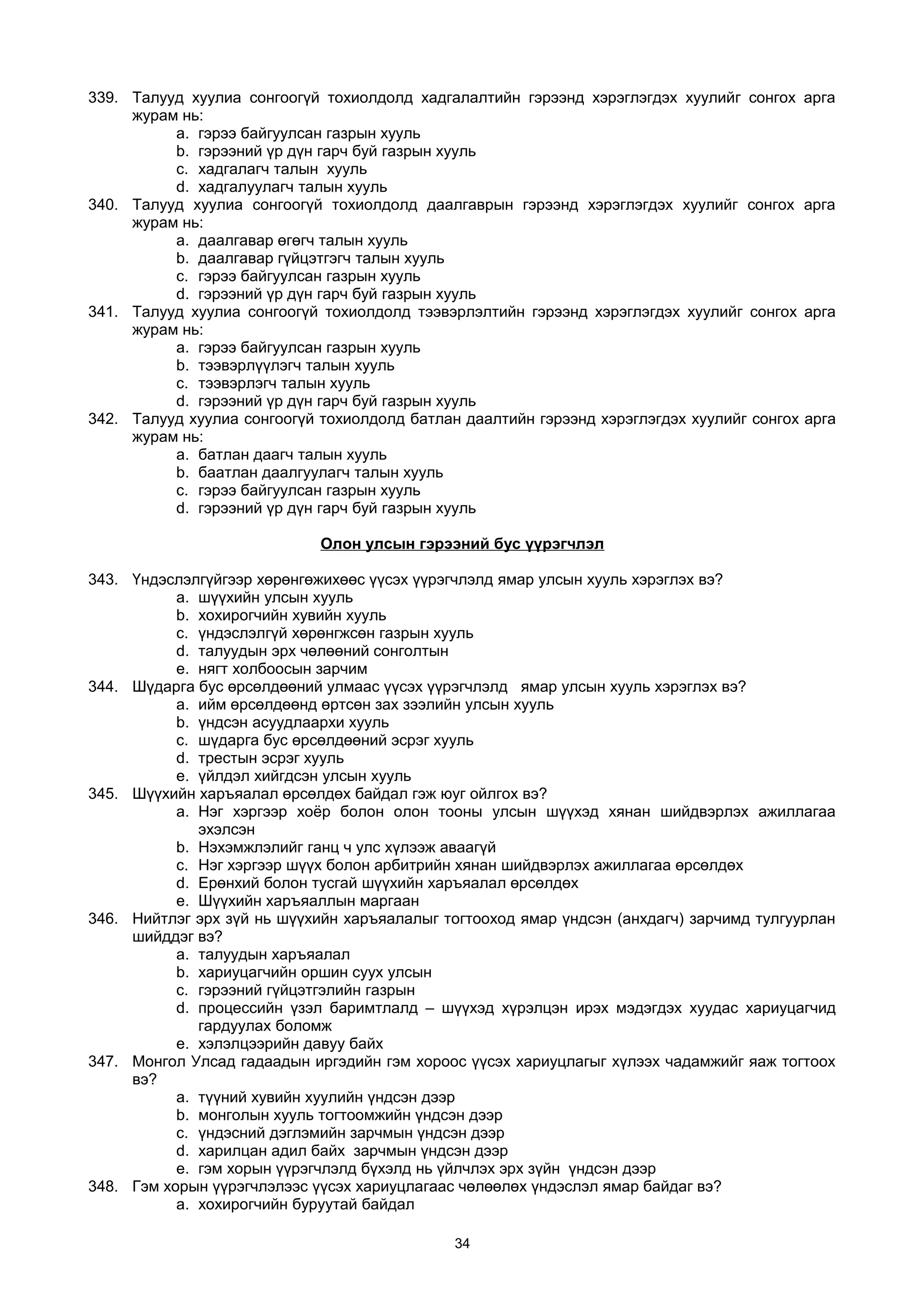 339. Талууд хуулиа сонгоогүй тохиолдолд хадгалалтийн гэрээнд хэрэглэгдэх хуулийг сонгох арга
журам нь:
a. гэрээ байгуулсан газрын хууль
b. гэрээний үр дүн гарч буй газрын хууль
c. хадгалагч талын хууль
d. хадгалуулагч талын хууль
340. Талууд хуулиа сонгоогүй тохиолдолд даалгаврын гэрээнд хэрэглэгдэх хуулийг сонгох арга
журам нь:
a. даалгавар өгөгч талын хууль
b. даалгавар гүйцэтгэгч талын хууль
c. гэрээ байгуулсан газрын хууль
d. гэрээний үр дүн гарч буй газрын хууль
341. Талууд хуулиа сонгоогүй тохиолдолд тээвэрлэлтийн гэрээнд хэрэглэгдэх хуулийг сонгох арга
журам нь:
a. гэрээ байгуулсан газрын хууль
b. тээвэрлүүлэгч талын хууль
c. тээвэрлэгч талын хууль
d. гэрээний үр дүн гарч буй газрын хууль
342. Талууд хуулиа сонгоогүй тохиолдолд батлан даалтийн гэрээнд хэрэглэгдэх хуулийг сонгох арга
журам нь:
a. батлан даагч талын хууль
b. баатлан даалгуулагч талын хууль
c. гэрээ байгуулсан газрын хууль
d. гэрээний үр дүн гарч буй газрын хууль
Олон улсын гэрээний бус үүрэгчлэл
343. Үндэслэлгүйгээр хөрөнгөжихөөс үүсэх үүрэгчлэлд ямар улсын хууль хэрэглэх вэ?
a. шүүхийн улсын хууль
b. хохирогчийн хувийн хууль
c. үндэслэлгүй хөрөнгжсөн газрын хууль
d. талуудын эрх чөлөөний сонголтын
e. нягт холбоосын зарчим
344. Шүдарга бус өрсөлдөөний улмаас үүсэх үүрэгчлэлд ямар улсын хууль хэрэглэх вэ?
a. ийм өрсөлдөөнд өртсөн зах зээлийн улсын хууль
b. үндсэн асуудлаархи хууль
c. шүдарга бус өрсөлдөөний эсрэг хууль
d. трестын эсрэг хууль
e. үйлдэл хийгдсэн улсын хууль
345. Шүүхийн харъяалал өрсөлдөх байдал гэж юуг ойлгох вэ?
a. Нэг хэргээр хоёр болон олон тооны улсын шүүхэд хянан шийдвэрлэх ажиллагаа
эхэлсэн
b. Нэхэмжлэлийг ганц ч улс хүлээж аваагүй
c. Нэг хэргээр шүүх болон арбитрийн хянан шийдвэрлэх ажиллагаа өрсөлдөх
d. Ерөнхий болон тусгай шүүхийн харъяалал өрсөлдөх
e. Шүүхийн харъяаллын маргаан
346. Нийтлэг эрх зүй нь шүүхийн харъяалалыг тогтооход ямар үндсэн (анхдагч) зарчимд тулгуурлан
шийддэг вэ?
a. талуудын харъяалал
b. хариуцагчийн оршин суух улсын
c. гэрээний гүйцэтгэлийн газрын
d. процессийн үзэл баримтлалд – шүүхэд хүрэлцэн ирэх мэдэгдэх хуудас хариуцагчид
гардуулах боломж
e. хэлэлцээрийн давуу байх
347. Монгол Улсад гадаадын иргэдийн гэм хороос үүсэх хариуцлагыг хүлээх чадамжийг яаж тогтоох
вэ?
a. түүний хувийн хуулийн үндсэн дээр
b. монголын хууль тогтоомжийн үндсэн дээр
c. үндэсний дэглэмийн зарчмын үндсэн дээр
d. харилцан адил байх зарчмын үндсэн дээр
e. гэм хорын үүрэгчлэлд бүхэлд нь үйлчлэх эрх зүйн үндсэн дээр
348. Гэм хорын үүрэгчлэлээс үүсэх хариуцлагаас чөлөөлөх үндэслэл ямар байдаг вэ?
a. хохирогчийн буруутай байдал
34
 
