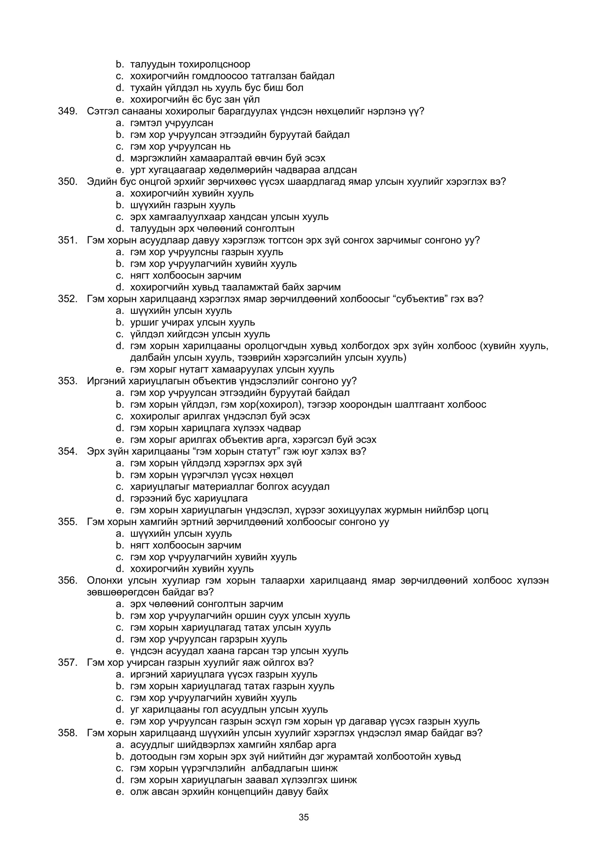 b. талуудын тохиролцсноор
c. хохирогчийн гомдлоосоо татгалзан байдал
d. тухайн үйлдэл нь хууль бус биш бол
e. хохирогчийн ёс бус зан үйл
349. Сэтгэл санааны хохиролыг барагдуулах үндсэн нөхцөлийг нэрлэнэ үү?
a. гэмтэл учруулсан
b. гэм хор учруулсан этгээдийн буруутай байдал
c. гэм хор учруулсан нь
d. мэргэжлийн хамааралтай өвчин буй эсэх
e. урт хугацаагаар хөдөлмөрийн чадвараа алдсан
350. Эдийн бус онцгой эрхийг зөрчихөөс үүсэх шаардлагад ямар улсын хуулийг хэрэглэх вэ?
a. хохирогчийн хувийн хууль
b. шүүхийн газрын хууль
c. эрх хамгаалуулхаар хандсан улсын хууль
d. талуудын эрх чөлөөний сонголтын
351. Гэм хорын асуудлаар давуу хэрэглэж тогтсон эрх зүй сонгох зарчимыг сонгоно уу?
a. гэм хор учруулсны газрын хууль
b. гэм хор учруулагчийн хувийн хууль
c. нягт холбоосын зарчим
d. хохирогчийн хувьд тааламжтай байх зарчим
352. Гэм хорын харилцаанд хэрэглэх ямар зөрчилдөөний холбоосыг “субъектив” гэх вэ?
a. шүүхийн улсын хууль
b. уршиг учирах улсын хууль
c. үйлдэл хийгдсэн улсын хууль
d. гэм хорын харилцааны оролцогчдын хувьд холбогдох эрх зүйн холбоос (хувийн хууль,
далбайн улсын хууль, тээврийн хэрэгсэлийн улсын хууль)
e. гэм хорыг нутагт хамааруулах улсын хууль
353. Иргэний хариуцлагын объектив үндэслэлийг сонгоно уу?
a. гэм хор учруулсан этгээдийн буруутай байдал
b. гэм хорын үйлдэл, гэм хор(хохирол), тэгээр хоорондын шалтгаант холбоос
c. хохиролыг арилгах үндэслэл буй эсэх
d. гэм хорын харицлага хүлээх чадвар
e. гэм хорыг арилгах объектив арга, хэрэгсэл буй эсэх
354. Эрх зүйн харилцааны “гэм хорын статут” гэж юуг хэлэх вэ?
a. гэм хорын үйлдэлд хэрэглэх эрх зүй
b. гэм хорын үүрэгчлэл үүсэх нөхцөл
c. хариуцлагыг материаллаг болгох асуудал
d. гэрээний бус хариуцлага
e. гэм хорын хариуцлагын үндэслэл, хүрээг зохицуулах журмын нийлбэр цогц
355. Гэм хорын хамгийн эртний зөрчилдөөний холбоосыг сонгоно уу
a. шүүхийн улсын хууль
b. нягт холбоосын зарчим
c. гэм хор үчруулагчийн хувийн хууль
d. хохирогчийн хувийн хууль
356. Олонхи улсын хуулиар гэм хорын талаархи харилцаанд ямар зөрчилдөөний холбоос хүлээн
зөвшөөрөгдсөн байдаг вэ?
a. эрх чөлөөний сонголтын зарчим
b. гэм хор учруулагчийн оршин суух улсын хууль
c. гэм хорын хариуцлагад татах улсын хууль
d. гэм хор учруулсан гарзрын хууль
e. үндсэн асуудал хаана гарсан тэр улсын хууль
357. Гэм хор учирсан газрын хуулийг яаж ойлгох вэ?
a. иргэний хариуцлага үүсэх газрын хууль
b. гэм хорын хариуцлагад татах газрын хууль
c. гэм хор учруулагчийн хувийн хууль
d. уг харилцааны гол асуудлын улсын хууль
e. гэм хор учруулсан газрын эсхүл гэм хорын үр дагавар үүсэх газрын хууль
358. Гэм хорын харилцаанд шүүхийн улсын хуулийг хэрэглэх үндэслэл ямар байдаг вэ?
a. асуудлыг шийдвэрлэх хамгийн хялбар арга
b. дотоодын гэм хорын эрх зүй нийтийн дэг журамтай холбоотойн хувьд
c. гэм хорын үүрэгчлэлийн албадлагын шинж
d. гэм хорын хариуцлагын заавал хүлээлгэх шинж
e. олж авсан эрхийн концепцийн давуу байх
35
 