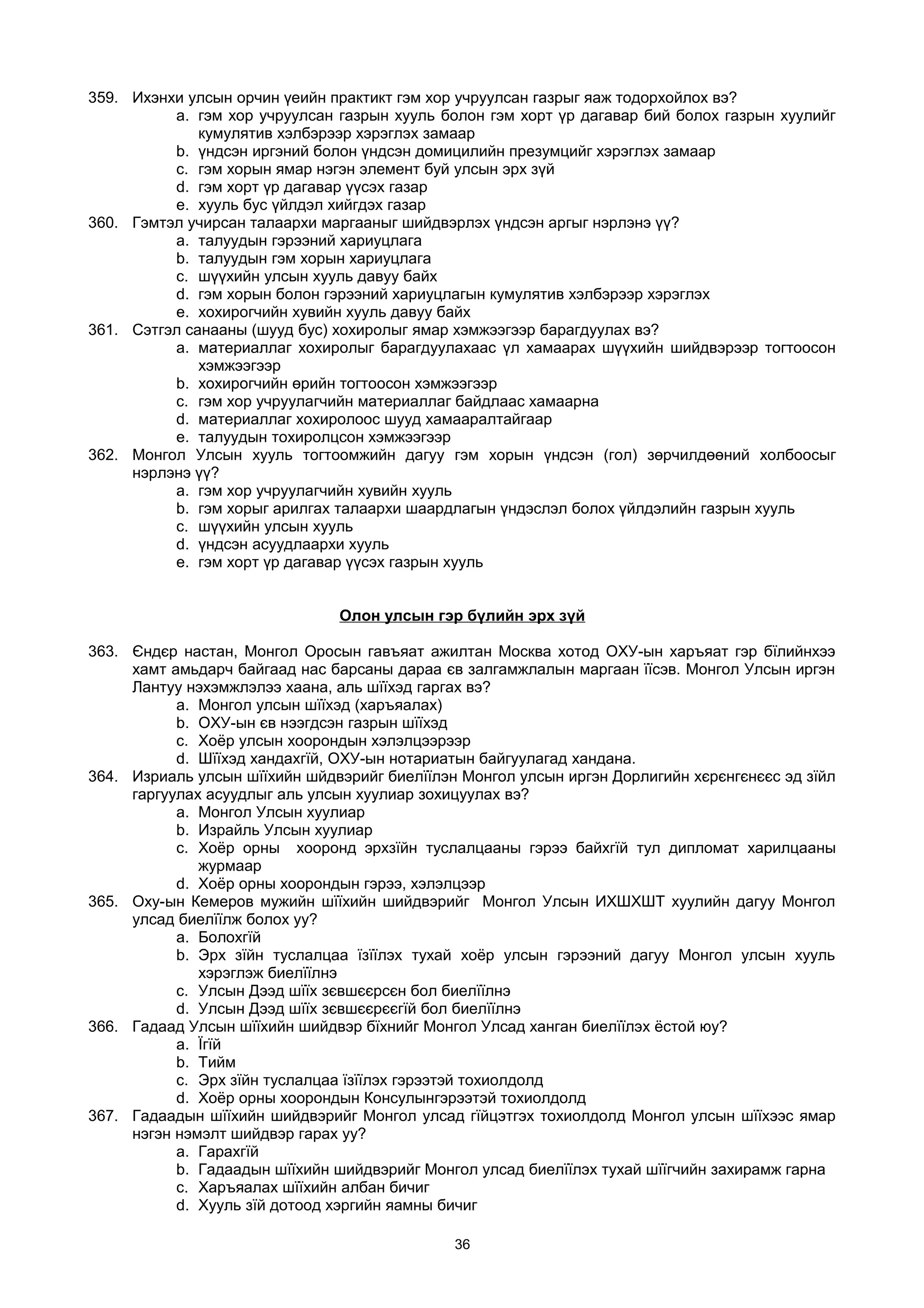 359. Ихэнхи улсын орчин үеийн практикт гэм хор учруулсан газрыг яаж тодорхойлох вэ?
a. гэм хор учруулсан газрын хууль болон гэм хорт үр дагавар бий болох газрын хуулийг
кумулятив хэлбэрээр хэрэглэх замаар
b. үндсэн иргэний болон үндсэн домицилийн презумцийг хэрэглэх замаар
c. гэм хорын ямар нэгэн элемент буй улсын эрх зүй
d. гэм хорт үр дагавар үүсэх газар
e. хууль бус үйлдэл хийгдэх газар
360. Гэмтэл учирсан талаархи маргааныг шийдвэрлэх үндсэн аргыг нэрлэнэ үү?
a. талуудын гэрээний хариуцлага
b. талуудын гэм хорын хариуцлага
c. шүүхийн улсын хууль давуу байх
d. гэм хорын болон гэрээний хариуцлагын кумулятив хэлбэрээр хэрэглэх
e. хохирогчийн хувийн хууль давуу байх
361. Сэтгэл санааны (шууд бус) хохиролыг ямар хэмжээгээр барагдуулах вэ?
a. материаллаг хохиролыг барагдуулахаас үл хамаарах шүүхийн шийдвэрээр тогтоосон
хэмжээгээр
b. хохирогчийн өрийн тогтоосон хэмжээгээр
c. гэм хор учруулагчийн материаллаг байдлаас хамаарна
d. материаллаг хохиролоос шууд хамааралтайгаар
e. талуудын тохиролцсон хэмжээгээр
362. Монгол Улсын хууль тогтоомжийн дагуу гэм хорын үндсэн (гол) зөрчилдөөний холбоосыг
нэрлэнэ үү?
a. гэм хор учруулагчийн хувийн хууль
b. гэм хорыг арилгах талаархи шаардлагын үндэслэл болох үйлдэлийн газрын хууль
c. шүүхийн улсын хууль
d. үндсэн асуудлаархи хууль
e. гэм хорт үр дагавар үүсэх газрын хууль
Олон улсын гэр бүлийн эрх зүй
363. Єндєр настан, Монгол Оросын гавъяат ажилтан Москва хотод ОХУ-ын харъяат гэр бїлийнхээ
хамт амьдарч байгаад нас барсаны дараа єв залгамжлалын маргаан їїсэв. Монгол Улсын иргэн
Лантуу нэхэмжлэлээ хаана, аль шїїхэд гаргах вэ?
a. Монгол улсын шїїхэд (харъяалах)
b. ОХУ-ын єв нээгдсэн газрын шїїхэд
c. Хоёр улсын хоорондын хэлэлцээрээр
d. Шїїхэд хандахгїй, ОХУ-ын нотариатын байгуулагад хандана.
364. Изриаль улсын шїїхийн шйдвэрийг биелїїлэн Монгол улсын иргэн Дорлигийн хєрєнгєнєєс эд зїйл
гаргуулах асуудлыг аль улсын хуулиар зохицуулах вэ?
a. Монгол Улсын хуулиар
b. Израйль Улсын хуулиар
c. Хоёр орны хооронд эрхзїйн туслалцааны гэрээ байхгїй тул дипломат харилцааны
журмаар
d. Хоёр орны хоорондын гэрээ, хэлэлцээр
365. Оху-ын Кемеров мужийн шїїхийн шийдвэрийг Монгол Улсын ИХШХШТ хуулийн дагуу Монгол
улсад биелїїлж болох уу?
a. Болохгїй
b. Эрх зїйн туслалцаа їзїїлэх тухай хоёр улсын гэрээний дагуу Монгол улсын хууль
хэрэглэж биелїїлнэ
c. Улсын Дээд шїїх зєвшєєрсєн бол биелїїлнэ
d. Улсын Дээд шїїх зєвшєєрєєгїй бол биелїїлнэ
366. Гадаад Улсын шїїхийн шийдвэр бїхнийг Монгол Улсад ханган биелїїлэх ёстой юу?
a. Їгїй
b. Тийм
c. Эрх зїйн туслалцаа їзїїлэх гэрээтэй тохиолдолд
d. Хоёр орны хоорондын Консулынгэрээтэй тохиолдолд
367. Гадаадын шїїхийн шийдвэрийг Монгол улсад гїйцэтгэх тохиолдолд Монгол улсын шїїхээс ямар
нэгэн нэмэлт шийдвэр гарах уу?
a. Гарахгїй
b. Гадаадын шїїхийн шийдвэрийг Монгол улсад биелїїлэх тухай шїїгчийн захирамж гарна
c. Харъяалах шїїхийн албан бичиг
d. Хууль зїй дотоод хэргийн яамны бичиг
36
 