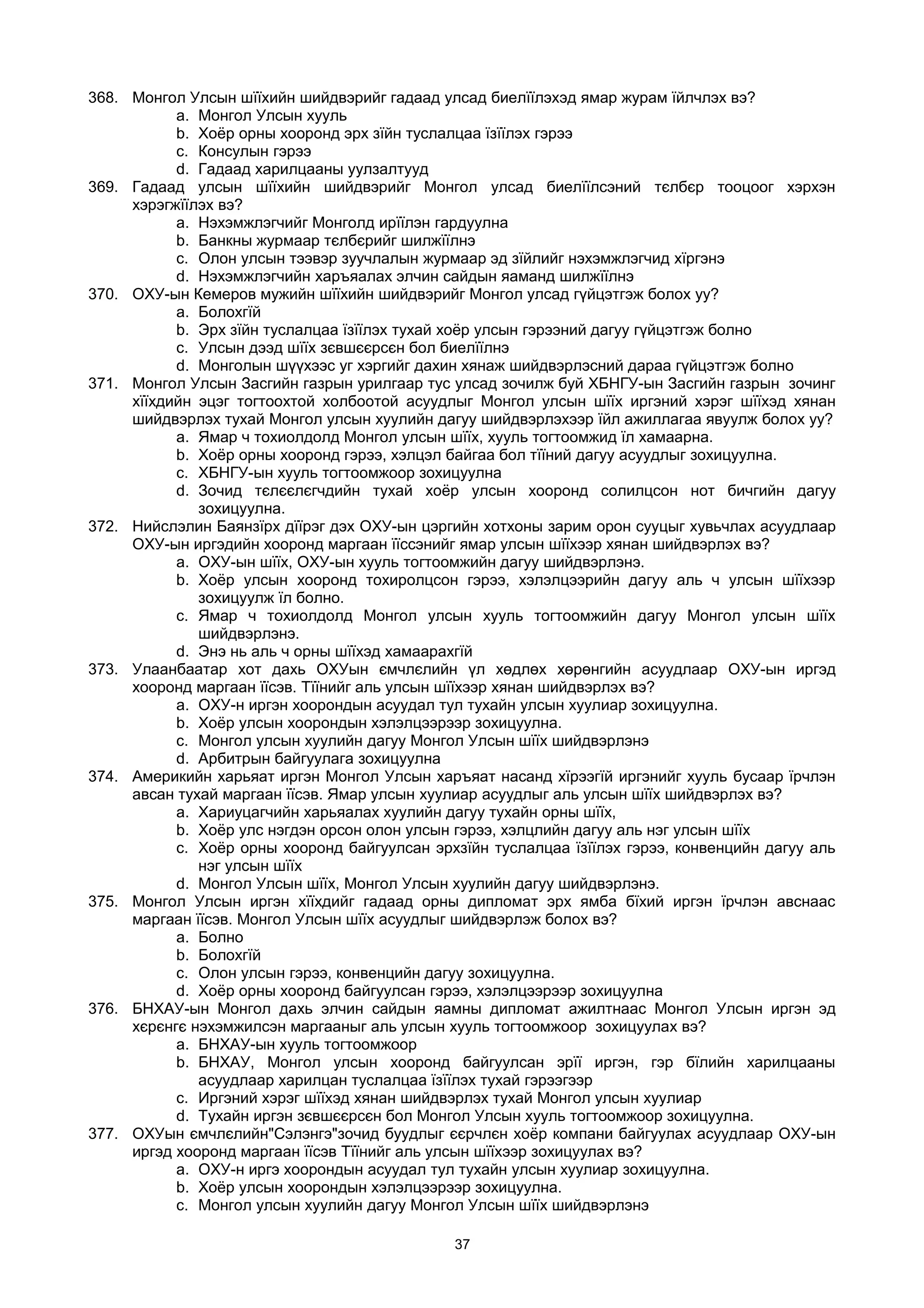 368. Монгол Улсын шїїхийн шийдвэрийг гадаад улсад биелїїлэхэд ямар журам їйлчлэх вэ?
a. Монгол Улсын хууль
b. Хоёр орны хооронд эрх зїйн туслалцаа їзїїлэх гэрээ
c. Консулын гэрээ
d. Гадаад харилцааны уулзалтууд
369. Гадаад улсын шїїхийн шийдвэрийг Монгол улсад биелїїлсэний тєлбєр тооцоог хэрхэн
хэрэгжїїлэх вэ?
a. Нэхэмжлэгчийг Монголд ирїїлэн гардуулна
b. Банкны журмаар тєлбєрийг шилжїїлнэ
c. Олон улсын тээвэр зуучлалын журмаар эд зїйлийг нэхэмжлэгчид хїргэнэ
d. Нэхэмжлэгчийн харъяалах элчин сайдын яаманд шилжїїлнэ
370. ОХУ-ын Кемеров мужийн шїїхийн шийдвэрийг Монгол улсад гүйцэтгэж болох уу?
a. Болохгїй
b. Эрх зїйн туслалцаа їзїїлэх тухай хоёр улсын гэрээний дагуу гүйцэтгэж болно
c. Улсын дээд шїїх зєвшєєрсєн бол биелїїлнэ
d. Монголын шүүхээс уг хэргийг дахин хянаж шийдвэрлэсний дараа гүйцэтгэж болно
371. Монгол Улсын Засгийн газрын урилгаар тус улсад зочилж буй ХБНГУ-ын Засгийн газрын зочинг
хїїхдийн эцэг тогтоохтой холбоотой асуудлыг Монгол улсын шїїх иргэний хэрэг шїїхэд хянан
шийдвэрлэх тухай Монгол улсын хуулийн дагуу шийдвэрлэхээр їйл ажиллагаа явуулж болох уу?
a. Ямар ч тохиолдолд Монгол улсын шїїх, хууль тогтоомжид їл хамаарна.
b. Хоёр орны хооронд гэрээ, хэлцэл байгаа бол тїїний дагуу асуудлыг зохицуулна.
c. ХБНГУ-ын хууль тогтоомжоор зохицуулна
d. Зочид тєлєєлєгчдийн тухай хоёр улсын хооронд солилцсон нот бичгийн дагуу
зохицуулна.
372. Нийслэлин Баянзїрх дїїрэг дэх ОХУ-ын цэргийн хотхоны зарим орон сууцыг хувьчлах асуудлаар
ОХУ-ын иргэдийн хооронд маргаан їїссэнийг ямар улсын шїїхээр хянан шийдвэрлэх вэ?
a. ОХУ-ын шїїх, ОХУ-ын хууль тогтоомжийн дагуу шийдвэрлэнэ.
b. Хоёр улсын хооронд тохиролцсон гэрээ, хэлэлцээрийн дагуу аль ч улсын шїїхээр
зохицуулж їл болно.
c. Ямар ч тохиолдолд Монгол улсын хууль тогтоомжийн дагуу Монгол улсын шїїх
шийдвэрлэнэ.
d. Энэ нь аль ч орны шїїхэд хамаарахгїй
373. Улаанбаатар хот дахь ОХУын ємчлєлийн үл хөдлөх хөрөнгийн асуудлаар ОХУ-ын иргэд
хооронд маргаан їїсэв. Тїїнийг аль улсын шїїхээр хянан шийдвэрлэх вэ?
a. ОХУ-н иргэн хоорондын асуудал тул тухайн улсын хуулиар зохицуулна.
b. Хоёр улсын хоорондын хэлэлцээрээр зохицуулна.
c. Монгол улсын хуулийн дагуу Монгол Улсын шїїх шийдвэрлэнэ
d. Арбитрын байгуулага зохицуулна
374. Америкийн харьяат иргэн Монгол Улсын харъяат насанд хїрээгїй иргэнийг хууль бусаар їрчлэн
авсан тухай маргаан їїсэв. Ямар улсын хуулиар асуудлыг аль улсын шїїх шийдвэрлэх вэ?
a. Хариуцагчийн харьяалах хуулийн дагуу тухайн орны шїїх,
b. Хоёр улс нэгдэн орсон олон улсын гэрээ, хэлцлийн дагуу аль нэг улсын шїїх
c. Хоёр орны хооронд байгуулсан эрхзїйн туслалцаа їзїїлэх гэрээ, конвенцийн дагуу аль
нэг улсын шїїх
d. Монгол Улсын шїїх, Монгол Улсын хуулийн дагуу шийдвэрлэнэ.
375. Монгол Улсын иргэн хїїхдийг гадаад орны дипломат эрх ямба бїхий иргэн їрчлэн авснаас
маргаан їїсэв. Монгол Улсын шїїх асуудлыг шийдвэрлэж болох вэ?
a. Болно
b. Болохгїй
c. Олон улсын гэрээ, конвенцийн дагуу зохицуулна.
d. Хоёр орны хооронд байгуулсан гэрээ, хэлэлцээрээр зохицуулна
376. БНХАУ-ын Монгол дахь элчин сайдын яамны дипломат ажилтнаас Монгол Улсын иргэн эд
хєрєнгє нэхэмжилсэн маргааныг аль улсын хууль тогтоомжоор зохицуулах вэ?
a. БНХАУ-ын хууль тогтоомжоор
b. БНХАУ, Монгол улсын хооронд байгуулсан эрїї иргэн, гэр бїлийн харилцааны
асуудлаар харилцан туслалцаа їзїїлэх тухай гэрээгээр
c. Иргэний хэрэг шїїхэд хянан шийдвэрлэх тухай Монгол улсын хуулиар
d. Тухайн иргэн зєвшєєрсєн бол Монгол Улсын хууль тогтоомжоор зохицуулна.
377. ОХУын ємчлєлийн"Сэлэнгэ"зочид буудлыг єєрчлєн хоёр компани байгуулах асуудлаар ОХУ-ын
иргэд хооронд маргаан їїсэв Тїїнийг аль улсын шїїхээр зохицуулах вэ?
a. ОХУ-н иргэ хоорондын асуудал тул тухайн улсын хуулиар зохицуулна.
b. Хоёр улсын хоорондын хэлэлцээрээр зохицуулна.
c. Монгол улсын хуулийн дагуу Монгол Улсын шїїх шийдвэрлэнэ
37
 