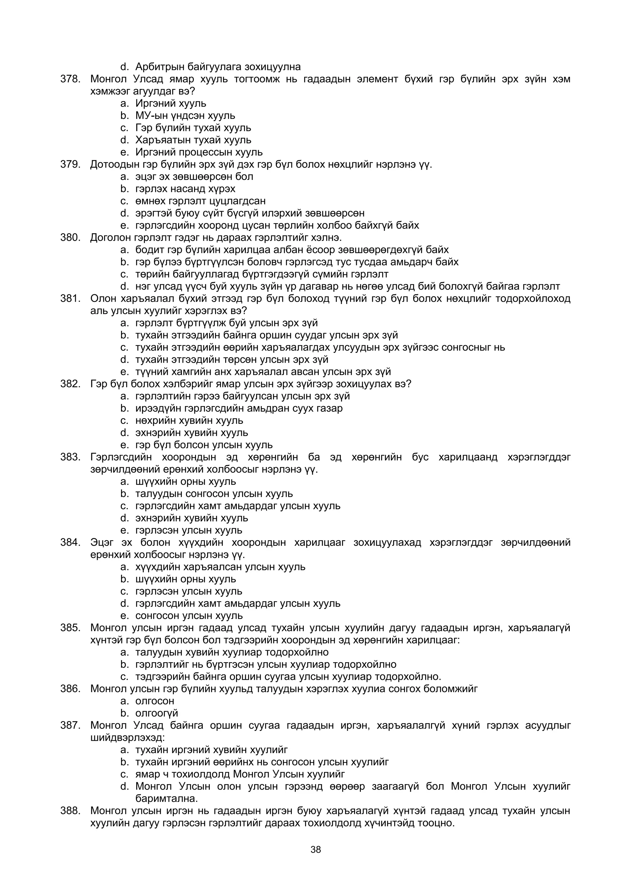 d. Арбитрын байгуулага зохицуулна
378. Монгол Улсад ямар хууль тогтоомж нь гадаадын элемент бүхий гэр бүлийн эрх зүйн хэм
хэмжээг агуулдаг вэ?
a. Иргэний хууль
b. МУ-ын үндсэн хууль
c. Гэр бүлийн тухай хууль
d. Харъяатын тухай хууль
e. Иргэний процессын хууль
379. Дотоодын гэр бүлийн эрх зүй дэх гэр бүл болох нөхцлийг нэрлэнэ үү.
a. эцэг эх зөвшөөрсөн бол
b. гэрлэх насанд хүрэх
c. өмнөх гэрлэлт цуцлагдсан
d. эрэгтэй буюу сүйт бүсгүй илэрхий зөвшөөрсөн
e. гэрлэгсдийн хооронд цусан төрлийн холбоо байхгүй байх
380. Доголон гэрлэлт гэдэг нь дараах гэрлэлтийг хэлнэ.
a. бодит гэр бүлийн харилцаа албан ёсоор зөвшөөрөгдөхгүй байх
b. гэр бүлээ бүртгүүлсэн боловч гэрлэгсэд тус тусдаа амьдарч байх
c. төрийн байгууллагад бүртгэгдээгүй сүмийн гэрлэлт
d. нэг улсад үүсч буй хууль зүйн үр дагавар нь нөгөө улсад бий болохгүй байгаа гэрлэлт
381. Олон харъяалал бүхий этгээд гэр бүл болоход түүний гэр бүл болох нөхцлийг тодорхойлоход
аль улсын хуулийг хэрэглэх вэ?
a. гэрлэлт бүртгүүлж буй улсын эрх зүй
b. тухайн этгээдийн байнга оршин суудаг улсын эрх зүй
c. тухайн этгээдийн өөрийн харъяалагдах улсуудын эрх зүйгээс сонгосныг нь
d. тухайн этгээдийн төрсөн улсын эрх зүй
e. түүний хамгийн анх харъяалал авсан улсын эрх зүй
382. Гэр бүл болох хэлбэрийг ямар улсын эрх зүйгээр зохицуулах вэ?
a. гэрлэлтийн гэрээ байгуулсан улсын эрх зүй
b. ирээдүйн гэрлэгсдийн амьдран суух газар
c. нөхрийн хувийн хууль
d. эхнэрийн хувийн хууль
e. гэр бүл болсон улсын хууль
383. Гэрлэгсдийн хоорондын эд хөрөнгийн ба эд хөрөнгийн бус харилцаанд хэрэглэгддэг
зөрчилдөөний ерөнхий холбоосыг нэрлэнэ үү.
a. шүүхийн орны хууль
b. талуудын сонгосон улсын хууль
c. гэрлэгсдийн хамт амьдардаг улсын хууль
d. эхнэрийн хувийн хууль
e. гэрлэсэн улсын хууль
384. Эцэг эх болон хүүхдийн хоорондын харилцааг зохицуулахад хэрэглэгддэг зөрчилдөөний
ерөнхий холбоосыг нэрлэнэ үү.
a. хүүхдийн харъяалсан улсын хууль
b. шүүхийн орны хууль
c. гэрлэсэн улсын хууль
d. гэрлэгсдийн хамт амьдардаг улсын хууль
e. сонгосон улсын хууль
385. Монгол улсын иргэн гадаад улсад тухайн улсын хуулийн дагуу гадаадын иргэн, харъяалагүй
хүнтэй гэр бүл болсон бол тэдгээрийн хоорондын эд хөрөнгийн харилцааг:
a. талуудын хувийн хуулиар тодорхойлно
b. гэрлэлтийг нь бүртгэсэн улсын хуулиар тодорхойлно
c. тэдгээрийн байнга оршин суугаа улсын хуулиар тодорхойлно.
386. Монгол улсын гэр бүлийн хуульд талуудын хэрэглэх хуулиа сонгох боломжийг
a. олгосон
b. олгоогүй
387. Монгол Улсад байнга оршин суугаа гадаадын иргэн, харъяалалгүй хүний гэрлэх асуудлыг
шийдвэрлэхэд:
a. тухайн иргэний хувийн хуулийг
b. тухайн иргэний өөрийнх нь сонгосон улсын хуулийг
c. ямар ч тохиолдолд Монгол Улсын хуулийг
d. Монгол Улсын олон улсын гэрээнд өөрөөр заагаагүй бол Монгол Улсын хуулийг
баримтална.
388. Монгол улсын иргэн нь гадаадын иргэн буюу харъяалагүй хүнтэй гадаад улсад тухайн улсын
хуулийн дагуу гэрлэсэн гэрлэлтийг дараах тохиолдолд хүчинтэйд тооцно.
38
 