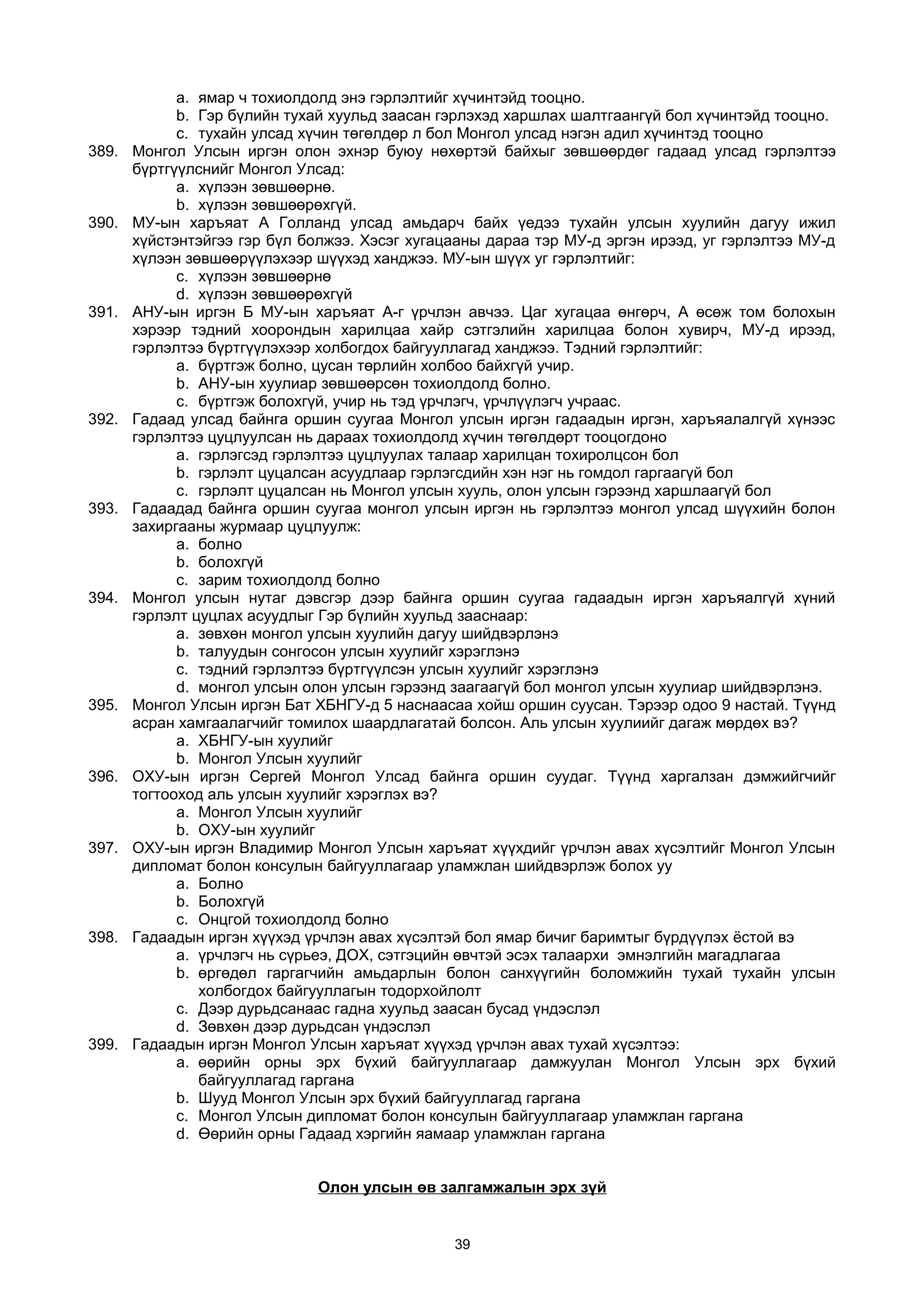a. ямар ч тохиолдолд энэ гэрлэлтийг хүчинтэйд тооцно.
b. Гэр бүлийн тухай хуульд заасан гэрлэхэд харшлах шалтгаангүй бол хүчинтэйд тооцно.
c. тухайн улсад хүчин төгөлдөр л бол Монгол улсад нэгэн адил хүчинтэд тооцно
389. Монгол Улсын иргэн олон эхнэр буюу нөхөртэй байхыг зөвшөөрдөг гадаад улсад гэрлэлтээ
бүртгүүлснийг Монгол Улсад:
a. хүлээн зөвшөөрнө.
b. хүлээн зөвшөөрөхгүй.
390. МУ-ын харъяат А Голланд улсад амьдарч байх үедээ тухайн улсын хуулийн дагуу ижил
хүйстэнтэйгээ гэр бүл болжээ. Хэсэг хугацааны дараа тэр МУ-д эргэн ирээд, уг гэрлэлтээ МУ-д
хүлээн зөвшөөрүүлэхээр шүүхэд ханджээ. МУ-ын шүүх уг гэрлэлтийг:
c. хүлээн зөвшөөрнө
d. хүлээн зөвшөөрөхгүй
391. АНУ-ын иргэн Б МУ-ын харъяат А-г үрчлэн авчээ. Цаг хугацаа өнгөрч, А өсөж том болохын
хэрээр тэдний хоорондын харилцаа хайр сэтгэлийн харилцаа болон хувирч, МУ-д ирээд,
гэрлэлтээ бүртгүүлэхээр холбогдох байгууллагад ханджээ. Тэдний гэрлэлтийг:
a. бүртгэж болно, цусан төрлийн холбоо байхгүй учир.
b. АНУ-ын хуулиар зөвшөөрсөн тохиолдолд болно.
c. бүртгэж болохгүй, учир нь тэд үрчлэгч, үрчлүүлэгч учраас.
392. Гадаад улсад байнга оршин суугаа Монгол улсын иргэн гадаадын иргэн, харъяалалгүй хүнээс
гэрлэлтээ цуцлуулсан нь дараах тохиолдолд хүчин төгөлдөрт тооцогдоно
a. гэрлэгсэд гэрлэлтээ цуцлуулах талаар харилцан тохиролцсон бол
b. гэрлэлт цуцалсан асуудлаар гэрлэгсдийн хэн нэг нь гомдол гаргаагүй бол
c. гэрлэлт цуцалсан нь Монгол улсын хууль, олон улсын гэрээнд харшлаагүй бол
393. Гадаадад байнга оршин суугаа монгол улсын иргэн нь гэрлэлтээ монгол улсад шүүхийн болон
захиргааны журмаар цуцлуулж:
a. болно
b. болохгүй
c. зарим тохиолдолд болно
394. Монгол улсын нутаг дэвсгэр дээр байнга оршин суугаа гадаадын иргэн харъяалгүй хүний
гэрлэлт цуцлах асуудлыг Гэр бүлийн хуульд зааснаар:
a. зөвхөн монгол улсын хуулийн дагуу шийдвэрлэнэ
b. талуудын сонгосон улсын хуулийг хэрэглэнэ
c. тэдний гэрлэлтээ бүртгүүлсэн улсын хуулийг хэрэглэнэ
d. монгол улсын олон улсын гэрээнд заагаагүй бол монгол улсын хуулиар шийдвэрлэнэ.
395. Монгол Улсын иргэн Бат ХБНГУ-д 5 наснаасаа хойш оршин суусан. Тэрээр одоо 9 настай. Түүнд
асран хамгаалагчийг томилох шаардлагатай болсон. Аль улсын хуулиийг дагаж мөрдөх вэ?
a. ХБНГУ-ын хуулийг
b. Монгол Улсын хуулийг
396. ОХУ-ын иргэн Сергей Монгол Улсад байнга оршин суудаг. Түүнд харгалзан дэмжийгчийг
тогтооход аль улсын хуулийг хэрэглэх вэ?
a. Монгол Улсын хуулийг
b. ОХУ-ын хуулийг
397. ОХУ-ын иргэн Владимир Монгол Улсын харъяат хүүхдийг үрчлэн авах хүсэлтийг Монгол Улсын
дипломат болон консулын байгууллагаар уламжлан шийдвэрлэж болох уу
a. Болно
b. Болохгүй
c. Онцгой тохиолдолд болно
398. Гадаадын иргэн хүүхэд үрчлэн авах хүсэлтэй бол ямар бичиг баримтыг бүрдүүлэх ёстой вэ
a. үрчлэгч нь сүрьеэ, ДОХ, сэтгэцийн өвчтэй эсэх талаархи эмнэлгийн магадлагаа
b. өргөдөл гаргагчийн амьдарлын болон санхүүгийн боломжийн тухай тухайн улсын
холбогдох байгууллагын тодорхойлолт
c. Дээр дурьдсанаас гадна хуульд заасан бусад үндэслэл
d. Зөвхөн дээр дурьдсан үндэслэл
399. Гадаадын иргэн Монгол Улсын харъяат хүүхэд үрчлэн авах тухай хүсэлтээ:
a. өөрийн орны эрх бүхий байгууллагаар дамжуулан Монгол Улсын эрх бүхий
байгууллагад гаргана
b. Шууд Монгол Улсын эрх бүхий байгууллагад гаргана
c. Монгол Улсын дипломат болон консулын байгууллагаар уламжлан гаргана
d. Өөрийн орны Гадаад хэргийн яамаар уламжлан гаргана
Олон улсын өв залгамжалын эрх зүй
39
 