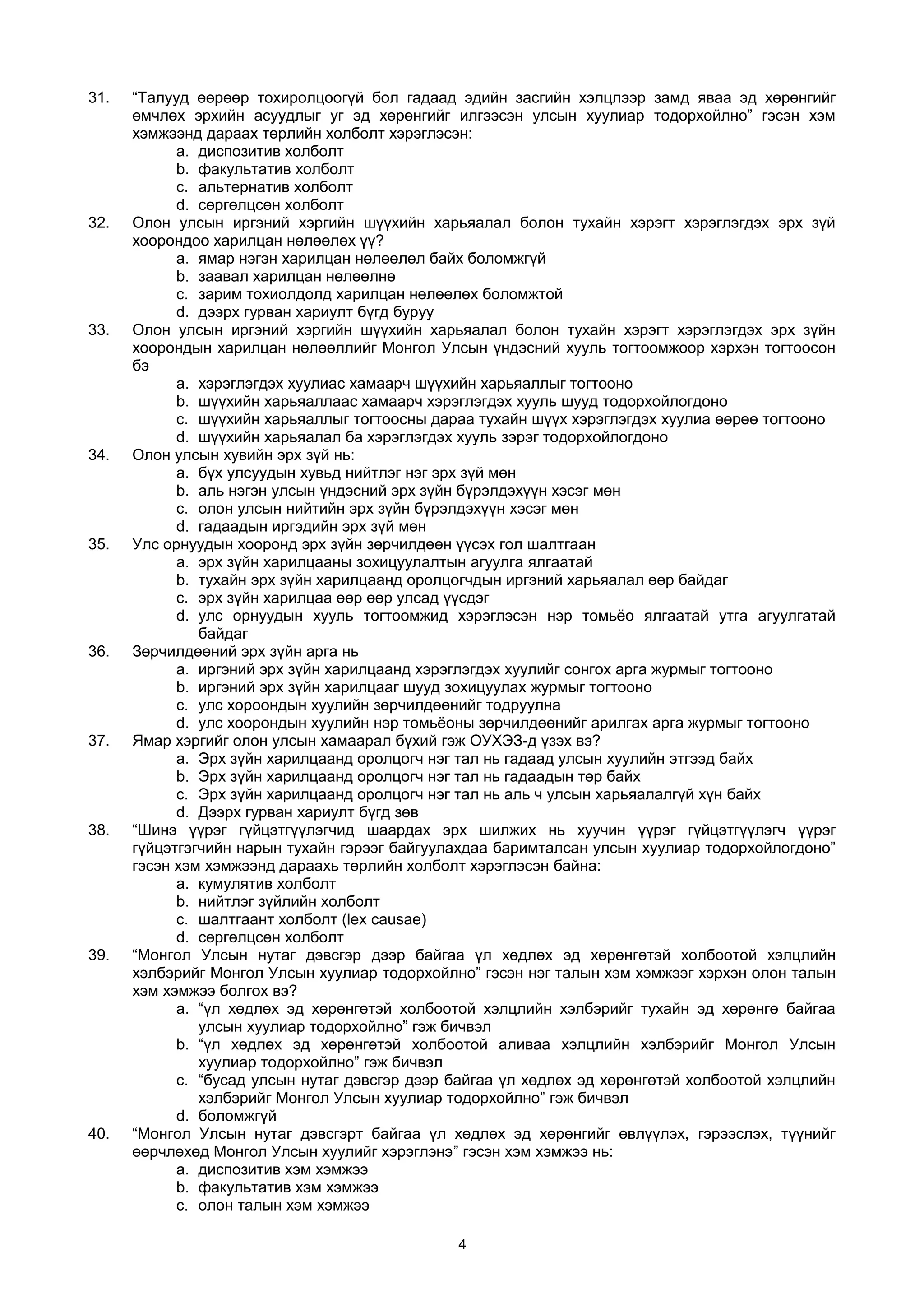 31. “Талууд өөрөөр тохиролцоогүй бол гадаад эдийн засгийн хэлцлээр замд яваа эд хөрөнгийг
өмчлөх эрхийн асуудлыг уг эд хөрөнгийг илгээсэн улсын хуулиар тодорхойлно” гэсэн хэм
хэмжээнд дараах төрлийн холболт хэрэглэсэн:
a. диспозитив холболт
b. факультатив холболт
c. альтернатив холболт
d. сөргөлцсөн холболт
32. Олон улсын иргэний хэргийн шүүхийн харьяалал болон тухайн хэрэгт хэрэглэгдэх эрх зүй
хоорондоо харилцан нөлөөлөх үү?
a. ямар нэгэн харилцан нөлөөлөл байх боломжгүй
b. заавал харилцан нөлөөлнө
c. зарим тохиолдолд харилцан нөлөөлөх боломжтой
d. дээрх гурван хариулт бүгд буруу
33. Олон улсын иргэний хэргийн шүүхийн харьяалал болон тухайн хэрэгт хэрэглэгдэх эрх зүйн
хоорондын харилцан нөлөөллийг Монгол Улсын үндэсний хууль тогтоомжоор хэрхэн тогтоосон
бэ
a. хэрэглэгдэх хуулиас хамаарч шүүхийн харьяаллыг тогтооно
b. шүүхийн харьяаллаас хамаарч хэрэглэгдэх хууль шууд тодорхойлогдоно
c. шүүхийн харьяаллыг тогтоосны дараа тухайн шүүх хэрэглэгдэх хуулиа өөрөө тогтооно
d. шүүхийн харьяалал ба хэрэглэгдэх хууль зэрэг тодорхойлогдоно
34. Олон улсын хувийн эрх зүй нь:
a. бүх улсуудын хувьд нийтлэг нэг эрх зүй мөн
b. аль нэгэн улсын үндэсний эрх зүйн бүрэлдэхүүн хэсэг мөн
c. олон улсын нийтийн эрх зүйн бүрэлдэхүүн хэсэг мөн
d. гадаадын иргэдийн эрх зүй мөн
35. Улс орнуудын хооронд эрх зүйн зөрчилдөөн үүсэх гол шалтгаан
a. эрх зүйн харилцааны зохицуулалтын агуулга ялгаатай
b. тухайн эрх зүйн харилцаанд оролцогчдын иргэний харьяалал өөр байдаг
c. эрх зүйн харилцаа өөр өөр улсад үүсдэг
d. улс орнуудын хууль тогтоомжид хэрэглэсэн нэр томьёо ялгаатай утга агуулгатай
байдаг
36. Зөрчилдөөний эрх зүйн арга нь
a. иргэний эрх зүйн харилцаанд хэрэглэгдэх хуулийг сонгох арга журмыг тогтооно
b. иргэний эрх зүйн харилцааг шууд зохицуулах журмыг тогтооно
c. улс хороондын хуулийн зөрчилдөөнийг тодруулна
d. улс хоорондын хуулийн нэр томьёоны зөрчилдөөнийг арилгах арга журмыг тогтооно
37. Ямар хэргийг олон улсын хамаарал бүхий гэж ОУХЭЗ-д үзэх вэ?
a. Эрх зүйн харилцаанд оролцогч нэг тал нь гадаад улсын хуулийн этгээд байх
b. Эрх зүйн харилцаанд оролцогч нэг тал нь гадаадын төр байх
c. Эрх зүйн харилцаанд оролцогч нэг тал нь аль ч улсын харьяалалгүй хүн байх
d. Дээрх гурван хариулт бүгд зөв
38. “Шинэ үүрэг гүйцэтгүүлэгчид шаардах эрх шилжих нь хуучин үүрэг гүйцэтгүүлэгч үүрэг
гүйцэтгэгчийн нарын тухайн гэрээг байгуулахдаа баримталсан улсын хуулиар тодорхойлогдоно”
гэсэн хэм хэмжээнд дараахь төрлийн холболт хэрэглэсэн байна:
a. кумулятив холболт
b. нийтлэг зүйлийн холболт
c. шалтгаант холболт (lex causae)
d. сөргөлцсөн холболт
39. “Монгол Улсын нутаг дэвсгэр дээр байгаа үл хөдлөх эд хөрөнгөтэй холбоотой хэлцлийн
хэлбэрийг Монгол Улсын хуулиар тодорхойлно” гэсэн нэг талын хэм хэмжээг хэрхэн олон талын
хэм хэмжээ болгох вэ?
a. “үл хөдлөх эд хөрөнгөтэй холбоотой хэлцлийн хэлбэрийг тухайн эд хөрөнгө байгаа
улсын хуулиар тодорхойлно” гэж бичвэл
b. “үл хөдлөх эд хөрөнгөтэй холбоотой аливаа хэлцлийн хэлбэрийг Монгол Улсын
хуулиар тодорхойлно” гэж бичвэл
c. “бусад улсын нутаг дэвсгэр дээр байгаа үл хөдлөх эд хөрөнгөтэй холбоотой хэлцлийн
хэлбэрийг Монгол Улсын хуулиар тодорхойлно” гэж бичвэл
d. боломжгүй
40. “Монгол Улсын нутаг дэвсгэрт байгаа үл хөдлөх эд хөрөнгийг өвлүүлэх, гэрээслэх, түүнийг
өөрчлөхөд Монгол Улсын хуулийг хэрэглэнэ” гэсэн хэм хэмжээ нь:
a. диспозитив хэм хэмжээ
b. факультатив хэм хэмжээ
c. олон талын хэм хэмжээ
4
 