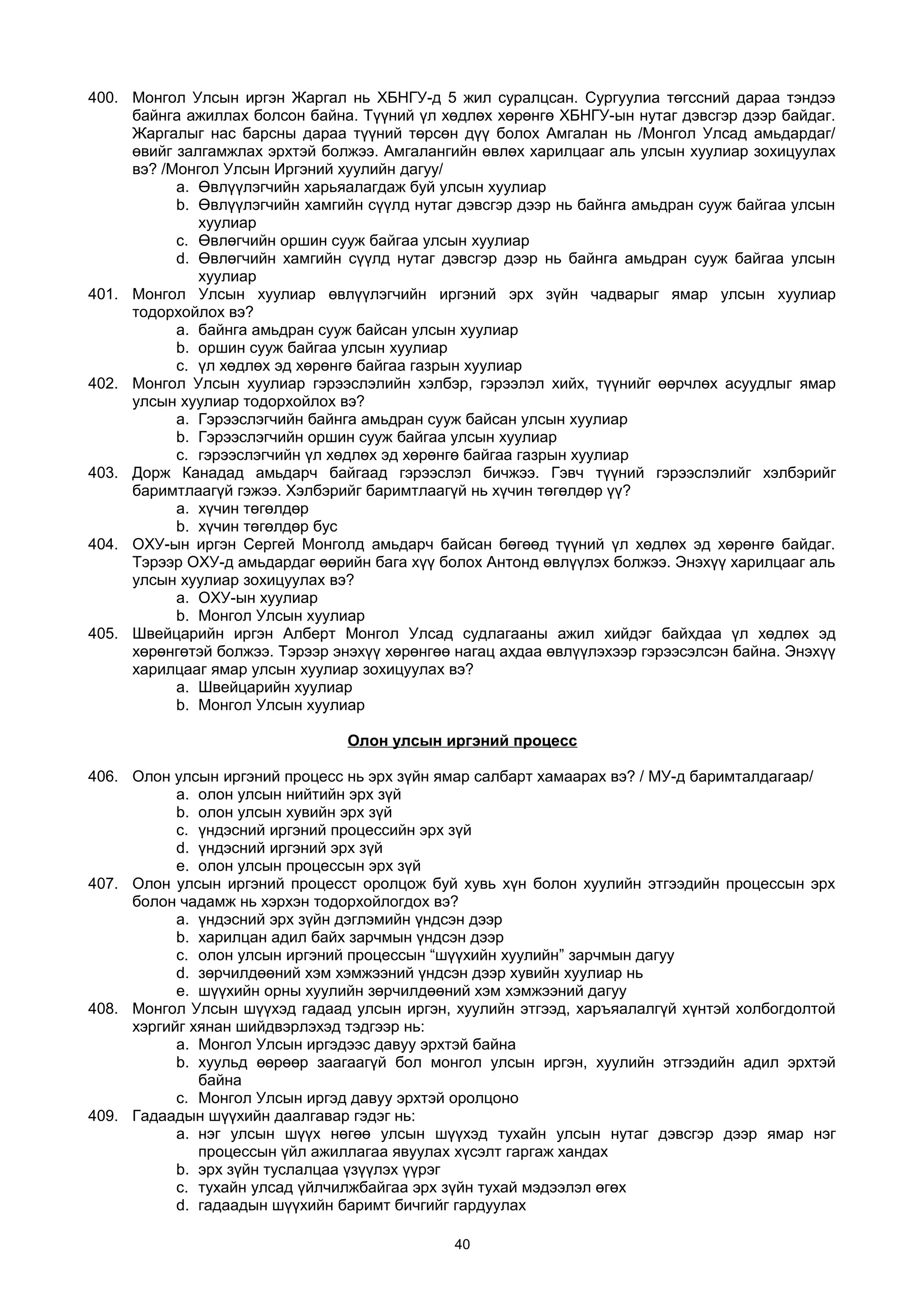 400. Монгол Улсын иргэн Жаргал нь ХБНГУ-д 5 жил суралцсан. Сургуулиа төгссний дараа тэндээ
байнга ажиллах болсон байна. Түүний үл хөдлөх хөрөнгө ХБНГУ-ын нутаг дэвсгэр дээр байдаг.
Жаргалыг нас барсны дараа түүний төрсөн дүү болох Амгалан нь /Монгол Улсад амьдардаг/
өвийг залгамжлах эрхтэй болжээ. Амгалангийн өвлөх харилцааг аль улсын хуулиар зохицуулах
вэ? /Монгол Улсын Иргэний хуулийн дагуу/
a. Өвлүүлэгчийн харьяалагдаж буй улсын хуулиар
b. Өвлүүлэгчийн хамгийн сүүлд нутаг дэвсгэр дээр нь байнга амьдран сууж байгаа улсын
хуулиар
c. Өвлөгчийн оршин сууж байгаа улсын хуулиар
d. Өвлөгчийн хамгийн сүүлд нутаг дэвсгэр дээр нь байнга амьдран сууж байгаа улсын
хуулиар
401. Монгол Улсын хуулиар өвлүүлэгчийн иргэний эрх зүйн чадварыг ямар улсын хуулиар
тодорхойлох вэ?
a. байнга амьдран сууж байсан улсын хуулиар
b. оршин сууж байгаа улсын хуулиар
c. үл хөдлөх эд хөрөнгө байгаа газрын хуулиар
402. Монгол Улсын хуулиар гэрээслэлийн хэлбэр, гэрээлэл хийх, түүнийг өөрчлөх асуудлыг ямар
улсын хуулиар тодорхойлох вэ?
a. Гэрээслэгчийн байнга амьдран сууж байсан улсын хуулиар
b. Гэрээслэгчийн оршин сууж байгаа улсын хуулиар
c. гэрээслэгчийн үл хөдлөх эд хөрөнгө байгаа газрын хуулиар
403. Дорж Канадад амьдарч байгаад гэрээслэл бичжээ. Гэвч түүний гэрээслэлийг хэлбэрийг
баримтлаагүй гэжээ. Хэлбэрийг баримтлаагүй нь хүчин төгөлдөр үү?
a. хүчин төгөлдөр
b. хүчин төгөлдөр бус
404. ОХУ-ын иргэн Сергей Монголд амьдарч байсан бөгөөд түүний үл хөдлөх эд хөрөнгө байдаг.
Тэрээр ОХУ-д амьдардаг өөрийн бага хүү болох Антонд өвлүүлэх болжээ. Энэхүү харилцааг аль
улсын хуулиар зохицуулах вэ?
a. ОХУ-ын хуулиар
b. Монгол Улсын хуулиар
405. Швейцарийн иргэн Алберт Монгол Улсад судлагааны ажил хийдэг байхдаа үл хөдлөх эд
хөрөнгөтэй болжээ. Тэрээр энэхүү хөрөнгөө нагац ахдаа өвлүүлэхээр гэрээсэлсэн байна. Энэхүү
харилцааг ямар улсын хуулиар зохицуулах вэ?
a. Швейцарийн хуулиар
b. Монгол Улсын хуулиар
Олон улсын иргэний процесс
406. Олон улсын иргэний процесс нь эрх зүйн ямар салбарт хамаарах вэ? / МУ-д баримталдагаар/
a. олон улсын нийтийн эрх зүй
b. олон улсын хувийн эрх зүй
c. үндэсний иргэний процессийн эрх зүй
d. үндэсний иргэний эрх зүй
e. олон улсын процессын эрх зүй
407. Олон улсын иргэний процесст оролцож буй хувь хүн болон хуулийн этгээдийн процессын эрх
болон чадамж нь хэрхэн тодорхойлогдох вэ?
a. үндэсний эрх зүйн дэглэмийн үндсэн дээр
b. харилцан адил байх зарчмын үндсэн дээр
c. олон улсын иргэний процессын “шүүхийн хуулийн” зарчмын дагуу
d. зөрчилдөөний хэм хэмжээний үндсэн дээр хувийн хуулиар нь
e. шүүхийн орны хуулийн зөрчилдөөний хэм хэмжээний дагуу
408. Монгол Улсын шүүхэд гадаад улсын иргэн, хуулийн этгээд, харъяалалгүй хүнтэй холбогдолтой
хэргийг хянан шийдвэрлэхэд тэдгээр нь:
a. Монгол Улсын иргэдээс давуу эрхтэй байна
b. хуульд өөрөөр заагаагүй бол монгол улсын иргэн, хуулийн этгээдийн адил эрхтэй
байна
c. Монгол Улсын иргэд давуу эрхтэй оролцоно
409. Гадаадын шүүхийн даалгавар гэдэг нь:
a. нэг улсын шүүх нөгөө улсын шүүхэд тухайн улсын нутаг дэвсгэр дээр ямар нэг
процессын үйл ажиллагаа явуулах хүсэлт гаргаж хандах
b. эрх зүйн туслалцаа үзүүлэх үүрэг
c. тухайн улсад үйлчилжбайгаа эрх зүйн тухай мэдээлэл өгөх
d. гадаадын шүүхийн баримт бичгийг гардуулах
40
 