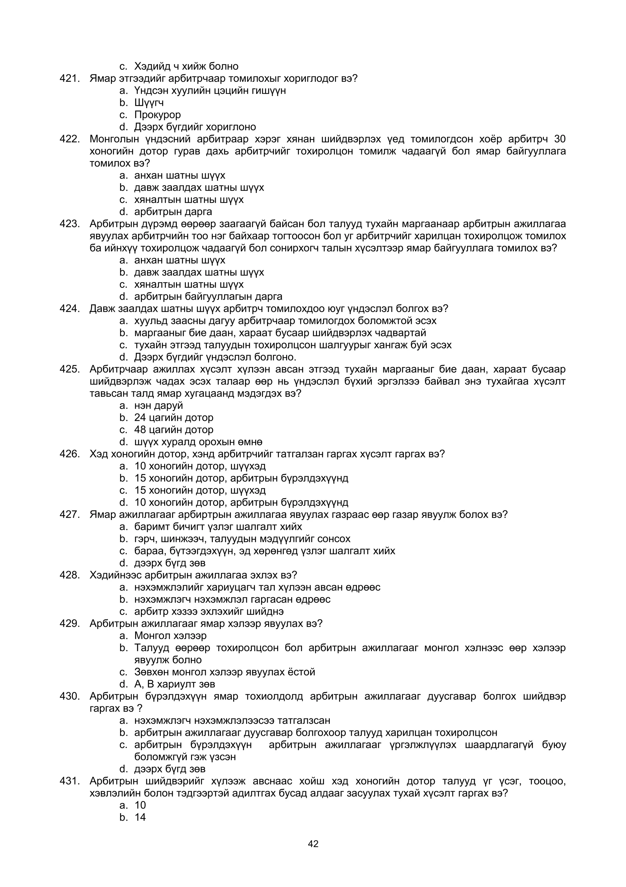 c. Хэдийд ч хийж болно
421. Ямар этгээдийг арбитрчаар томилохыг хориглодог вэ?
a. Үндсэн хуулийн цэцийн гишүүн
b. Шүүгч
c. Прокурор
d. Дээрх бүгдийг хориглоно
422. Монголын үндэсний арбитраар хэрэг хянан шийдвэрлэх үед томилогдсон хоёр арбитрч 30
хоногийн дотор гурав дахь арбитрчийг тохиролцон томилж чадаагүй бол ямар байгууллага
томилох вэ?
a. анхан шатны шүүх
b. давж заалдах шатны шүүх
c. хяналтын шатны шүүх
d. арбитрын дарга
423. Арбитрын дүрэмд өөрөөр заагаагүй байсан бол талууд тухайн маргаанаар арбитрын ажиллагаа
явуулах арбитрчийн тоо нэг байхаар тогтоосон бол уг арбитрчийг харилцан тохиролцож томилох
ба ийнхүү тохиролцож чадаагүй бол сонирхогч талын хүсэлтээр ямар байгууллага томилох вэ?
a. анхан шатны шүүх
b. давж заалдах шатны шүүх
c. хяналтын шатны шүүх
d. арбитрын байгууллагын дарга
424. Давж заалдах шатны шүүх арбитрч томилохдоо юуг үндэслэл болгох вэ?
a. хуульд заасны дагуу арбитрчаар томилогдох боломжтой эсэх
b. маргааныг бие даан, хараат бусаар шийдвэрлэх чадвартай
c. тухайн этгээд талуудын тохиролцсон шалгуурыг хангаж буй эсэх
d. Дээрх бүгдийг үндэслэл болгоно.
425. Арбитрчаар ажиллах хүсэлт хүлээн авсан этгээд тухайн маргааныг бие даан, хараат бусаар
шийдвэрлэж чадах эсэх талаар өөр нь үндэслэл бүхий эргэлзээ байвал энэ тухайгаа хүсэлт
тавьсан талд ямар хугацаанд мэдэгдэх вэ?
a. нэн даруй
b. 24 цагийн дотор
c. 48 цагийн дотор
d. шүүх хуралд орохын өмнө
426. Хэд хоногийн дотор, хэнд арбитрчийг татгалзан гаргах хүсэлт гаргах вэ?
a. 10 хоногийн дотор, шүүхэд
b. 15 хоногийн дотор, арбитрын бүрэлдэхүүнд
c. 15 хоногийн дотор, шүүхэд
d. 10 хоногийн дотор, арбитрын бүрэлдэхүүнд
427. Ямар ажиллагааг арбиртрын ажиллагаа явуулах газраас өөр газар явуулж болох вэ?
a. баримт бичигт үзлэг шалгалт хийх
b. гэрч, шинжээч, талуудын мэдүүлгийг сонсох
c. бараа, бүтээгдэхүүн, эд хөрөнгөд үзлэг шалгалт хийх
d. дээрх бүгд зөв
428. Хэдийнээс арбитрын ажиллагаа эхлэх вэ?
a. нэхэмжлэлийг хариуцагч тал хүлээн авсан өдрөөс
b. нэхэмжлэгч нэхэмжлэл гаргасан өдрөөс
c. арбитр хэзээ эхлэхийг шийднэ
429. Арбитрын ажиллагааг ямар хэлээр явуулах вэ?
a. Монгол хэлээр
b. Талууд өөрөөр тохиролцсон бол арбитрын ажиллагааг монгол хэлнээс өөр хэлээр
явуулж болно
c. Зөвхөн монгол хэлээр явуулах ёстой
d. А, В хариулт зөв
430. Арбитрын бүрэлдэхүүн ямар тохиолдолд арбитрын ажиллагааг дуусгавар болгох шийдвэр
гаргах вэ ?
a. нэхэмжлэгч нэхэмжлэлээсээ татгалзсан
b. арбитрын ажиллагааг дуусгавар болгохоор талууд харилцан тохиролцсон
c. арбитрын бүрэлдэхүүн арбитрын ажиллагааг үргэлжлүүлэх шаардлагагүй буюу
боломжгүй гэж үзсэн
d. дээрх бүгд зөв
431. Арбитрын шийдвэрийг хүлээж авснаас хойш хэд хоногийн дотор талууд үг үсэг, тооцоо,
хэвлэлийн болон тэдгээртэй адилтгах бусад алдааг засуулах тухай хүсэлт гаргах вэ?
a. 10
b. 14
42
 