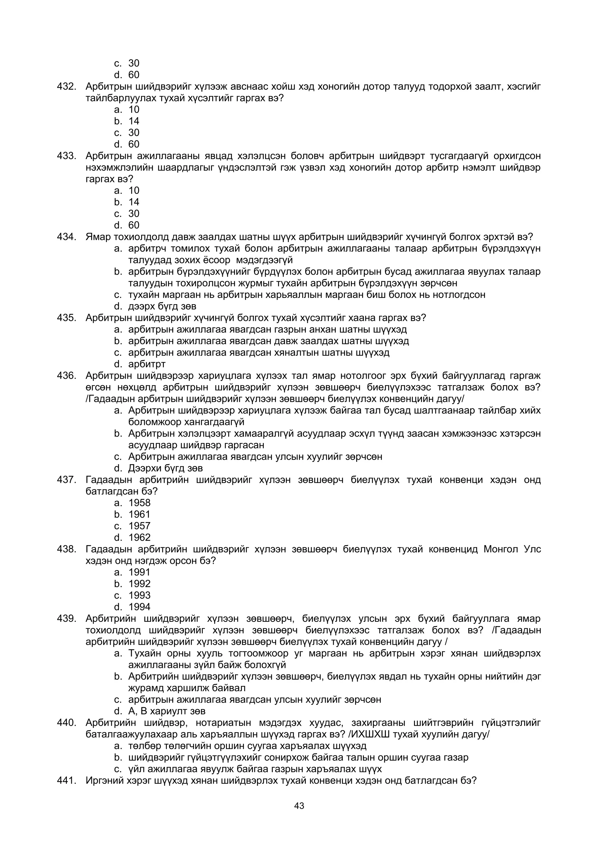 c. 30
d. 60
432. Арбитрын шийдвэрийг хүлээж авснаас хойш хэд хоногийн дотор талууд тодорхой заалт, хэсгийг
тайлбарлуулах тухай хүсэлтийг гаргах вэ?
a. 10
b. 14
c. 30
d. 60
433. Арбитрын ажиллагааны явцад хэлэлцсэн боловч арбитрын шийдвэрт тусгагдаагүй орхигдсон
нэхэмжлэлийн шаардлагыг үндэслэлтэй гэж үзвэл хэд хоногийн дотор арбитр нэмэлт шийдвэр
гаргах вэ?
a. 10
b. 14
c. 30
d. 60
434. Ямар тохиолдолд давж заалдах шатны шүүх арбитрын шийдвэрийг хүчингүй болгох эрхтэй вэ?
a. арбитрч томилох тухай болон арбитрын ажиллагааны талаар арбитрын бүрэлдэхүүн
талуудад зохих ёсоор мэдэгдээгүй
b. арбитрын бүрэлдэхүүнийг бүрдүүлэх болон арбитрын бусад ажиллагаа явуулах талаар
талуудын тохиролцсон журмыг тухайн арбитрын бүрэлдэхүүн зөрчсөн
c. тухайн маргаан нь арбитрын харьяаллын маргаан биш болох нь нотлогдсон
d. дээрх бүгд зөв
435. Арбитрын шийдвэрийг хүчингүй болгох тухай хүсэлтийг хаана гаргах вэ?
a. арбитрын ажиллагаа явагдсан газрын анхан шатны шүүхэд
b. арбитрын ажиллагаа явагдсан давж заалдах шатны шүүхэд
c. арбитрын ажиллагаа явагдсан хяналтын шатны шүүхэд
d. арбитрт
436. Арбитрын шийдвэрээр хариуцлага хүлээх тал ямар нотолгоог эрх бүхий байгууллагад гаргаж
өгсөн нөхцөлд арбитрын шийдвэрийг хүлээн зөвшөөрч биелүүлэхээс татгалзаж болох вэ?
/Гадаадын арбитрын шийдвэрийг хүлээн зөвшөөрч биелүүлэх конвенцийн дагуу/
a. Арбитрын шийдвэрээр хариуцлага хүлээж байгаа тал бусад шалтгаанаар тайлбар хийх
боломжоор хангагдаагүй
b. Арбитрын хэлэлцээрт хамааралгүй асуудлаар эсхүл түүнд заасан хэмжээнээс хэтэрсэн
асуудлаар шийдвэр гаргасан
c. Арбитрын ажиллагаа явагдсан улсын хуулийг зөрчсөн
d. Дээрхи бүгд зөв
437. Гадаадын арбитрийн шийдвэрийг хүлээн зөвшөөрч биелүүлэх тухай конвенци хэдэн онд
батлагдсан бэ?
a. 1958
b. 1961
c. 1957
d. 1962
438. Гадаадын арбитрийн шийдвэрийг хүлээн зөвшөөрч биелүүлэх тухай конвенцид Монгол Улс
хэдэн онд нэгдэж орсон бэ?
a. 1991
b. 1992
c. 1993
d. 1994
439. Арбитрийн шийдвэрийг хүлээн зөвшөөрч, биелүүлэх улсын эрх бүхий байгууллага ямар
тохиолдолд шийдвэрийг хүлээн зөвшөөрч биелүүлэхээс татгалзаж болох вэ? /Гадаадын
арбитрийн шийдвэрийг хүлээн зөвшөөрч биелүүлэх тухай конвенцийн дагуу /
a. Тухайн орны хууль тогтоомжоор уг маргаан нь арбитрын хэрэг хянан шийдвэрлэх
ажиллагааны зүйл байж болохгүй
b. Арбитрийн шийдвэрийг хүлээн зөвшөөрч, биелүүлэх явдал нь тухайн орны нийтийн дэг
журамд харшилж байвал
c. арбитрын ажиллагаа явагдсан улсын хуулийг зөрчсөн
d. А, В хариулт зөв
440. Арбитрийн шийдвэр, нотариатын мэдэгдэх хуудас, захиргааны шийтгэврийн гүйцэтгэлийг
баталгаажуулахаар аль харъяаллын шүүхэд гаргах вэ? /ИХШХШ тухай хуулийн дагуу/
a. төлбөр төлөгчийн оршин суугаа харъяалах шүүхэд
b. шийдвэрийг гүйцэтгүүлэхийг сонирхож байгаа талын оршин суугаа газар
c. үйл ажиллагаа явуулж байгаа газрын харъяалах шүүх
441. Иргэний хэрэг шүүхэд хянан шийдвэрлэх тухай конвенци хэдэн онд батлагдсан бэ?
43
 