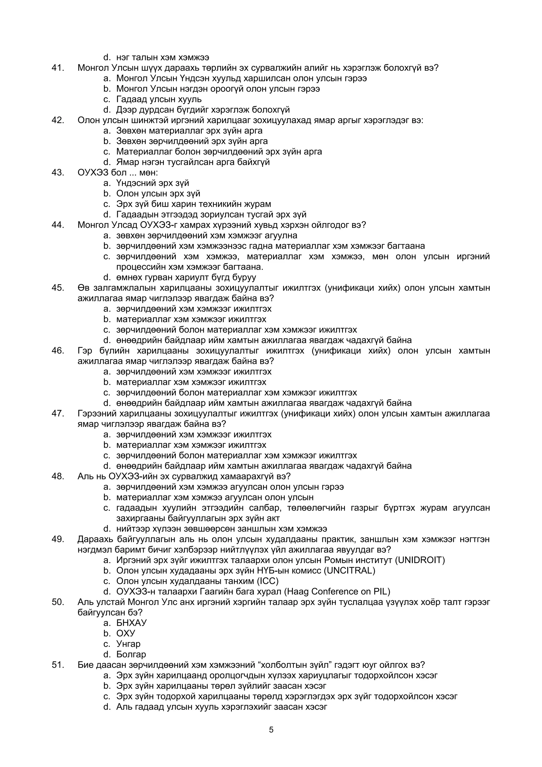 d. нэг талын хэм хэмжээ
41. Монгол Улсын шүүх дараахь төрлийн эх сурвалжийн алийг нь хэрэглэж болохгүй вэ?
a. Монгол Улсын Үндсэн хуульд харшилсан олон улсын гэрээ
b. Монгол Улсын нэгдэн ороогүй олон улсын гэрээ
c. Гадаад улсын хууль
d. Дээр дурдсан бүгдийг хэрэглэж болохгүй
42. Олон улсын шинжтэй иргэний харилцааг зохицуулахад ямар аргыг хэрэглэдэг вэ:
a. Зөвхөн материаллаг эрх зүйн арга
b. Зөвхөн зөрчилдөөний эрх зүйн арга
c. Материаллаг болон зөрчилдөөний эрх зүйн арга
d. Ямар нэгэн тусгайлсан арга байхгүй
43. ОУХЭЗ бол ... мөн:
a. Үндэсний эрх зүй
b. Олон улсын эрх зүй
c. Эрх зүй биш харин техникийн журам
d. Гадаадын этгээдэд зориулсан тусгай эрх зүй
44. Монгол Улсад ОУХЭЗ-г хамрах хүрээний хувьд хэрхэн ойлгодог вэ?
a. зөвхөн зөрчилдөөний хэм хэмжээг агуулна
b. зөрчилдөөний хэм хэмжээнээс гадна материаллаг хэм хэмжээг багтаана
c. зөрчилдөөний хэм хэмжээ, материаллаг хэм хэмжээ, мөн олон улсын иргэний
процессийн хэм хэмжээг багтаана.
d. өмнөх гурван хариулт бүгд буруу
45. Өв залгамжлалын харилцааны зохицуулалтыг ижилтгэх (унификаци хийх) олон улсын хамтын
ажиллагаа ямар чиглэлээр явагдаж байна вэ?
a. зөрчилдөөний хэм хэмжээг ижилтгэх
b. материаллаг хэм хэмжээг ижилтгэх
c. зөрчилдөөний болон материаллаг хэм хэмжээг ижилтгэх
d. өнөөдрийн байдлаар ийм хамтын ажиллагаа явагдаж чадахгүй байна
46. Гэр бүлийн харилцааны зохицуулалтыг ижилтгэх (унификаци хийх) олон улсын хамтын
ажиллагаа ямар чиглэлээр явагдаж байна вэ?
a. зөрчилдөөний хэм хэмжээг ижилтгэх
b. материаллаг хэм хэмжээг ижилтгэх
c. зөрчилдөөний болон материаллаг хэм хэмжээг ижилтгэх
d. өнөөдрийн байдлаар ийм хамтын ажиллагаа явагдаж чадахгүй байна
47. Гэрээний харилцааны зохицуулалтыг ижилтгэх (унификаци хийх) олон улсын хамтын ажиллагаа
ямар чиглэлээр явагдаж байна вэ?
a. зөрчилдөөний хэм хэмжээг ижилтгэх
b. материаллаг хэм хэмжээг ижилтгэх
c. зөрчилдөөний болон материаллаг хэм хэмжээг ижилтгэх
d. өнөөдрийн байдлаар ийм хамтын ажиллагаа явагдаж чадахгүй байна
48. Аль нь ОУХЭЗ-ийн эх сурвалжид хамаарахгүй вэ?
a. зөрчилдөөний хэм хэмжээ агуулсан олон улсын гэрээ
b. материаллаг хэм хэмжээ агуулсан олон улсын
c. гадаадын хуулийн этгээдийн салбар, төлөөлөгчийн газрыг бүртгэх журам агуулсан
захиргааны байгууллагын эрх зүйн акт
d. нийтээр хүлээн зөвшөөрсөн заншлын хэм хэмжээ
49. Дараахь байгууллагын аль нь олон улсын худалдааны практик, заншлын хэм хэмжээг нэгтгэн
нэгдмэл баримт бичиг хэлбэрээр нийтлүүлэх үйл ажиллагаа явуулдаг вэ?
a. Иргэний эрх зүйг ижилтгэх талаархи олон улсын Ромын институт (UNIDROIT)
b. Олон улсын худадааны эрх зүйн НҮБ-ын комисс (UNCITRAL)
c. Олон улсын худалдааны танхим (ICC)
d. ОУХЭЗ-н талаархи Гаагийн бага хурал (Haag Conference on PIL)
50. Аль улстай Монгол Улс анх иргэний хэргийн талаар эрх зүйн туслалцаа үзүүлэх хоёр талт гэрээг
байгуулсан бэ?
a. БНХАУ
b. ОХУ
c. Унгар
d. Болгар
51. Бие даасан зөрчилдөөний хэм хэмжээний “холболтын зүйл” гэдэгт юуг ойлгох вэ?
a. Эрх зүйн харилцаанд оролцогчдын хүлээх хариуцлагыг тодорхойлсон хэсэг
b. Эрх зүйн харилцааны төрөл зүйлийг заасан хэсэг
c. Эрх зүйн тодорхой харилцааны төрөлд хэрэглэгдэх эрх зүйг тодорхойлсон хэсэг
d. Аль гадаад улсын хууль хэрэглэхийг заасан хэсэг
5
 