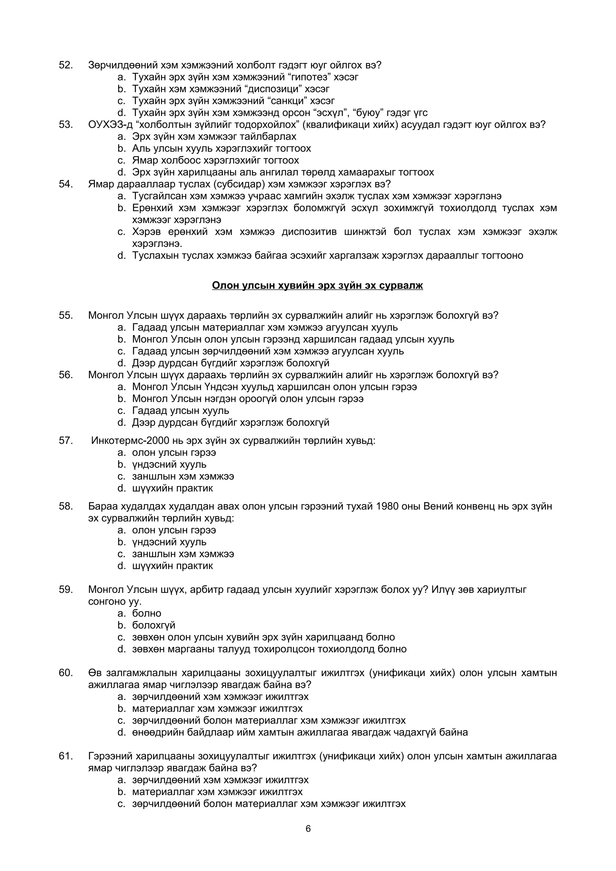 52. Зөрчилдөөний хэм хэмжээний холболт гэдэгт юуг ойлгох вэ?
a. Тухайн эрх зүйн хэм хэмжээний “гипотез” хэсэг
b. Тухайн хэм хэмжээний “диспозици” хэсэг
c. Тухайн эрх зүйн хэмжээний “санкци” хэсэг
d. Тухайн эрх зүйн хэм хэмжээнд орсон “эсхүл”, “буюу” гэдэг үгс
53. ОУХЭЗ-д “холболтын зүйлийг тодорхойлох” (квалификаци хийх) асуудал гэдэгт юуг ойлгох вэ?
a. Эрх зүйн хэм хэмжээг тайлбарлах
b. Аль улсын хууль хэрэглэхийг тогтоох
c. Ямар холбоос хэрэглэхийг тогтоох
d. Эрх зүйн харилцааны аль ангилал төрөлд хамаарахыг тогтоох
54. Ямар дарааллаар туслах (субсидар) хэм хэмжээг хэрэглэх вэ?
a. Тусгайлсан хэм хэмжээ учраас хамгийн эхэлж туслах хэм хэмжээг хэрэглэнэ
b. Ерөнхий хэм хэмжээг хэрэглэх боломжгүй эсхүл зохимжгүй тохиолдолд туслах хэм
хэмжээг хэрэглэнэ
c. Хэрэв ерөнхий хэм хэмжээ диспозитив шинжтэй бол туслах хэм хэмжээг эхэлж
хэрэглэнэ.
d. Туслахын туслах хэмжээ байгаа эсэхийг харгалзаж хэрэглэх дарааллыг тогтооно
Олон улсын хувийн эрх зүйн эх сурвалж
55. Монгол Улсын шүүх дараахь төрлийн эх сурвалжийн алийг нь хэрэглэж болохгүй вэ?
a. Гадаад улсын материаллаг хэм хэмжээ агуулсан хууль
b. Монгол Улсын олон улсын гэрээнд харшилсан гадаад улсын хууль
c. Гадаад улсын зөрчилдөөний хэм хэмжээ агуулсан хууль
d. Дээр дурдсан бүгдийг хэрэглэж болохгүй
56. Монгол Улсын шүүх дараахь төрлийн эх сурвалжийн алийг нь хэрэглэж болохгүй вэ?
a. Монгол Улсын Үндсэн хуульд харшилсан олон улсын гэрээ
b. Монгол Улсын нэгдэн ороогүй олон улсын гэрээ
c. Гадаад улсын хууль
d. Дээр дурдсан бүгдийг хэрэглэж болохгүй
57. Инкотермс-2000 нь эрх зүйн эх сурвалжийн төрлийн хувьд:
a. олон улсын гэрээ
b. үндэсний хууль
c. заншлын хэм хэмжээ
d. шүүхийн практик
58. Бараа худалдах худалдан авах олон улсын гэрээний тухай 1980 оны Вений конвенц нь эрх зүйн
эх сурвалжийн төрлийн хувьд:
a. олон улсын гэрээ
b. үндэсний хууль
c. заншлын хэм хэмжээ
d. шүүхийн практик
59. Монгол Улсын шүүх, арбитр гадаад улсын хуулийг хэрэглэж болох уу? Илүү зөв хариултыг
сонгоно уу.
a. болно
b. болохгүй
c. зөвхөн олон улсын хувийн эрх зүйн харилцаанд болно
d. зөвхөн маргааны талууд тохиролцсон тохиолдолд болно
60. Өв залгамжлалын харилцааны зохицуулалтыг ижилтгэх (унификаци хийх) олон улсын хамтын
ажиллагаа ямар чиглэлээр явагдаж байна вэ?
a. зөрчилдөөний хэм хэмжээг ижилтгэх
b. материаллаг хэм хэмжээг ижилтгэх
c. зөрчилдөөний болон материаллаг хэм хэмжээг ижилтгэх
d. өнөөдрийн байдлаар ийм хамтын ажиллагаа явагдаж чадахгүй байна
61. Гэрээний харилцааны зохицуулалтыг ижилтгэх (унификаци хийх) олон улсын хамтын ажиллагаа
ямар чиглэлээр явагдаж байна вэ?
a. зөрчилдөөний хэм хэмжээг ижилтгэх
b. материаллаг хэм хэмжээг ижилтгэх
c. зөрчилдөөний болон материаллаг хэм хэмжээг ижилтгэх
6
 