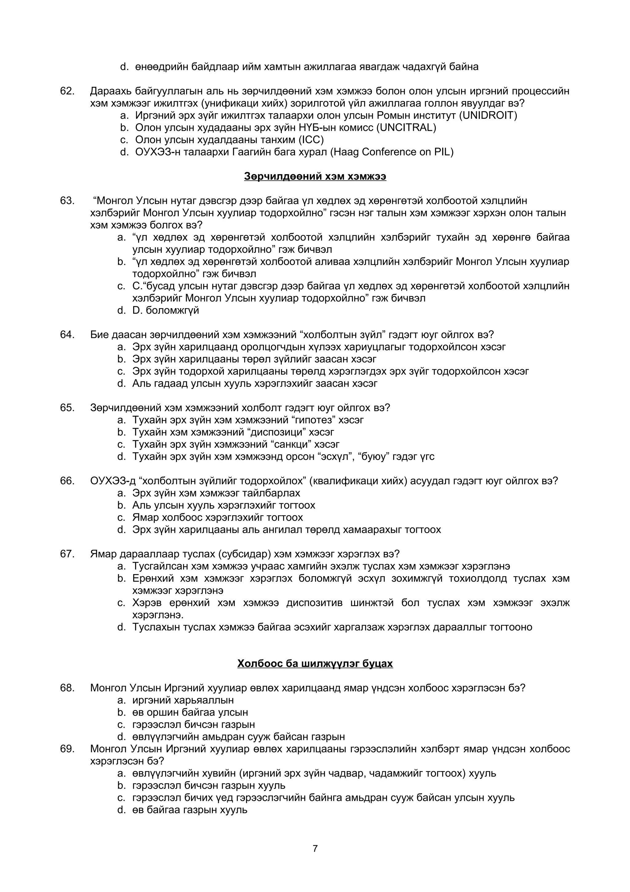 d. өнөөдрийн байдлаар ийм хамтын ажиллагаа явагдаж чадахгүй байна
62. Дараахь байгууллагын аль нь зөрчилдөөний хэм хэмжээ болон олон улсын иргэний процессийн
хэм хэмжээг ижилтгэх (унификаци хийх) зорилготой үйл ажиллагаа голлон явуулдаг вэ?
a. Иргэний эрх зүйг ижилтгэх талаархи олон улсын Ромын институт (UNIDROIT)
b. Олон улсын худадааны эрх зүйн НҮБ-ын комисс (UNCITRAL)
c. Олон улсын худалдааны танхим (ICC)
d. ОУХЭЗ-н талаархи Гаагийн бага хурал (Haag Conference on PIL)
Зөрчилдөөний хэм хэмжээ
63. “Монгол Улсын нутаг дэвсгэр дээр байгаа үл хөдлөх эд хөрөнгөтэй холбоотой хэлцлийн
хэлбэрийг Монгол Улсын хуулиар тодорхойлно” гэсэн нэг талын хэм хэмжээг хэрхэн олон талын
хэм хэмжээ болгох вэ?
a. “үл хөдлөх эд хөрөнгөтэй холбоотой хэлцлийн хэлбэрийг тухайн эд хөрөнгө байгаа
улсын хуулиар тодорхойлно” гэж бичвэл
b. “үл хөдлөх эд хөрөнгөтэй холбоотой аливаа хэлцлийн хэлбэрийг Монгол Улсын хуулиар
тодорхойлно” гэж бичвэл
c. C.“бусад улсын нутаг дэвсгэр дээр байгаа үл хөдлөх эд хөрөнгөтэй холбоотой хэлцлийн
хэлбэрийг Монгол Улсын хуулиар тодорхойлно” гэж бичвэл
d. D. боломжгүй
64. Бие даасан зөрчилдөөний хэм хэмжээний “холболтын зүйл” гэдэгт юуг ойлгох вэ?
a. Эрх зүйн харилцаанд оролцогчдын хүлээх хариуцлагыг тодорхойлсон хэсэг
b. Эрх зүйн харилцааны төрөл зүйлийг заасан хэсэг
c. Эрх зүйн тодорхой харилцааны төрөлд хэрэглэгдэх эрх зүйг тодорхойлсон хэсэг
d. Аль гадаад улсын хууль хэрэглэхийг заасан хэсэг
65. Зөрчилдөөний хэм хэмжээний холболт гэдэгт юуг ойлгох вэ?
a. Тухайн эрх зүйн хэм хэмжээний “гипотез” хэсэг
b. Тухайн хэм хэмжээний “диспозици” хэсэг
c. Тухайн эрх зүйн хэмжээний “санкци” хэсэг
d. Тухайн эрх зүйн хэм хэмжээнд орсон “эсхүл”, “буюу” гэдэг үгс
66. ОУХЭЗ-д “холболтын зүйлийг тодорхойлох” (квалификаци хийх) асуудал гэдэгт юуг ойлгох вэ?
a. Эрх зүйн хэм хэмжээг тайлбарлах
b. Аль улсын хууль хэрэглэхийг тогтоох
c. Ямар холбоос хэрэглэхийг тогтоох
d. Эрх зүйн харилцааны аль ангилал төрөлд хамаарахыг тогтоох
67. Ямар дарааллаар туслах (субсидар) хэм хэмжээг хэрэглэх вэ?
a. Тусгайлсан хэм хэмжээ учраас хамгийн эхэлж туслах хэм хэмжээг хэрэглэнэ
b. Ерөнхий хэм хэмжээг хэрэглэх боломжгүй эсхүл зохимжгүй тохиолдолд туслах хэм
хэмжээг хэрэглэнэ
c. Хэрэв ерөнхий хэм хэмжээ диспозитив шинжтэй бол туслах хэм хэмжээг эхэлж
хэрэглэнэ.
d. Туслахын туслах хэмжээ байгаа эсэхийг харгалзаж хэрэглэх дарааллыг тогтооно
Холбоос ба шилжүүлэг буцах
68. Монгол Улсын Иргэний хуулиар өвлөх харилцаанд ямар үндсэн холбоос хэрэглэсэн бэ?
a. иргэний харьяаллын
b. өв оршин байгаа улсын
c. гэрээслэл бичсэн газрын
d. өвлүүлэгчийн амьдран сууж байсан газрын
69. Монгол Улсын Иргэний хуулиар өвлөх харилцааны гэрээслэлийн хэлбэрт ямар үндсэн холбоос
хэрэглэсэн бэ?
a. өвлүүлэгчийн хувийн (иргэний эрх зүйн чадвар, чадамжийг тогтоох) хууль
b. гэрээслэл бичсэн газрын хууль
c. гэрээслэл бичих үед гэрээслэгчийн байнга амьдран сууж байсан улсын хууль
d. өв байгаа газрын хууль
7
 