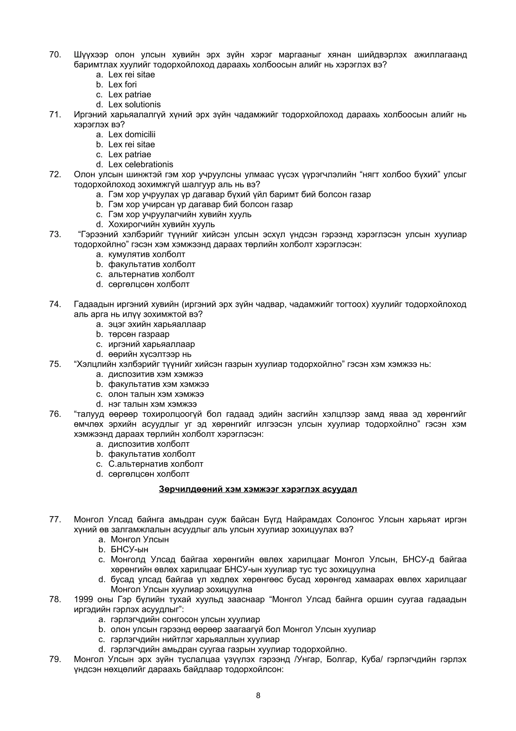 70. Шүүхээр олон улсын хувийн эрх зүйн хэрэг маргааныг хянан шийдвэрлэх ажиллагаанд
баримтлах хуулийг тодорхойлоход дараахь холбоосын алийг нь хэрэглэх вэ?
a. Lex rei sitae
b. Lex fori
c. Lex patriae
d. Lex solutionis
71. Иргэний харьяалалгүй хүний эрх зүйн чадамжийг тодорхойлоход дараахь холбоосын алийг нь
хэрэглэх вэ?
a. Lex domicilii
b. Lex rei sitae
c. Lex patriae
d. Lex celebrationis
72. Олон улсын шинжтэй гэм хор учруулсны улмаас үүсэх үүрэгчлэлийн “нягт холбоо бүхий” улсыг
тодорхойлоход зохимжгүй шалгуур аль нь вэ?
a. Гэм хор учруулах үр дагавар бүхий үйл баримт бий болсон газар
b. Гэм хор учирсан үр дагавар бий болсон газар
c. Гэм хор учруулагчийн хувийн хууль
d. Хохирогчийн хувийн хууль
73. “Гэрээний хэлбэрийг түүнийг хийсэн улсын эсхүл үндсэн гэрээнд хэрэглэсэн улсын хуулиар
тодорхойлно” гэсэн хэм хэмжээнд дараах төрлийн холболт хэрэглэсэн:
a. кумулятив холболт
b. факультатив холболт
c. альтернатив холболт
d. сөргөлцсөн холболт
74. Гадаадын иргэний хувийн (иргэний эрх зүйн чадвар, чадамжийг тогтоох) хуулийг тодорхойлоход
аль арга нь илүү зохимжтой вэ?
a. эцэг эхийн харьяаллаар
b. төрсөн газраар
c. иргэний харьяаллаар
d. өөрийн хүсэлтээр нь
75. “Хэлцлийн хэлбэрийг түүнийг хийсэн газрын хуулиар тодорхойлно” гэсэн хэм хэмжээ нь:
a. диспозитив хэм хэмжээ
b. факультатив хэм хэмжээ
c. олон талын хэм хэмжээ
d. нэг талын хэм хэмжээ
76. “талууд өөрөөр тохиролцоогүй бол гадаад эдийн засгийн хэлцлээр замд яваа эд хөрөнгийг
өмчлөх эрхийн асуудлыг уг эд хөрөнгийг илгээсэн улсын хуулиар тодорхойлно” гэсэн хэм
хэмжээнд дараах төрлийн холболт хэрэглэсэн:
a. диспозитив холболт
b. факультатив холболт
c. C.альтернатив холболт
d. сөргөлцсөн холболт
Зөрчилдөөний хэм хэмжээг хэрэглэх асуудал
77. Монгол Улсад байнга амьдран сууж байсан Бүгд Найрамдах Солонгос Улсын харьяат иргэн
хүний өв залгамжлалын асуудлыг аль улсын хуулиар зохицуулах вэ?
a. Монгол Улсын
b. БНСУ-ын
c. Монголд Улсад байгаа хөрөнгийн өвлөх харилцааг Монгол Улсын, БНСУ-д байгаа
хөрөнгийн өвлөх харилцааг БНСУ-ын хуулиар тус тус зохицуулна
d. бусад улсад байгаа үл хөдлөх хөрөнгөөс бусад хөрөнгөд хамаарах өвлөх харилцааг
Монгол Улсын хуулиар зохицуулна
78. 1999 оны Гэр бүлийн тухай хуульд зааснаар “Монгол Улсад байнга оршин суугаа гадаадын
иргэдийн гэрлэх асуудлыг”:
a. гэрлэгчдийн сонгосон улсын хуулиар
b. олон улсын гэрээнд өөрөөр заагаагүй бол Монгол Улсын хуулиар
c. гэрлэгчдийн нийтлэг харьяаллын хуулиар
d. гэрлэгчдийн амьдран суугаа газрын хуулиар тодорхойлно.
79. Монгол Улсын эрх зүйн туслалцаа үзүүлэх гэрээнд /Унгар, Болгар, Куба/ гэрлэгчдийн гэрлэх
үндсэн нөхцөлийг дараахь байдлаар тодорхойлсон:
8
 
