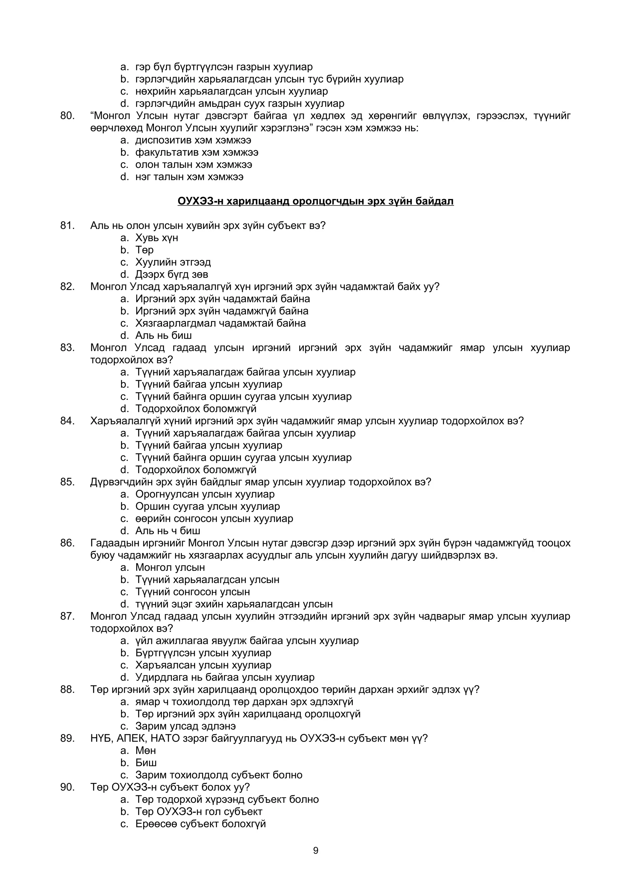 a. гэр бүл бүртгүүлсэн газрын хуулиар
b. гэрлэгчдийн харьяалагдсан улсын тус бүрийн хуулиар
c. нөхрийн харьяалагдсан улсын хуулиар
d. гэрлэгчдийн амьдран суух газрын хуулиар
80. “Монгол Улсын нутаг дэвсгэрт байгаа үл хөдлөх эд хөрөнгийг өвлүүлэх, гэрээслэх, түүнийг
өөрчлөхөд Монгол Улсын хуулийг хэрэглэнэ” гэсэн хэм хэмжээ нь:
a. диспозитив хэм хэмжээ
b. факультатив хэм хэмжээ
c. олон талын хэм хэмжээ
d. нэг талын хэм хэмжээ
ОУХЭЗ-н харилцаанд оролцогчдын эрх зүйн байдал
81. Аль нь олон улсын хувийн эрх зүйн субъект вэ?
a. Хувь хүн
b. Төр
c. Хуулийн этгээд
d. Дээрх бүгд зөв
82. Монгол Улсад харъяалалгүй хүн иргэний эрх зүйн чадамжтай байх уу?
a. Иргэний эрх зүйн чадамжтай байна
b. Иргэний эрх зүйн чадамжгүй байна
c. Хязгаарлагдмал чадамжтай байна
d. Аль нь биш
83. Монгол Улсад гадаад улсын иргэний иргэний эрх зүйн чадамжийг ямар улсын хуулиар
тодорхойлох вэ?
a. Түүний харъяалагдаж байгаа улсын хуулиар
b. Түүний байгаа улсын хуулиар
c. Түүний байнга оршин суугаа улсын хуулиар
d. Тодорхойлох боломжгүй
84. Харъяалалгүй хүний иргэний эрх зүйн чадамжийг ямар улсын хуулиар тодорхойлох вэ?
a. Түүний харъяалагдаж байгаа улсын хуулиар
b. Түүний байгаа улсын хуулиар
c. Түүний байнга оршин суугаа улсын хуулиар
d. Тодорхойлох боломжгүй
85. Дүрвэгчдийн эрх зүйн байдлыг ямар улсын хуулиар тодорхойлох вэ?
a. Орогнуулсан улсын хуулиар
b. Оршин суугаа улсын хуулиар
c. өөрийн сонгосон улсын хуулиар
d. Аль нь ч биш
86. Гадаадын иргэнийг Монгол Улсын нутаг дэвсгэр дээр иргэний эрх зүйн бүрэн чадамжгүйд тооцох
буюу чадамжийг нь хязгаарлах асуудлыг аль улсын хуулийн дагуу шийдвэрлэх вэ.
a. Монгол улсын
b. Түүний харьяалагдсан улсын
c. Түүний сонгосон улсын
d. түүний эцэг эхийн харьяалагдсан улсын
87. Монгол Улсад гадаад улсын хуулийн этгээдийн иргэний эрх зүйн чадварыг ямар улсын хуулиар
тодорхойлох вэ?
a. үйл ажиллагаа явуулж байгаа улсын хуулиар
b. Бүртгүүлсэн улсын хуулиар
c. Харъяалсан улсын хуулиар
d. Удирдлага нь байгаа улсын хуулиар
88. Төр иргэний эрх зүйн харилцаанд оролцохдоо төрийн дархан эрхийг эдлэх үү?
a. ямар ч тохиолдолд төр дархан эрх эдлэхгүй
b. Төр иргэний эрх зүйн харилцаанд оролцохгүй
c. Зарим улсад эдлэнэ
89. НҮБ, АПЕК, НАТО зэрэг байгууллагууд нь ОУХЭЗ-н субъект мөн үү?
a. Мөн
b. Биш
c. Зарим тохиолдолд субъект болно
90. Төр ОУХЭЗ-н субъект болох уу?
a. Төр тодорхой хүрээнд субъект болно
b. Төр ОУХЭЗ-н гол субъект
c. Ерөөсөө субъект болохгүй
9
 