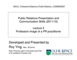 DA010 - Professional Diploma in Public Relations - COMM6005EP




            Public Relations Presentation and
             Communication Skills (2011/10)

                      Lecture 2
         Profession image of a PR practitioner



Developed and Presented by
Roy Ying, Msc., B.Comm.
Note: Pictures used in this power point file
is for academic Purpose only
 