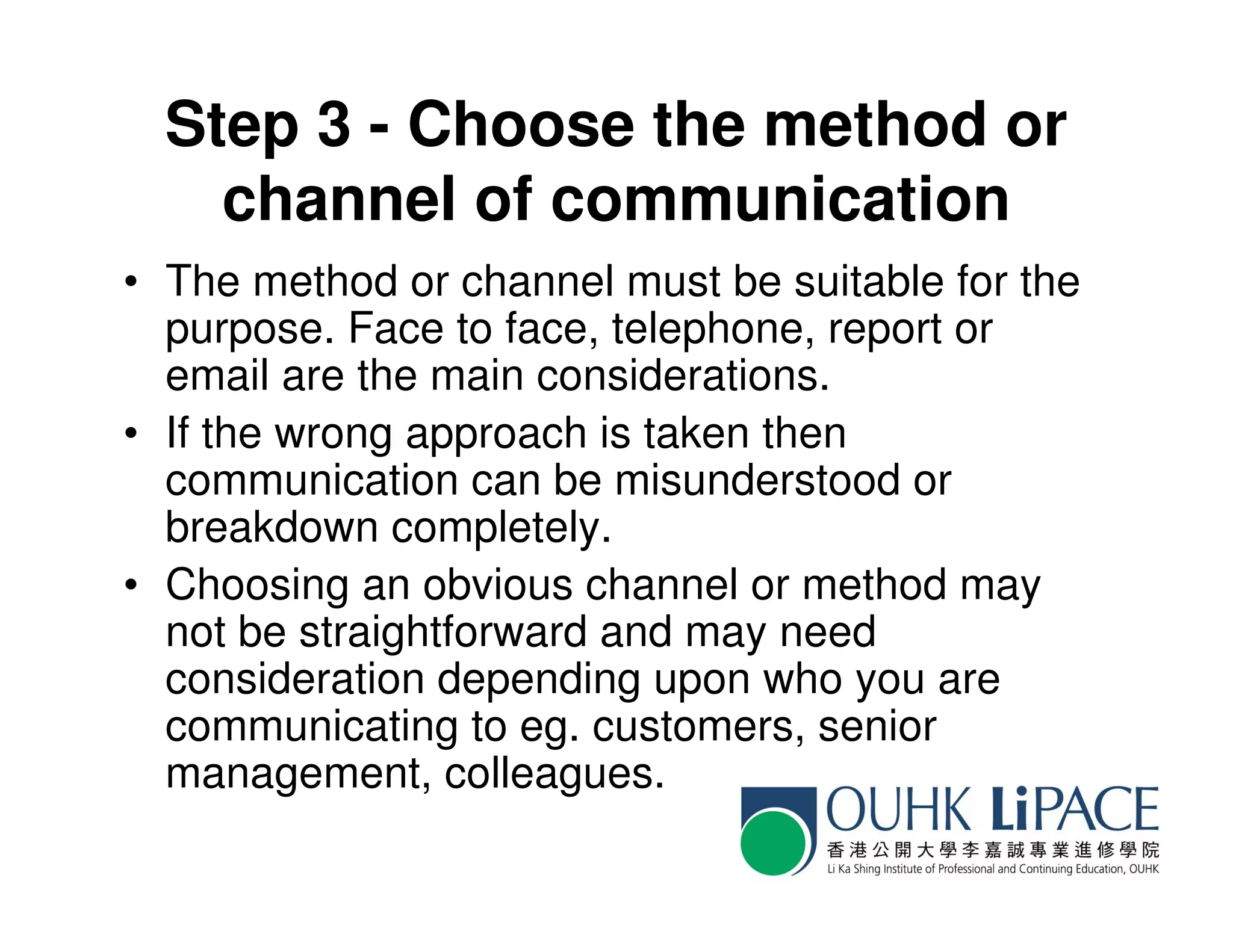Step 3 - Choose the method or
    channel of communication
• The method or channel must be suitable for the
  purpose. Face to face, telephone, report or
  email are the main considerations.
• If the wrong approach is taken then
  communication can be misunderstood or
  breakdown completely.
• Choosing an obvious channel or method may
  not be straightforward and may need
  consideration depending upon who you are
  communicating to eg. customers, senior
  management, colleagues.
 