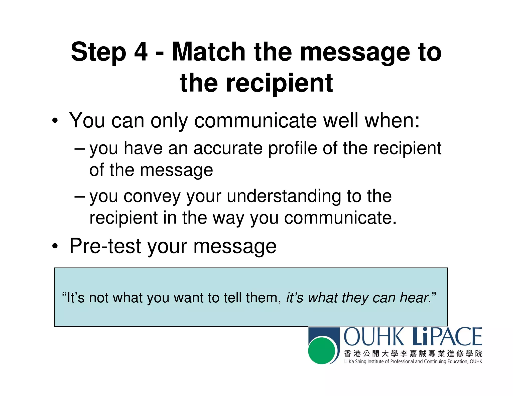 Step 4 - Match the message to
           the recipient
• You can only communicate well when:
   – you have an accurate profile of the recipient
     of the message
   – you convey your understanding to the
     recipient in the way you communicate.
• Pre-test your message

 “It’s not what you want to tell them, it’s what they can hear.”
 