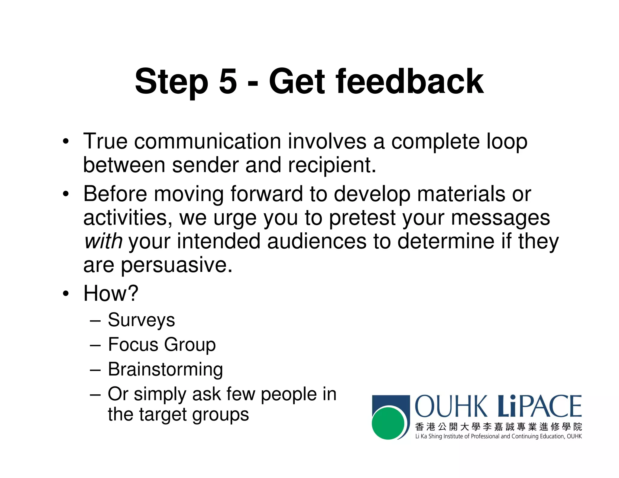 Step 5 - Get feedback
• True communication involves a complete loop
  between sender and recipient.
• Before moving forward to develop materials or
  activities, we urge you to pretest your messages
  with your intended audiences to determine if they
  are persuasive.
• How?
  –   Surveys
  –   Focus Group
  –   Brainstorming
  –   Or simply ask few people in
      the target groups
 