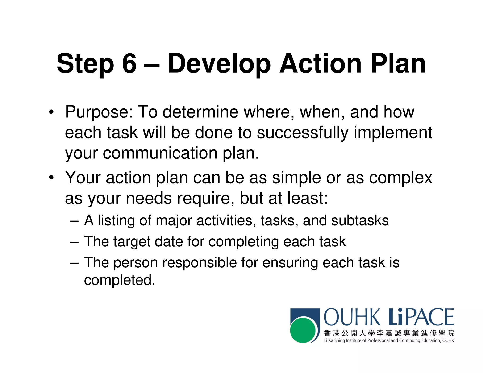 Step 6 – Develop Action Plan
• Purpose: To determine where, when, and how
  each task will be done to successfully implement
  your communication plan.
• Your action plan can be as simple or as complex
  as your needs require, but at least:
  – A listing of major activities, tasks, and subtasks
  – The target date for completing each task
  – The person responsible for ensuring each task is
    completed.
 
