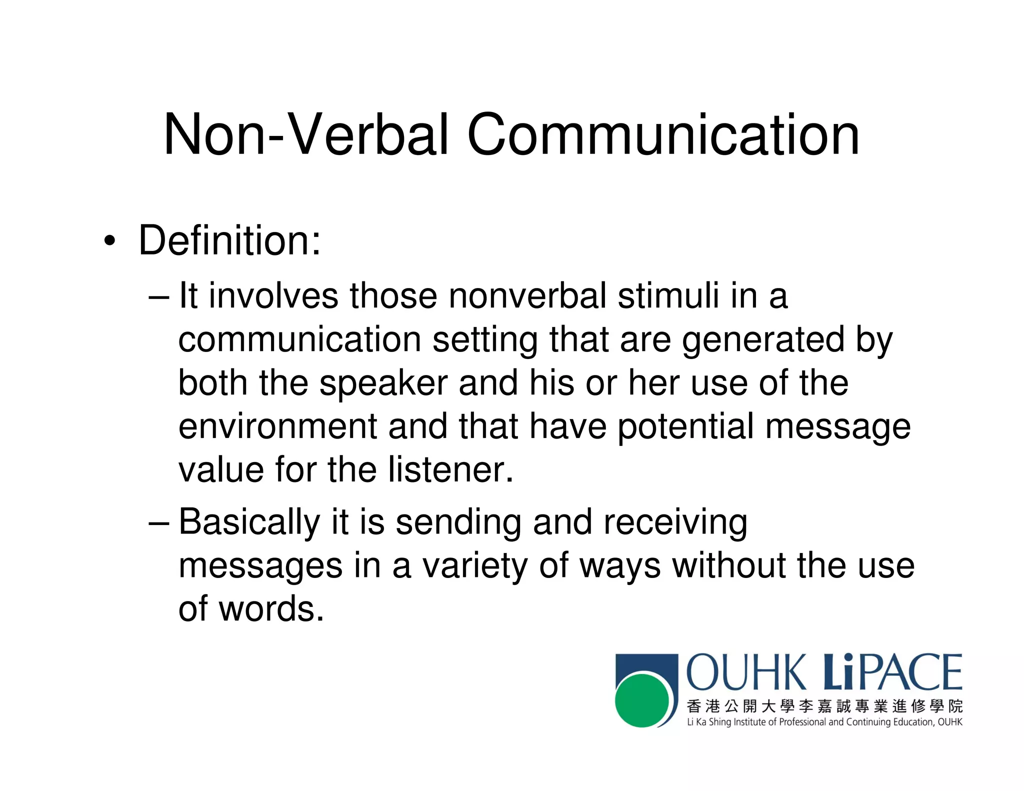 Non-Verbal Communication
• Definition:
  – It involves those nonverbal stimuli in a
    communication setting that are generated by
    both the speaker and his or her use of the
    environment and that have potential message
    value for the listener.
  – Basically it is sending and receiving
    messages in a variety of ways without the use
    of words.
 