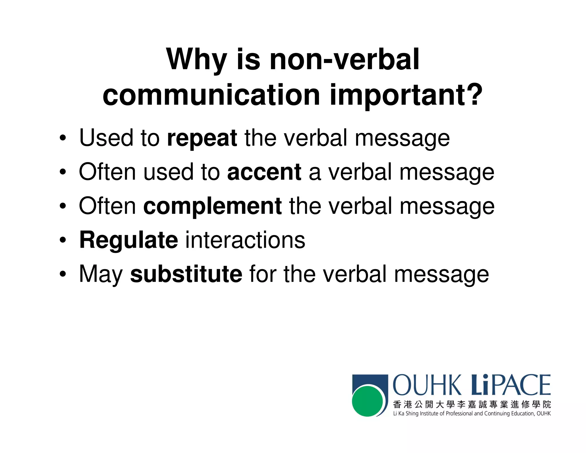 Why is non-verbal
      communication important?
•   Used to repeat the verbal message
•   Often used to accent a verbal message
•   Often complement the verbal message
•   Regulate interactions
•   May substitute for the verbal message
 