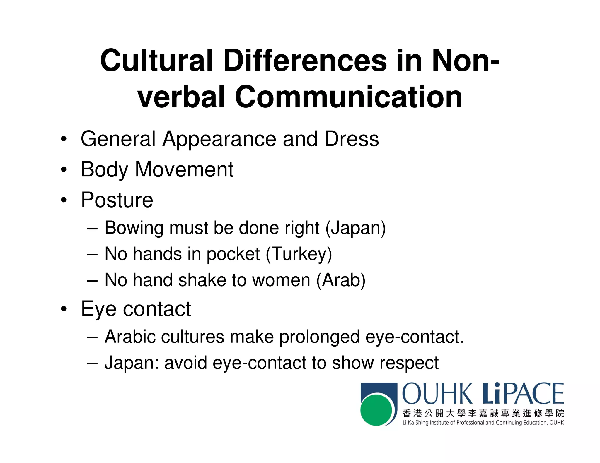 Cultural Differences in Non-
     verbal Communication
• General Appearance and Dress
• Body Movement
• Posture
  – Bowing must be done right (Japan)
  – No hands in pocket (Turkey)
  – No hand shake to women (Arab)
• Eye contact
  – Arabic cultures make prolonged eye-contact.
  – Japan: avoid eye-contact to show respect
 