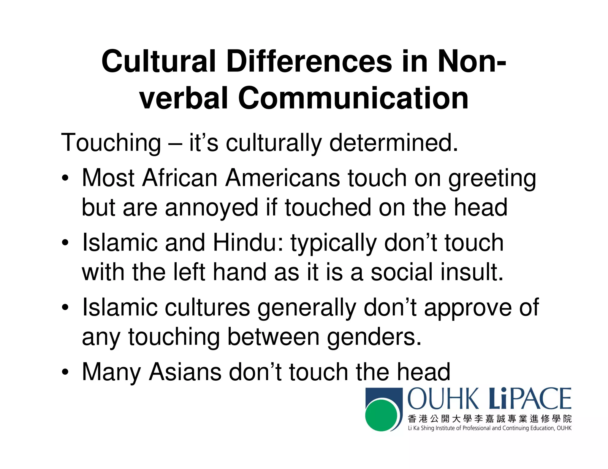 Cultural Differences in Non-
     verbal Communication
Touching – it’s culturally determined.
• Most African Americans touch on greeting
  but are annoyed if touched on the head
• Islamic and Hindu: typically don’t touch
  with the left hand as it is a social insult.
• Islamic cultures generally don’t approve of
  any touching between genders.
• Many Asians don’t touch the head
 