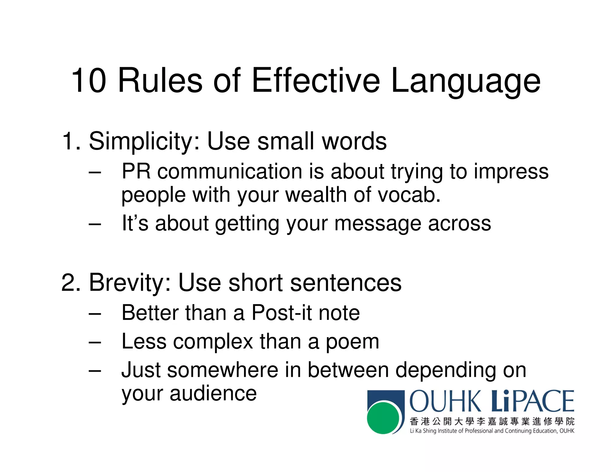 10 Rules of Effective Language
1. Simplicity: Use small words
  – PR communication is about trying to impress
    people with your wealth of vocab.
  – It’s about getting your message across

2. Brevity: Use short sentences
  – Better than a Post-it note
  – Less complex than a poem
  – Just somewhere in between depending on
    your audience
 