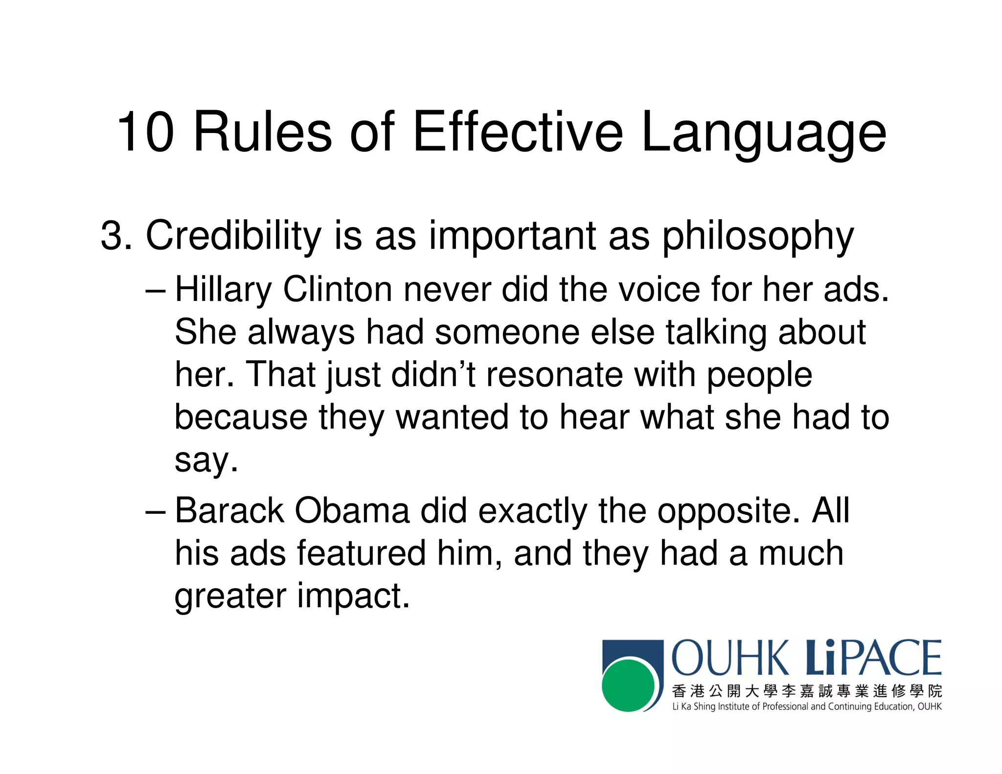 10 Rules of Effective Language
3. Credibility is as important as philosophy
  – Hillary Clinton never did the voice for her ads.
    She always had someone else talking about
    her. That just didn’t resonate with people
    because they wanted to hear what she had to
    say.
  – Barack Obama did exactly the opposite. All
    his ads featured him, and they had a much
    greater impact.
 