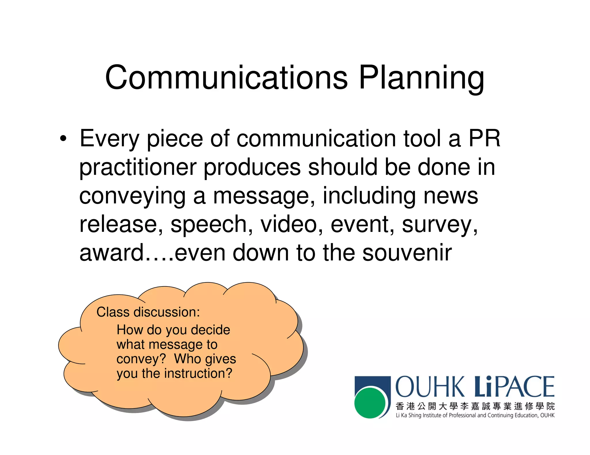 Communications Planning
• Every piece of communication tool a PR
  practitioner produces should be done in
  conveying a message, including news
  release, speech, video, event, survey,
  award….even down to the souvenir

   Class discussion:
   Class discussion:
      How do you decide
       How do you decide
      what message to
       what message to
      convey? Who gives
       convey? Who gives
      you the instruction?
       you the instruction?
 