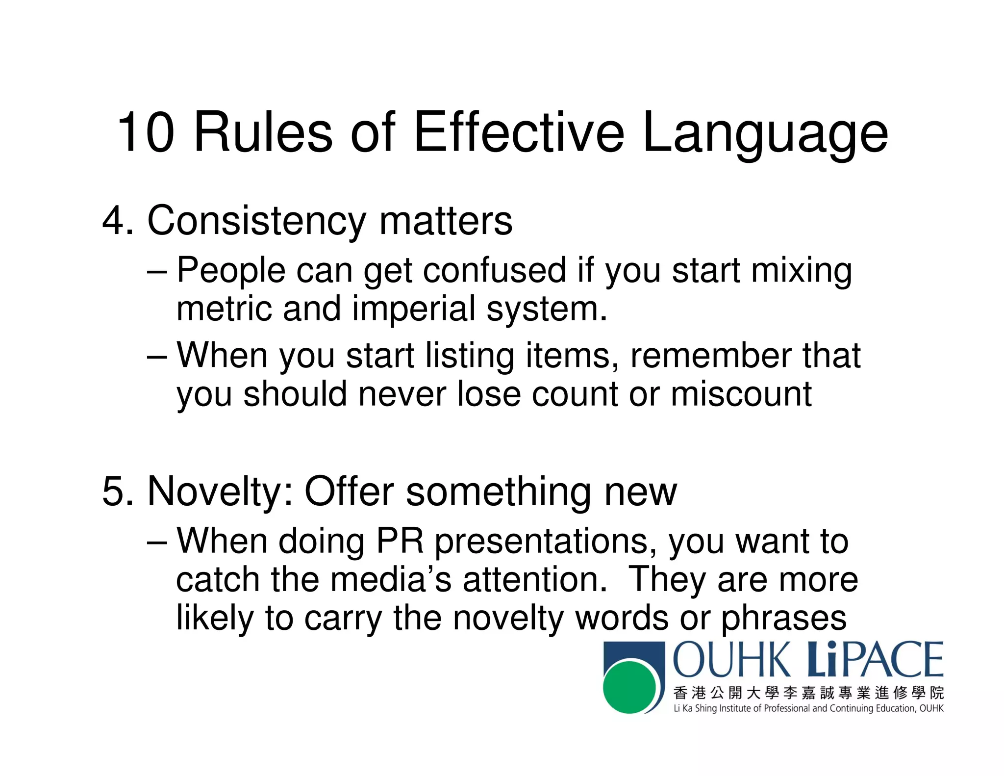 10 Rules of Effective Language
4. Consistency matters
  – People can get confused if you start mixing
    metric and imperial system.
  – When you start listing items, remember that
    you should never lose count or miscount

5. Novelty: Offer something new
  – When doing PR presentations, you want to
    catch the media’s attention. They are more
    likely to carry the novelty words or phrases
 