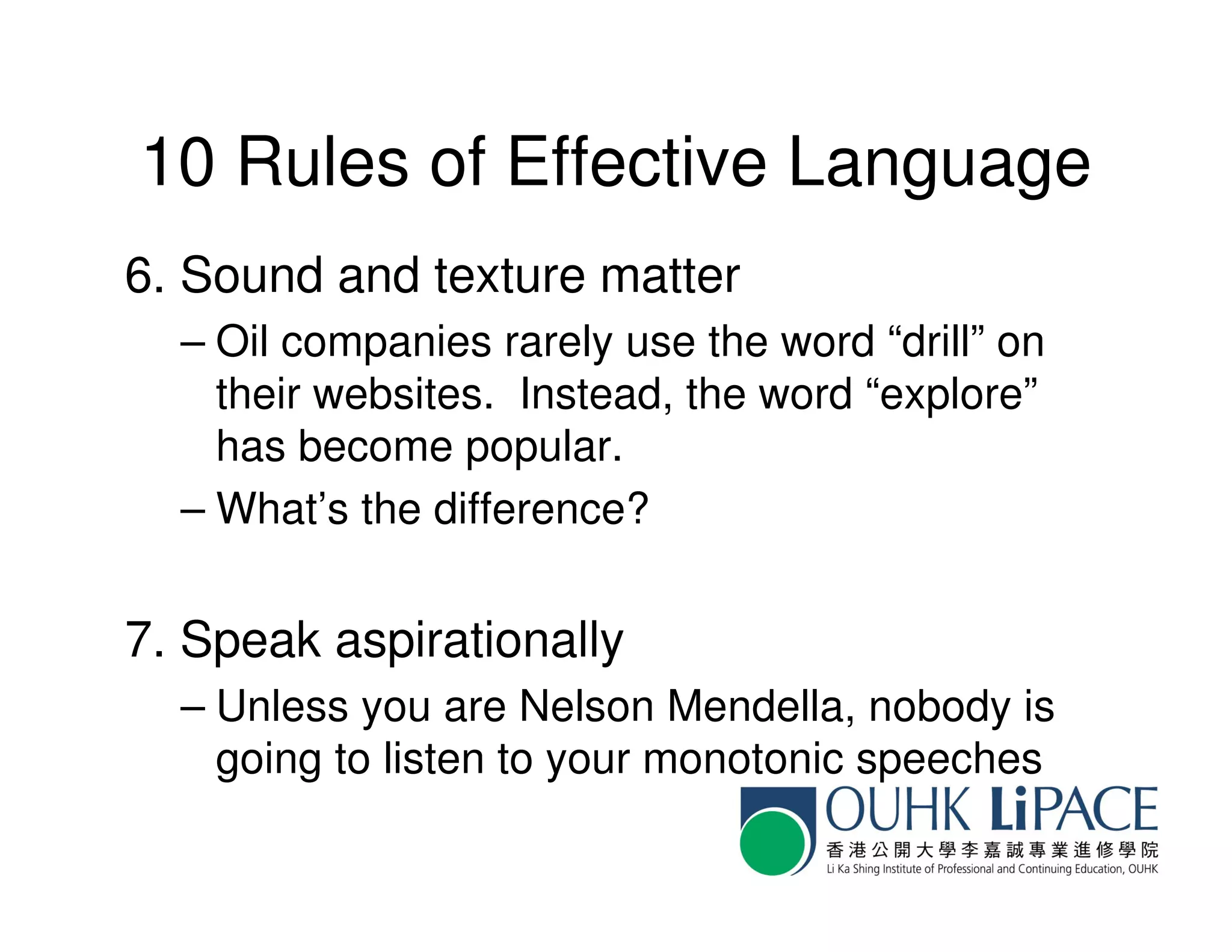 10 Rules of Effective Language
6. Sound and texture matter
  – Oil companies rarely use the word “drill” on
    their websites. Instead, the word “explore”
    has become popular.
  – What’s the difference?


7. Speak aspirationally
  – Unless you are Nelson Mendella, nobody is
    going to listen to your monotonic speeches
 