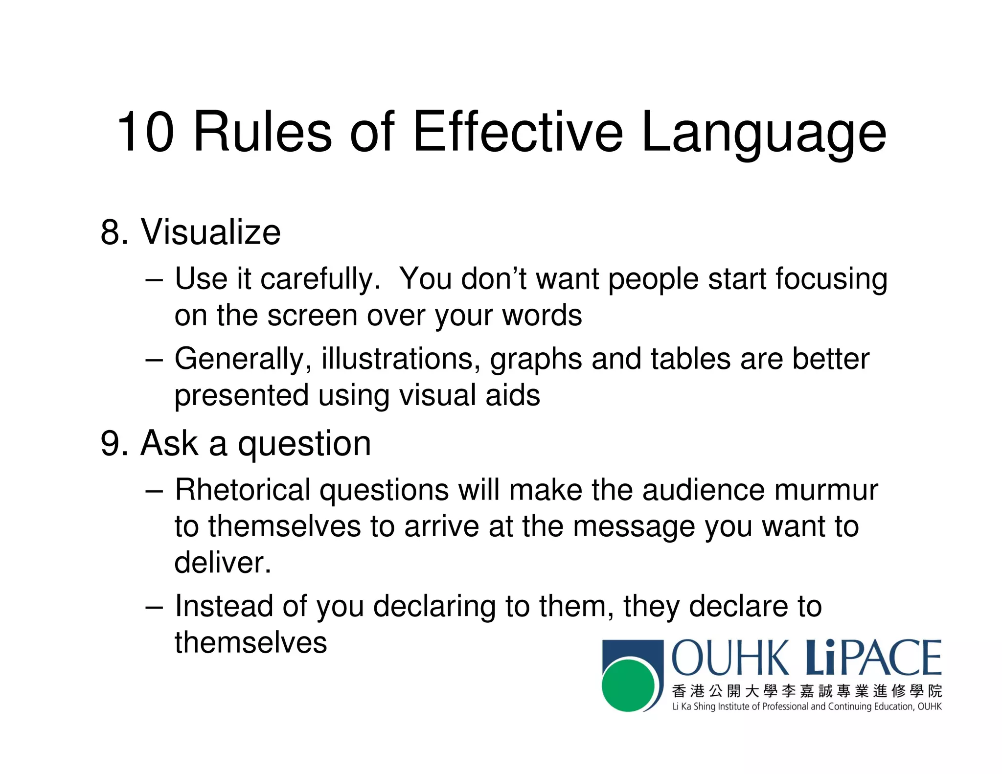 10 Rules of Effective Language
8. Visualize
   – Use it carefully. You don’t want people start focusing
     on the screen over your words
   – Generally, illustrations, graphs and tables are better
     presented using visual aids
9. Ask a question
   – Rhetorical questions will make the audience murmur
     to themselves to arrive at the message you want to
     deliver.
   – Instead of you declaring to them, they declare to
     themselves
 