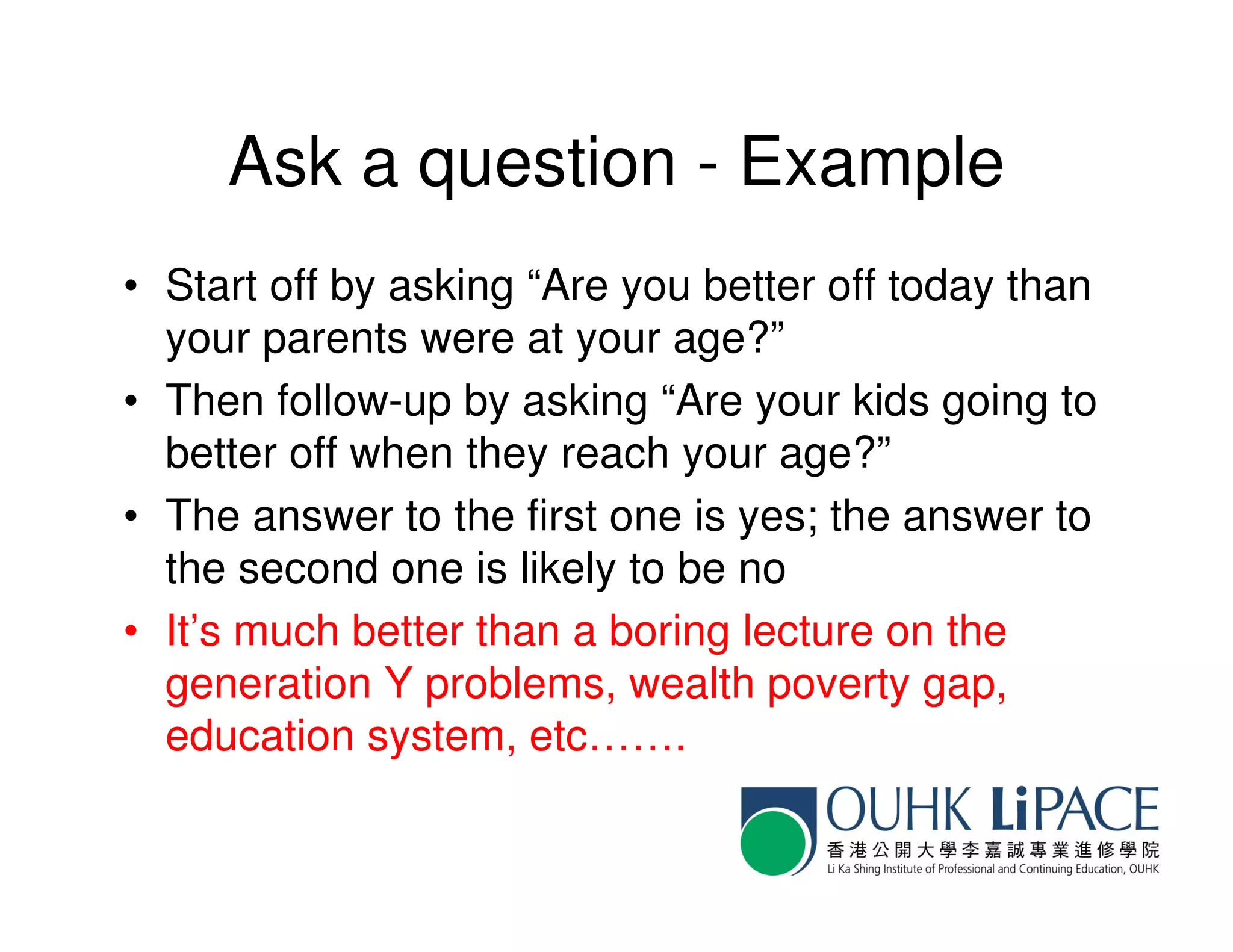 Ask a question - Example
• Start off by asking “Are you better off today than
  your parents were at your age?”
• Then follow-up by asking “Are your kids going to
  better off when they reach your age?”
• The answer to the first one is yes; the answer to
  the second one is likely to be no
• It’s much better than a boring lecture on the
  generation Y problems, wealth poverty gap,
  education system, etc…….
 