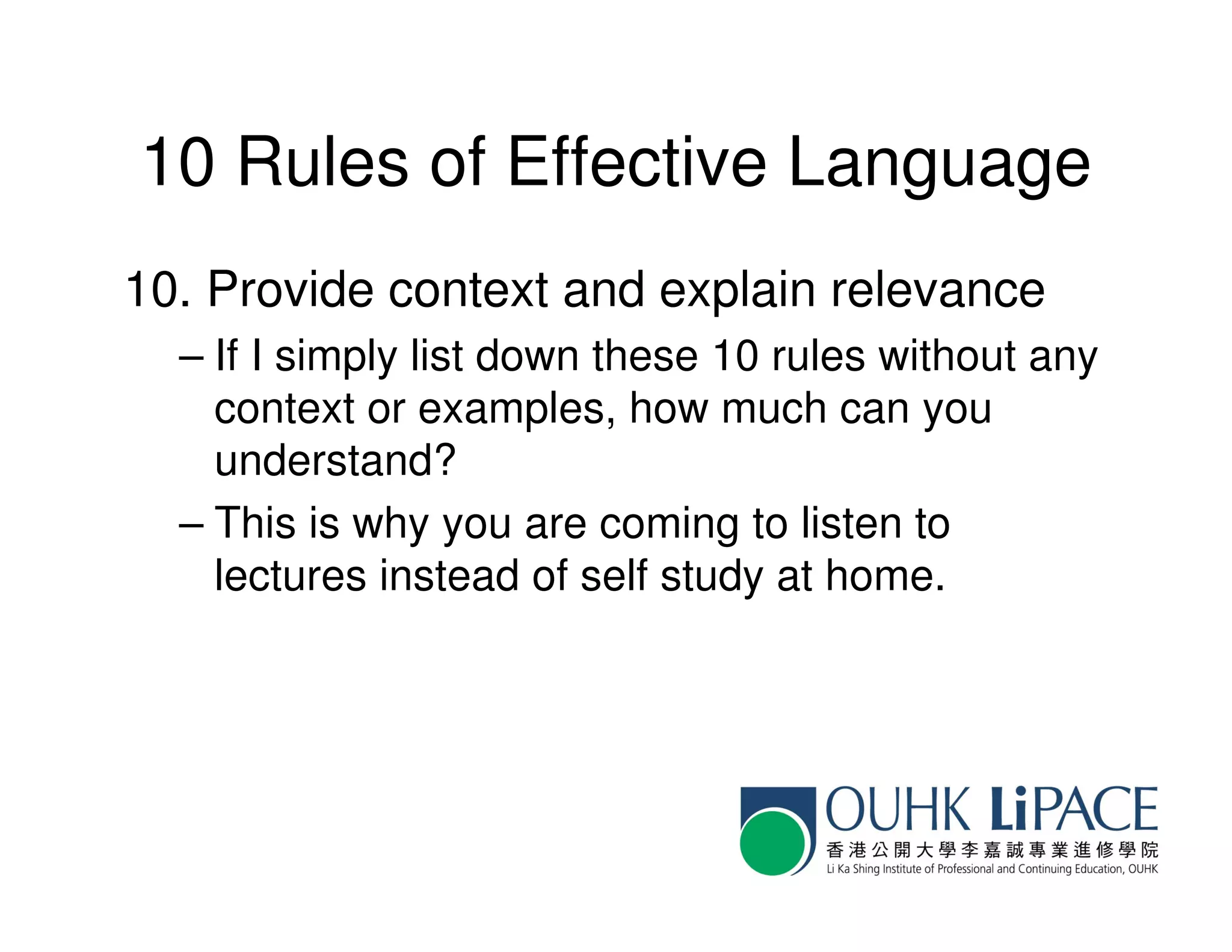 10 Rules of Effective Language
10. Provide context and explain relevance
  – If I simply list down these 10 rules without any
    context or examples, how much can you
    understand?
  – This is why you are coming to listen to
    lectures instead of self study at home.
 