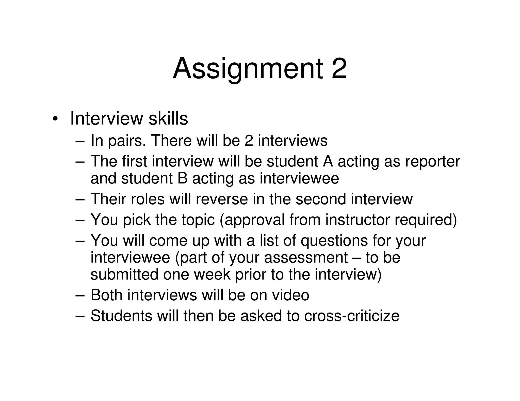 Assignment 2
• Interview skills
   – In pairs. There will be 2 interviews
   – The first interview will be student A acting as reporter
     and student B acting as interviewee
   – Their roles will reverse in the second interview
   – You pick the topic (approval from instructor required)
   – You will come up with a list of questions for your
     interviewee (part of your assessment – to be
     submitted one week prior to the interview)
   – Both interviews will be on video
   – Students will then be asked to cross-criticize
 