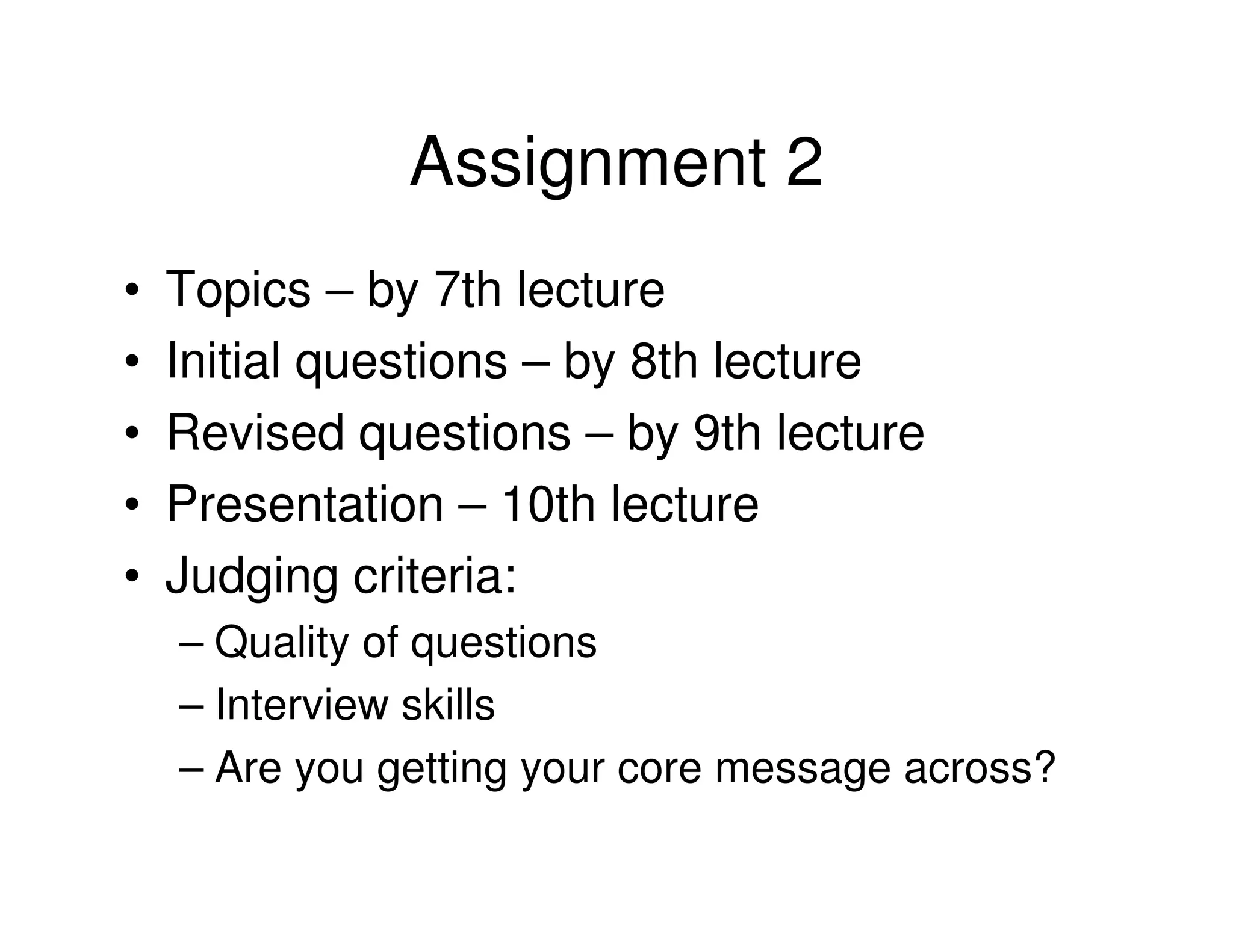 Assignment 2
•   Topics – by 7th lecture
•   Initial questions – by 8th lecture
•   Revised questions – by 9th lecture
•   Presentation – 10th lecture
•   Judging criteria:
    – Quality of questions
    – Interview skills
    – Are you getting your core message across?
 