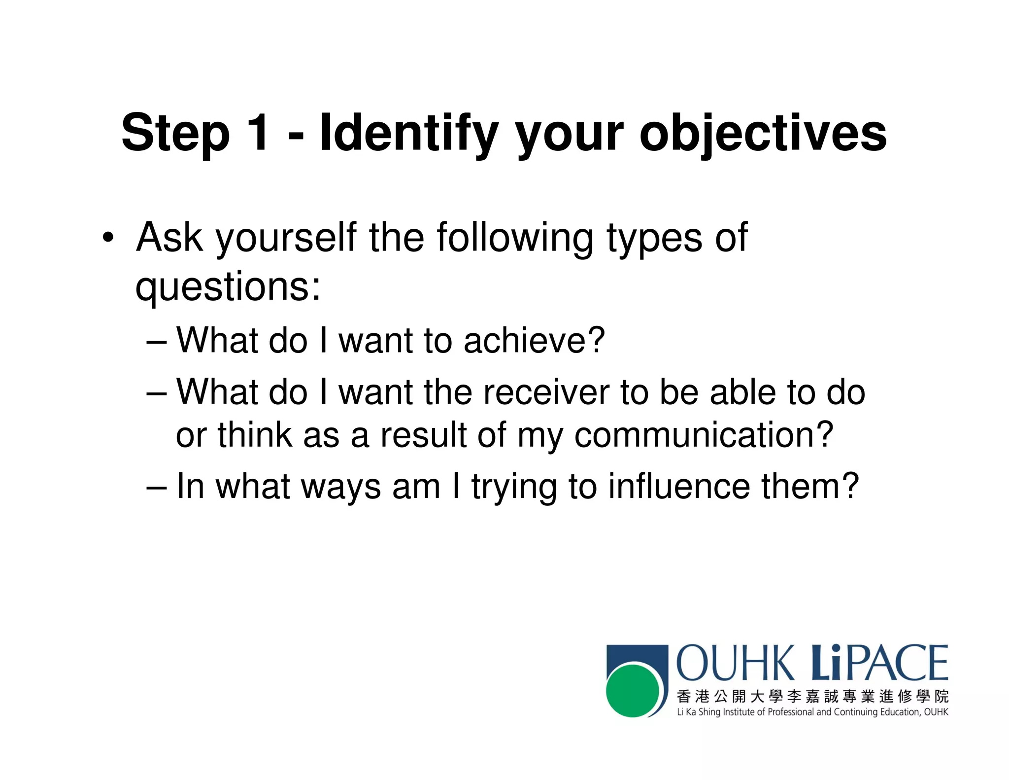 Step 1 - Identify your objectives
• Ask yourself the following types of
  questions:
  – What do I want to achieve?
  – What do I want the receiver to be able to do
    or think as a result of my communication?
  – In what ways am I trying to influence them?
 