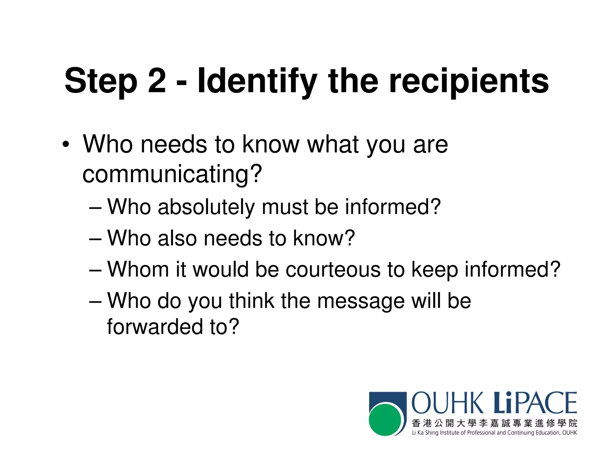 Step 2 - Identify the recipients
• Who needs to know what you are
  communicating?
  – Who absolutely must be informed?
  – Who also needs to know?
  – Whom it would be courteous to keep informed?
  – Who do you think the message will be
    forwarded to?
 