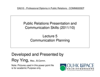 DA010 - Professional Diploma in Public Relations - COMM6005EP




            Public Relations Presentation and
             Communication Skills (2011/10)

                        Lecture 5
                   Communication Planning



Developed and Presented by
Roy Ying, Msc., B.Comm.
Note: Pictures used in this power point file
is for academic Purpose only
 