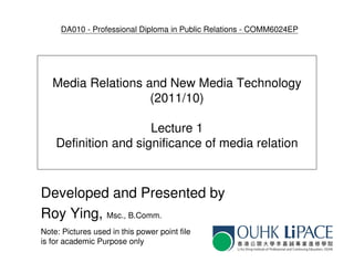 DA010 - Professional Diploma in Public Relations - COMM6024EP




   Media Relations and New Media Technology
                    (2011/10)

                      Lecture 1
    Definition and significance of media relation



Developed and Presented by
Roy Ying, Msc., B.Comm.
Note: Pictures used in this power point file
is for academic Purpose only
 