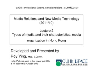 DA010 - Professional Diploma in Public Relations - COMM6024EP




   Media Relations and New Media Technology
                    (2011/10)

                  Lecture 2
 Types of media and their characteristics; media
                  organization in Hong Kong


Developed and Presented by
Roy Ying, Msc., B.Comm.
Note: Pictures used in this power point file
is for academic Purpose only
 