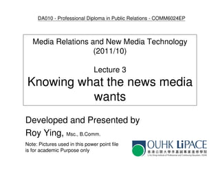 DA010 - Professional Diploma in Public Relations - COMM6024EP



   Media Relations and New Media Technology
                    (2011/10)

                                Lecture 3
Knowing what the news media
          wants
Developed and Presented by
Roy Ying, Msc., B.Comm.
Note: Pictures used in this power point file
is for academic Purpose only
 
